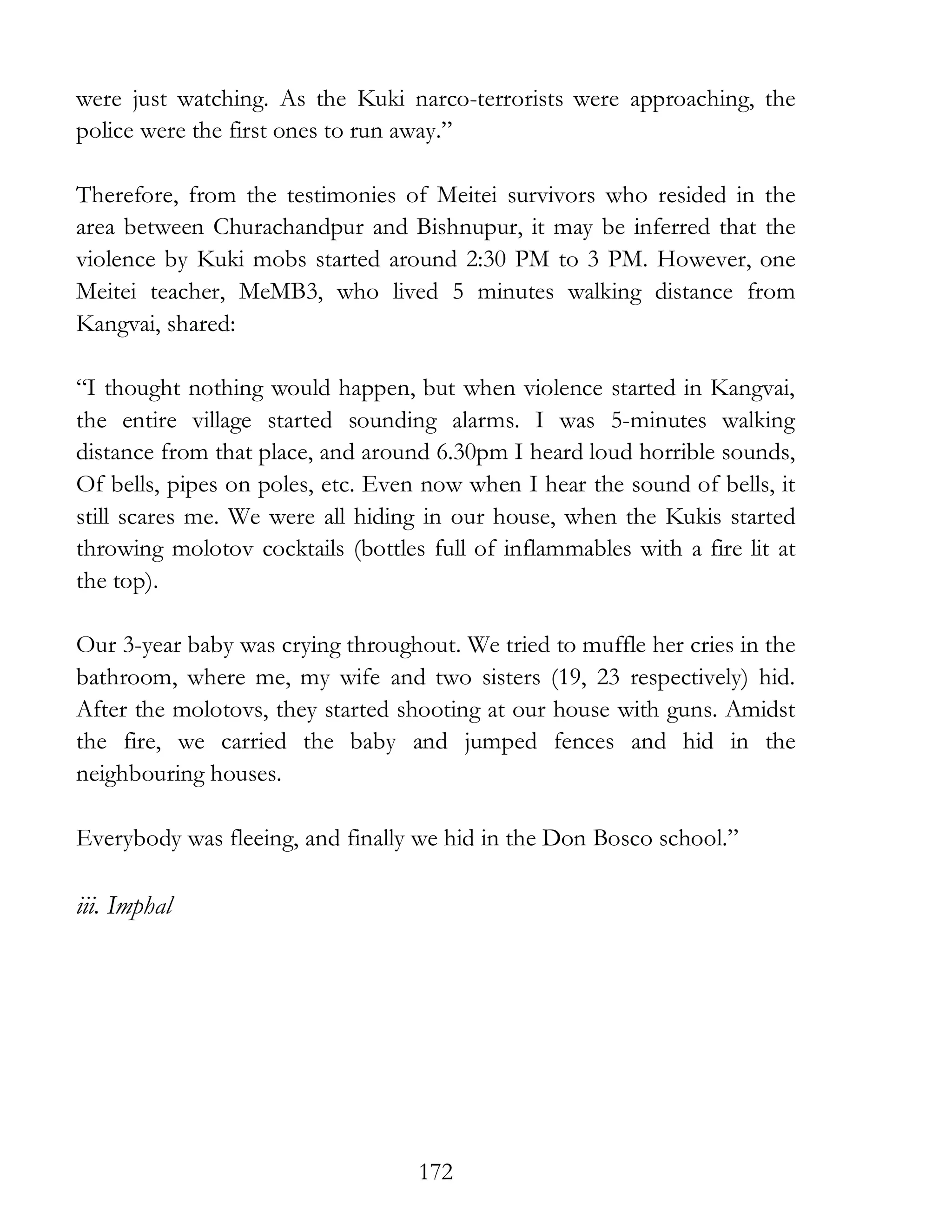 172
were just watching. As the Kuki narco-terrorists were approaching, the
police were the first ones to run away.”
Therefore, from the testimonies of Meitei survivors who resided in the
area between Churachandpur and Bishnupur, it may be inferred that the
violence by Kuki mobs started around 2:30 PM to 3 PM. However, one
Meitei teacher, MeMB3, who lived 5 minutes walking distance from
Kangvai, shared:
“I thought nothing would happen, but when violence started in Kangvai,
the entire village started sounding alarms. I was 5-minutes walking
distance from that place, and around 6.30pm I heard loud horrible sounds,
Of bells, pipes on poles, etc. Even now when I hear the sound of bells, it
still scares me. We were all hiding in our house, when the Kukis started
throwing molotov cocktails (bottles full of inflammables with a fire lit at
the top).
Our 3-year baby was crying throughout. We tried to muffle her cries in the
bathroom, where me, my wife and two sisters (19, 23 respectively) hid.
After the molotovs, they started shooting at our house with guns. Amidst
the fire, we carried the baby and jumped fences and hid in the
neighbouring houses.
Everybody was fleeing, and finally we hid in the Don Bosco school.”
iii. Imphal
 