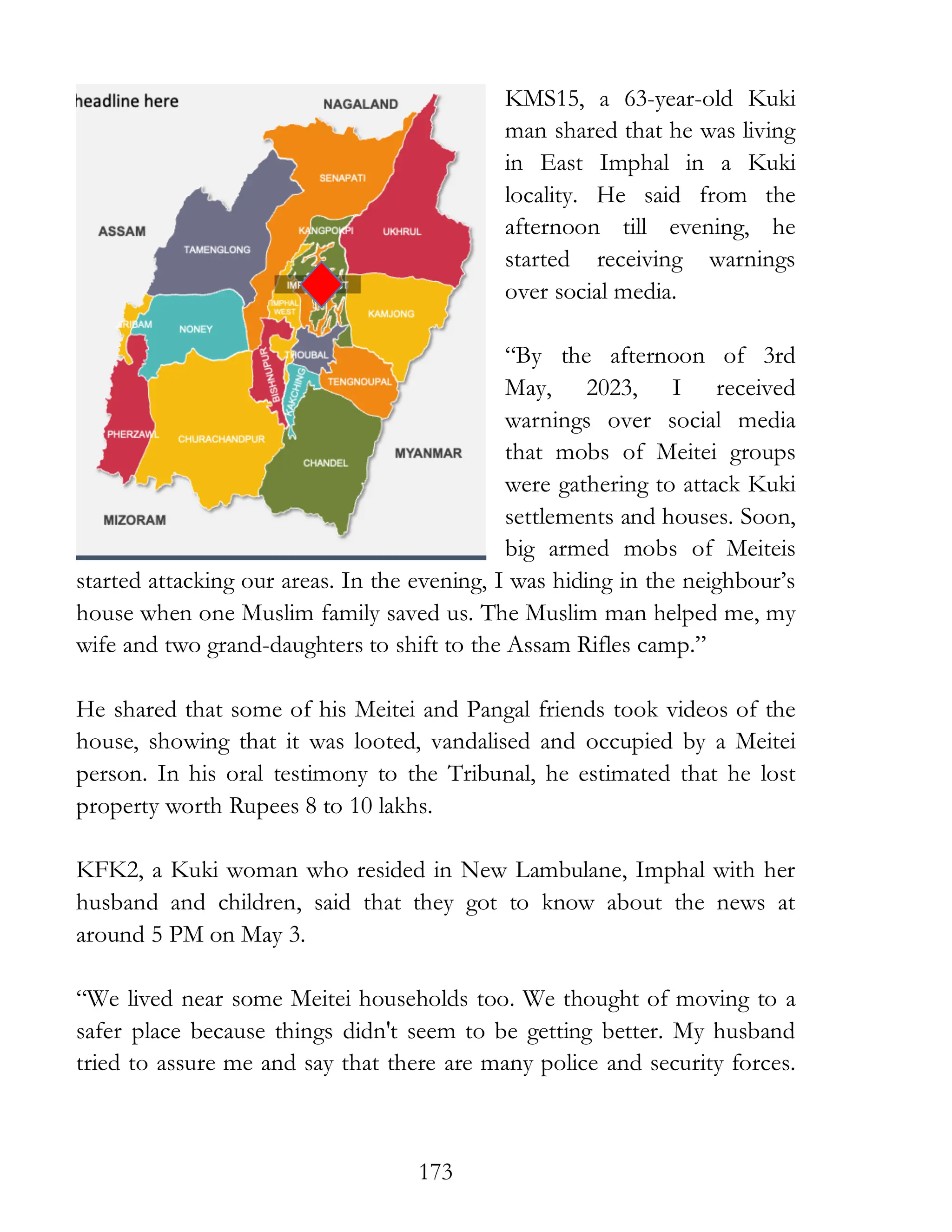 173
KMS15, a 63-year-old Kuki
man shared that he was living
in East Imphal in a Kuki
locality. He said from the
afternoon till evening, he
started receiving warnings
over social media.
“By the afternoon of 3rd
May, 2023, I received
warnings over social media
that mobs of Meitei groups
were gathering to attack Kuki
settlements and houses. Soon,
big armed mobs of Meiteis
started attacking our areas. In the evening, I was hiding in the neighbour’s
house when one Muslim family saved us. The Muslim man helped me, my
wife and two grand-daughters to shift to the Assam Rifles camp.”
He shared that some of his Meitei and Pangal friends took videos of the
house, showing that it was looted, vandalised and occupied by a Meitei
person. In his oral testimony to the Tribunal, he estimated that he lost
property worth Rupees 8 to 10 lakhs.
KFK2, a Kuki woman who resided in New Lambulane, Imphal with her
husband and children, said that they got to know about the news at
around 5 PM on May 3.
“We lived near some Meitei households too. We thought of moving to a
safer place because things didn't seem to be getting better. My husband
tried to assure me and say that there are many police and security forces.
 