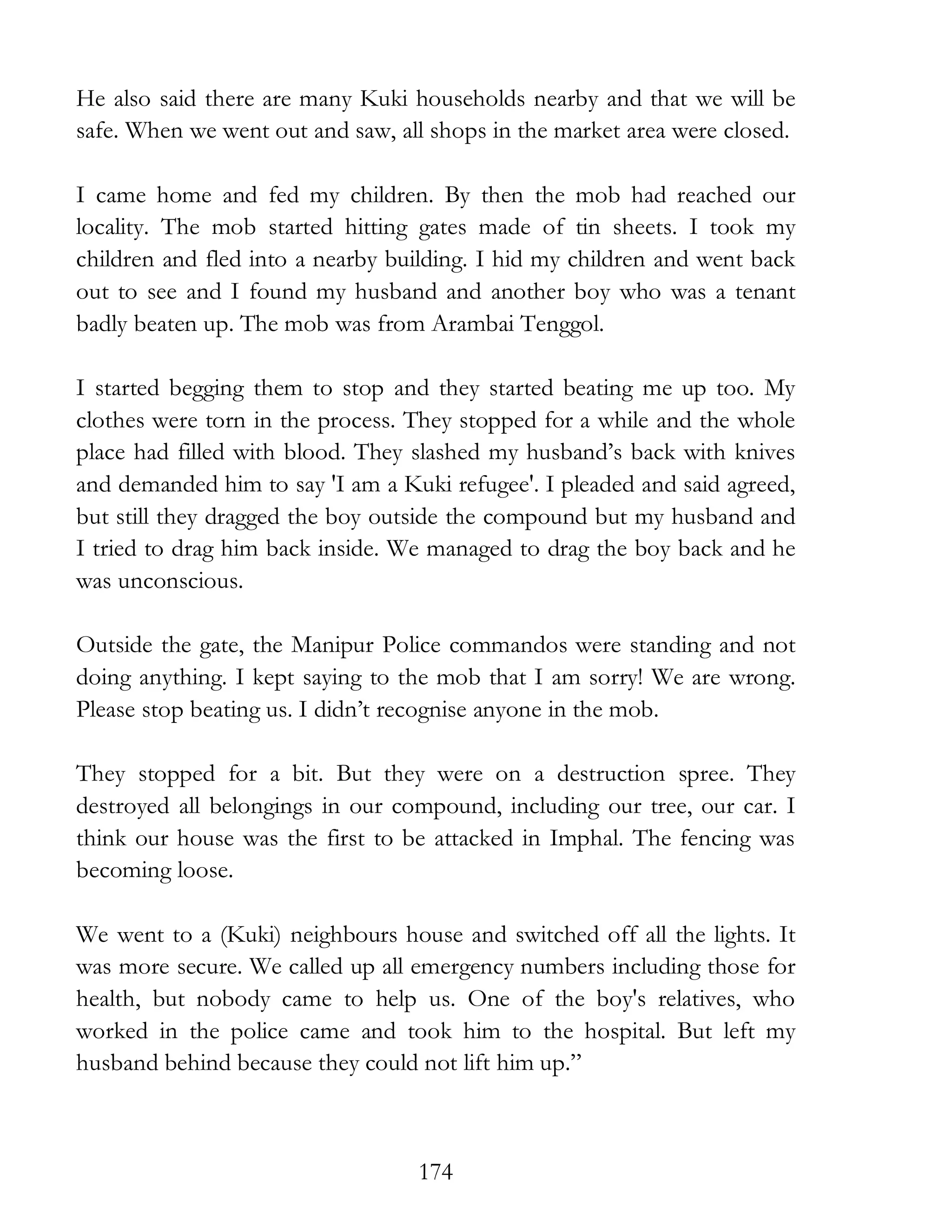 174
He also said there are many Kuki households nearby and that we will be
safe. When we went out and saw, all shops in the market area were closed.
I came home and fed my children. By then the mob had reached our
locality. The mob started hitting gates made of tin sheets. I took my
children and fled into a nearby building. I hid my children and went back
out to see and I found my husband and another boy who was a tenant
badly beaten up. The mob was from Arambai Tenggol.
I started begging them to stop and they started beating me up too. My
clothes were torn in the process. They stopped for a while and the whole
place had filled with blood. They slashed my husband’s back with knives
and demanded him to say 'I am a Kuki refugee'. I pleaded and said agreed,
but still they dragged the boy outside the compound but my husband and
I tried to drag him back inside. We managed to drag the boy back and he
was unconscious.
Outside the gate, the Manipur Police commandos were standing and not
doing anything. I kept saying to the mob that I am sorry! We are wrong.
Please stop beating us. I didn’t recognise anyone in the mob.
They stopped for a bit. But they were on a destruction spree. They
destroyed all belongings in our compound, including our tree, our car. I
think our house was the first to be attacked in Imphal. The fencing was
becoming loose.
We went to a (Kuki) neighbours house and switched off all the lights. It
was more secure. We called up all emergency numbers including those for
health, but nobody came to help us. One of the boy's relatives, who
worked in the police came and took him to the hospital. But left my
husband behind because they could not lift him up.”
 
