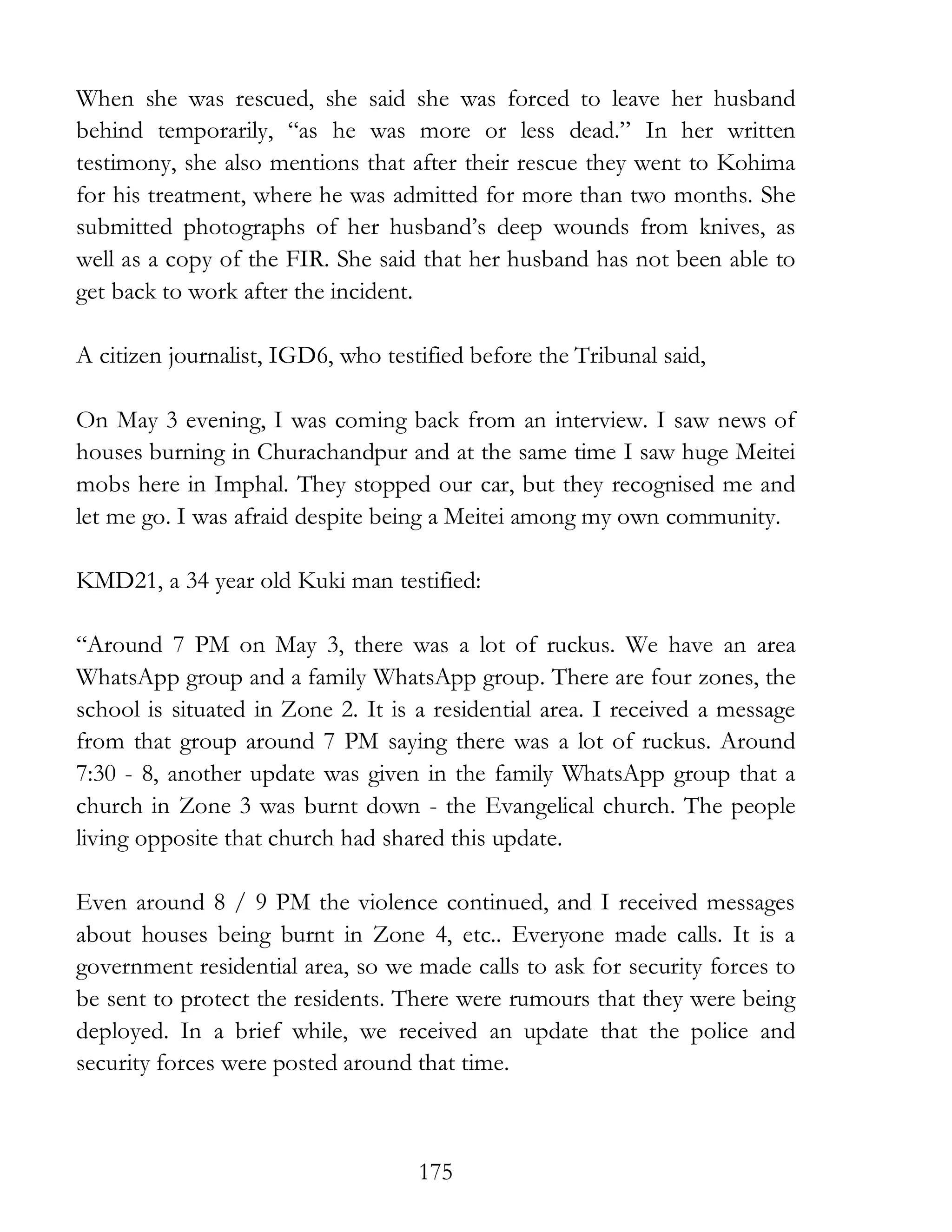 175
When she was rescued, she said she was forced to leave her husband
behind temporarily, “as he was more or less dead.” In her written
testimony, she also mentions that after their rescue they went to Kohima
for his treatment, where he was admitted for more than two months. She
submitted photographs of her husband’s deep wounds from knives, as
well as a copy of the FIR. She said that her husband has not been able to
get back to work after the incident.
A citizen journalist, IGD6, who testified before the Tribunal said,
On May 3 evening, I was coming back from an interview. I saw news of
houses burning in Churachandpur and at the same time I saw huge Meitei
mobs here in Imphal. They stopped our car, but they recognised me and
let me go. I was afraid despite being a Meitei among my own community.
KMD21, a 34 year old Kuki man testified:
“Around 7 PM on May 3, there was a lot of ruckus. We have an area
WhatsApp group and a family WhatsApp group. There are four zones, the
school is situated in Zone 2. It is a residential area. I received a message
from that group around 7 PM saying there was a lot of ruckus. Around
7:30 - 8, another update was given in the family WhatsApp group that a
church in Zone 3 was burnt down - the Evangelical church. The people
living opposite that church had shared this update.
Even around 8 / 9 PM the violence continued, and I received messages
about houses being burnt in Zone 4, etc.. Everyone made calls. It is a
government residential area, so we made calls to ask for security forces to
be sent to protect the residents. There were rumours that they were being
deployed. In a brief while, we received an update that the police and
security forces were posted around that time.
 