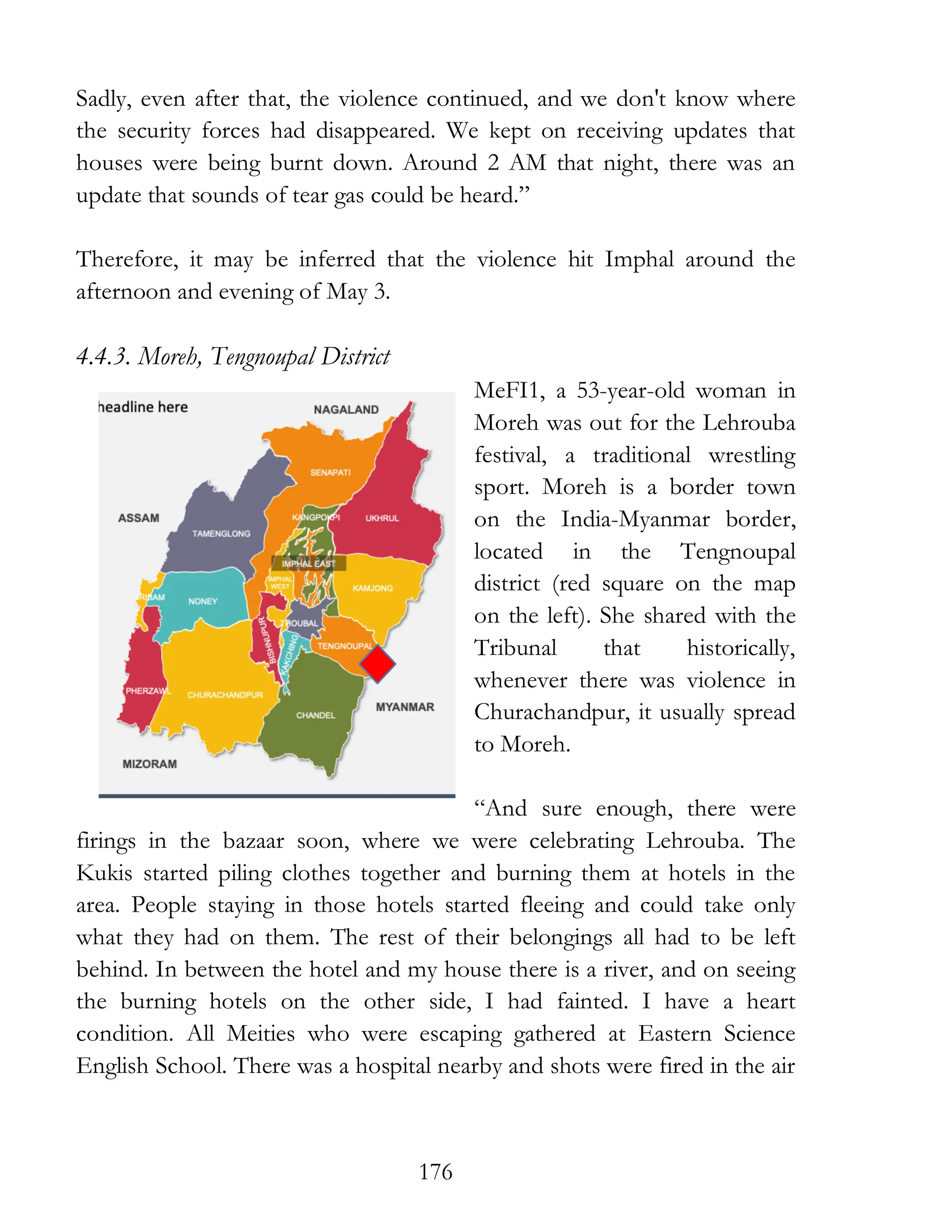 176
Sadly, even after that, the violence continued, and we don't know where
the security forces had disappeared. We kept on receiving updates that
houses were being burnt down. Around 2 AM that night, there was an
update that sounds of tear gas could be heard.”
Therefore, it may be inferred that the violence hit Imphal around the
afternoon and evening of May 3.
4.4.3. Moreh, Tengnoupal District
MeFI1, a 53-year-old woman in
Moreh was out for the Lehrouba
festival, a traditional wrestling
sport. Moreh is a border town
on the India-Myanmar border,
located in the Tengnoupal
district (red square on the map
on the left). She shared with the
Tribunal that historically,
whenever there was violence in
Churachandpur, it usually spread
to Moreh.
“And sure enough, there were
firings in the bazaar soon, where we were celebrating Lehrouba. The
Kukis started piling clothes together and burning them at hotels in the
area. People staying in those hotels started fleeing and could take only
what they had on them. The rest of their belongings all had to be left
behind. In between the hotel and my house there is a river, and on seeing
the burning hotels on the other side, I had fainted. I have a heart
condition. All Meities who were escaping gathered at Eastern Science
English School. There was a hospital nearby and shots were fired in the air
 