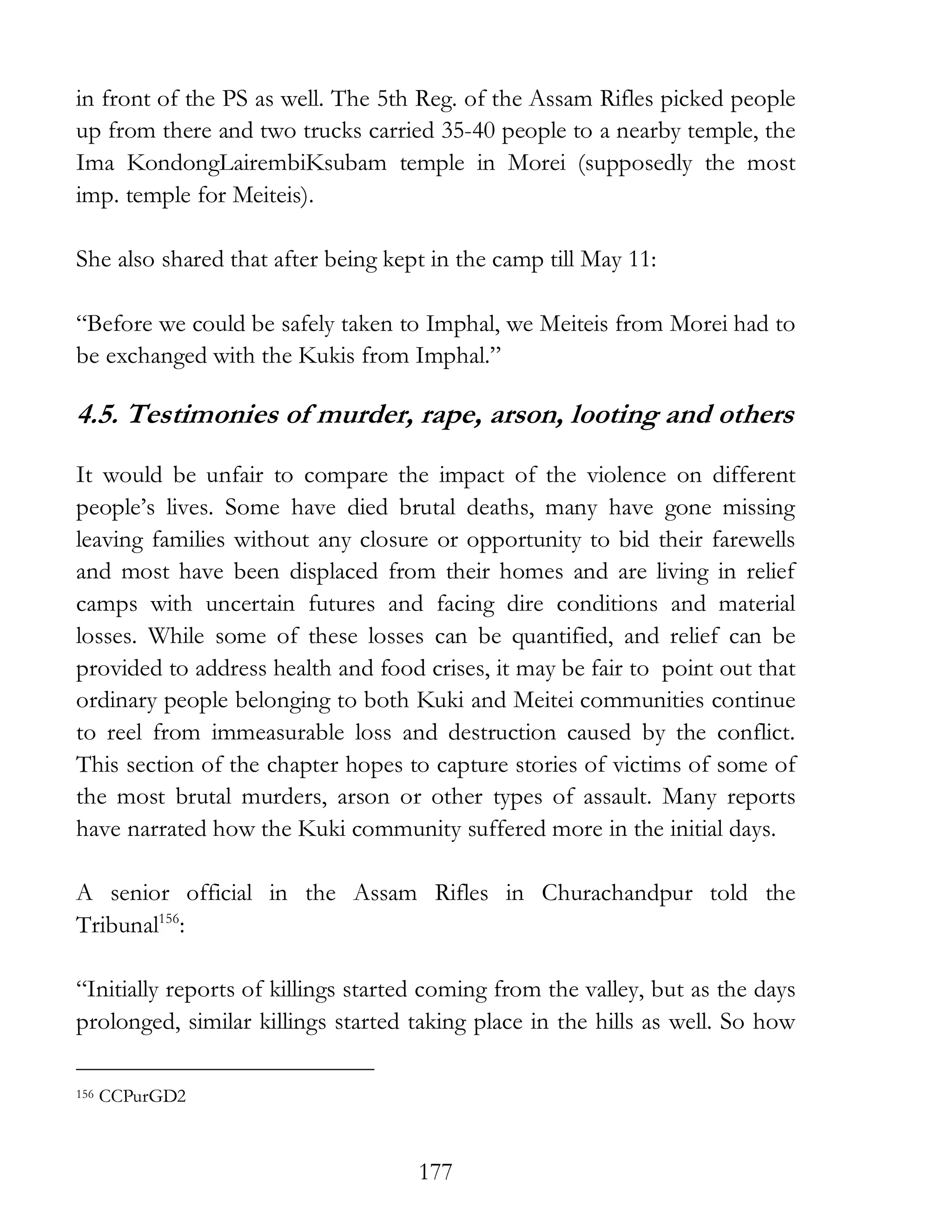 177
in front of the PS as well. The 5th Reg. of the Assam Rifles picked people
up from there and two trucks carried 35-40 people to a nearby temple, the
Ima KondongLairembiKsubam temple in Morei (supposedly the most
imp. temple for Meiteis).
She also shared that after being kept in the camp till May 11:
“Before we could be safely taken to Imphal, we Meiteis from Morei had to
be exchanged with the Kukis from Imphal.”
4.5. Testimonies of murder, rape, arson, looting and others
It would be unfair to compare the impact of the violence on different
people’s lives. Some have died brutal deaths, many have gone missing
leaving families without any closure or opportunity to bid their farewells
and most have been displaced from their homes and are living in relief
camps with uncertain futures and facing dire conditions and material
losses. While some of these losses can be quantified, and relief can be
provided to address health and food crises, it may be fair to point out that
ordinary people belonging to both Kuki and Meitei communities continue
to reel from immeasurable loss and destruction caused by the conflict.
This section of the chapter hopes to capture stories of victims of some of
the most brutal murders, arson or other types of assault. Many reports
have narrated how the Kuki community suffered more in the initial days.
A senior official in the Assam Rifles in Churachandpur told the
Tribunal156
:
“Initially reports of killings started coming from the valley, but as the days
prolonged, similar killings started taking place in the hills as well. So how
156 CCPurGD2
 