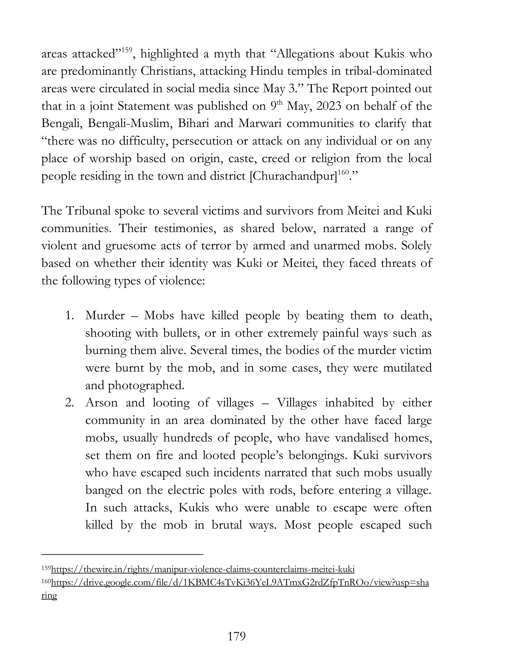 179
areas attacked”159
, highlighted a myth that “Allegations about Kukis who
are predominantly Christians, attacking Hindu temples in tribal-dominated
areas were circulated in social media since May 3.” The Report pointed out
that in a joint Statement was published on 9th
May, 2023 on behalf of the
Bengali, Bengali-Muslim, Bihari and Marwari communities to clarify that
“there was no difficulty, persecution or attack on any individual or on any
place of worship based on origin, caste, creed or religion from the local
people residing in the town and district [Churachandpur]160
.”
The Tribunal spoke to several victims and survivors from Meitei and Kuki
communities. Their testimonies, as shared below, narrated a range of
violent and gruesome acts of terror by armed and unarmed mobs. Solely
based on whether their identity was Kuki or Meitei, they faced threats of
the following types of violence:
1. Murder – Mobs have killed people by beating them to death,
shooting with bullets, or in other extremely painful ways such as
burning them alive. Several times, the bodies of the murder victim
were burnt by the mob, and in some cases, they were mutilated
and photographed.
2. Arson and looting of villages – Villages inhabited by either
community in an area dominated by the other have faced large
mobs, usually hundreds of people, who have vandalised homes,
set them on fire and looted people’s belongings. Kuki survivors
who have escaped such incidents narrated that such mobs usually
banged on the electric poles with rods, before entering a village.
In such attacks, Kukis who were unable to escape were often
killed by the mob in brutal ways. Most people escaped such
159https://thewire.in/rights/manipur-violence-claims-counterclaims-meitei-kuki
160https://drive.google.com/file/d/1KBMC4sTvKi36YeL9ATmxG2rdZfpTnROo/view?usp=sha
ring
 