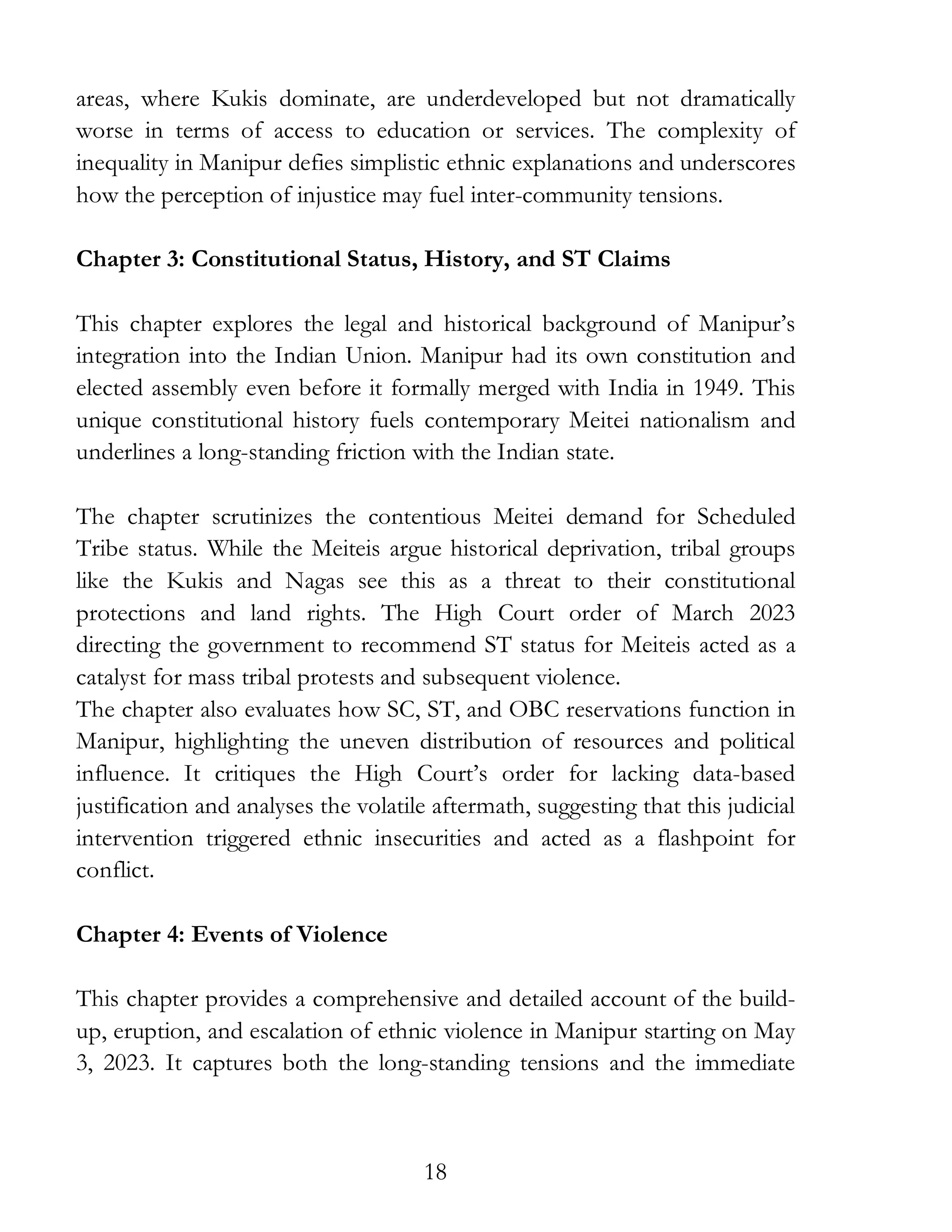18
areas, where Kukis dominate, are underdeveloped but not dramatically
worse in terms of access to education or services. The complexity of
inequality in Manipur defies simplistic ethnic explanations and underscores
how the perception of injustice may fuel inter-community tensions.
Chapter 3: Constitutional Status, History, and ST Claims
This chapter explores the legal and historical background of Manipur’s
integration into the Indian Union. Manipur had its own constitution and
elected assembly even before it formally merged with India in 1949. This
unique constitutional history fuels contemporary Meitei nationalism and
underlines a long-standing friction with the Indian state.
The chapter scrutinizes the contentious Meitei demand for Scheduled
Tribe status. While the Meiteis argue historical deprivation, tribal groups
like the Kukis and Nagas see this as a threat to their constitutional
protections and land rights. The High Court order of March 2023
directing the government to recommend ST status for Meiteis acted as a
catalyst for mass tribal protests and subsequent violence.
The chapter also evaluates how SC, ST, and OBC reservations function in
Manipur, highlighting the uneven distribution of resources and political
influence. It critiques the High Court’s order for lacking data-based
justification and analyses the volatile aftermath, suggesting that this judicial
intervention triggered ethnic insecurities and acted as a flashpoint for
conflict.
Chapter 4: Events of Violence
This chapter provides a comprehensive and detailed account of the build-
up, eruption, and escalation of ethnic violence in Manipur starting on May
3, 2023. It captures both the long-standing tensions and the immediate
 