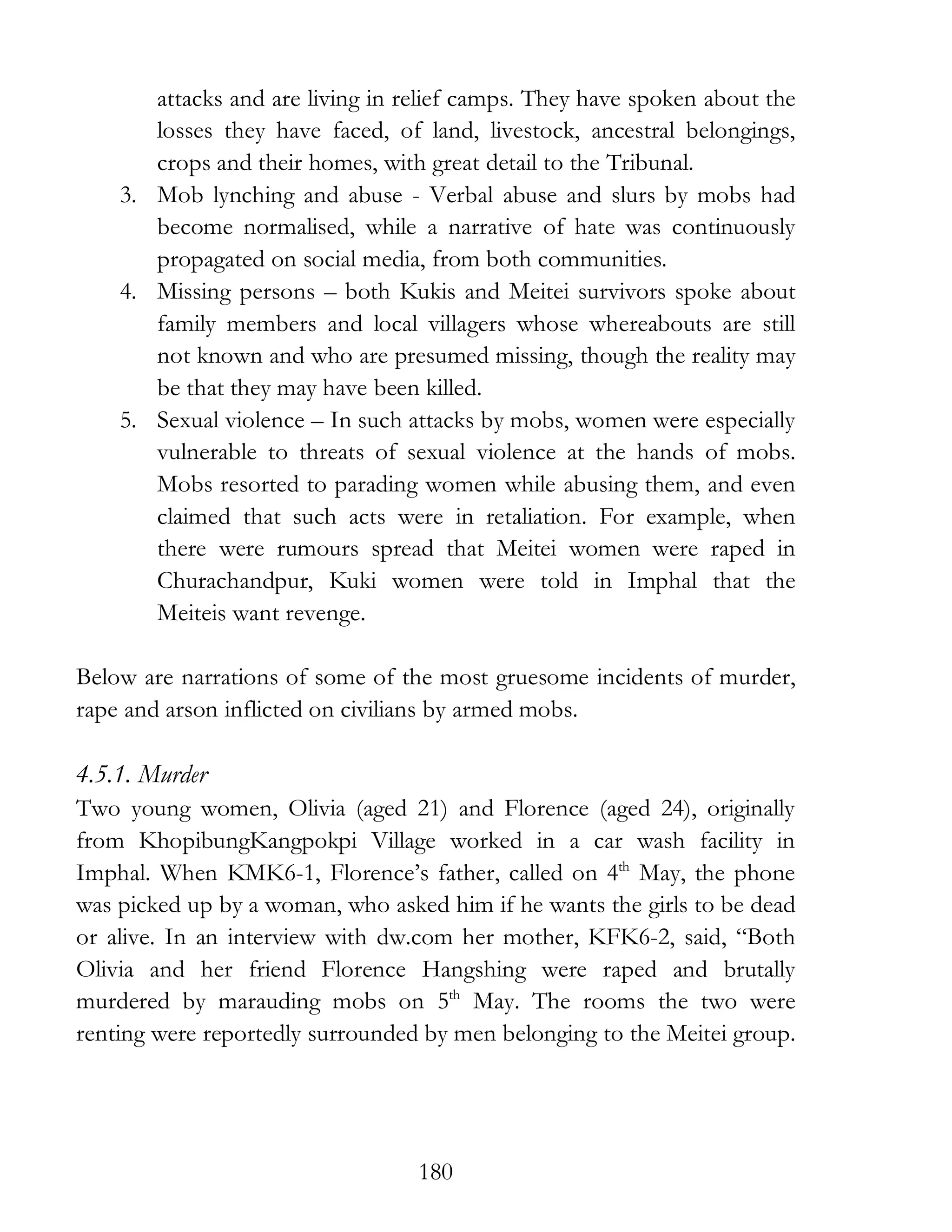 180
attacks and are living in relief camps. They have spoken about the
losses they have faced, of land, livestock, ancestral belongings,
crops and their homes, with great detail to the Tribunal.
3. Mob lynching and abuse - Verbal abuse and slurs by mobs had
become normalised, while a narrative of hate was continuously
propagated on social media, from both communities.
4. Missing persons – both Kukis and Meitei survivors spoke about
family members and local villagers whose whereabouts are still
not known and who are presumed missing, though the reality may
be that they may have been killed.
5. Sexual violence – In such attacks by mobs, women were especially
vulnerable to threats of sexual violence at the hands of mobs.
Mobs resorted to parading women while abusing them, and even
claimed that such acts were in retaliation. For example, when
there were rumours spread that Meitei women were raped in
Churachandpur, Kuki women were told in Imphal that the
Meiteis want revenge.
Below are narrations of some of the most gruesome incidents of murder,
rape and arson inflicted on civilians by armed mobs.
4.5.1. Murder
Two young women, Olivia (aged 21) and Florence (aged 24), originally
from KhopibungKangpokpi Village worked in a car wash facility in
Imphal. When KMK6-1, Florence’s father, called on 4th
May, the phone
was picked up by a woman, who asked him if he wants the girls to be dead
or alive. In an interview with dw.com her mother, KFK6-2, said, “Both
Olivia and her friend Florence Hangshing were raped and brutally
murdered by marauding mobs on 5th
May. The rooms the two were
renting were reportedly surrounded by men belonging to the Meitei group.
 
