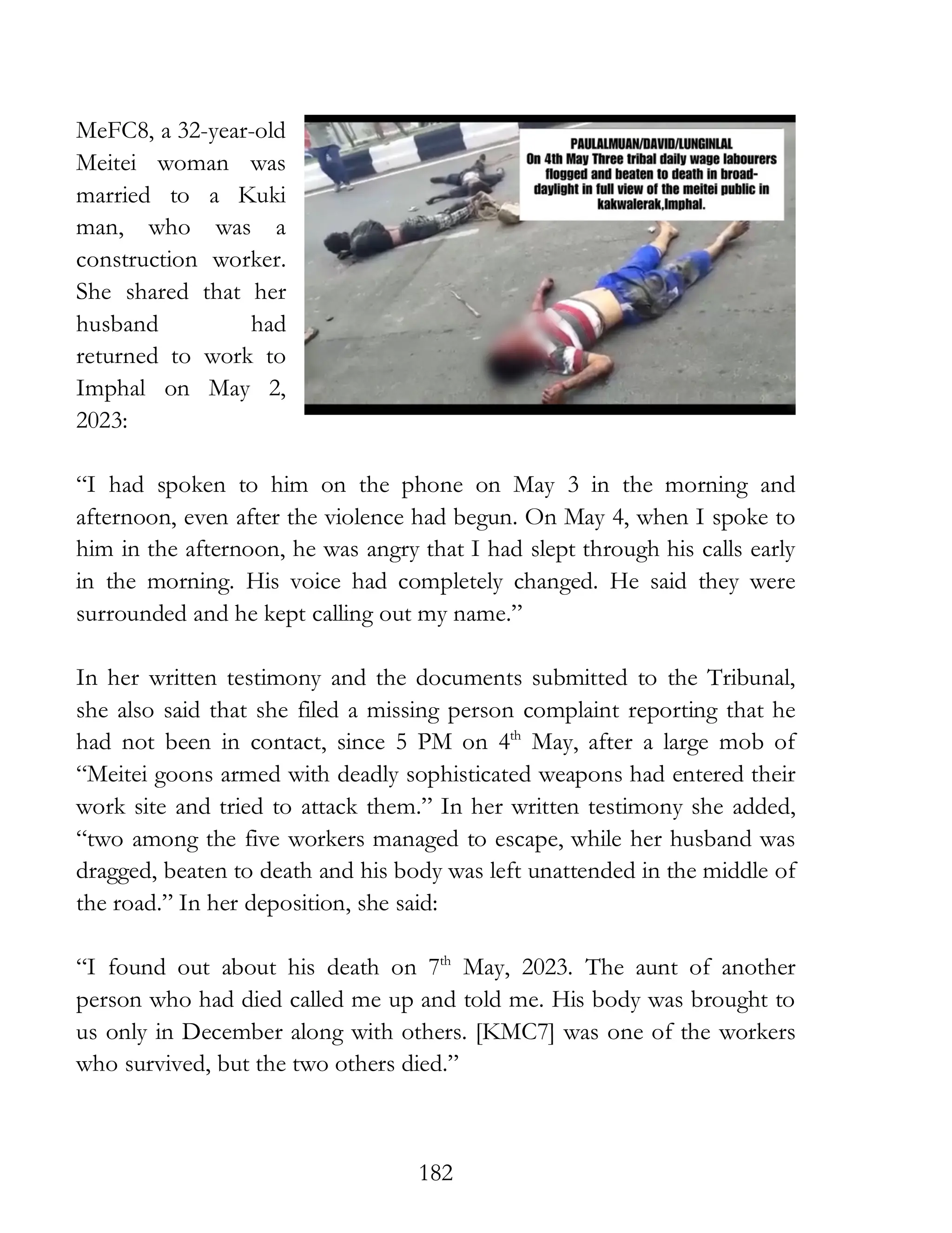 182
MeFC8, a 32-year-old
Meitei woman was
married to a Kuki
man, who was a
construction worker.
She shared that her
husband had
returned to work to
Imphal on May 2,
2023:
“I had spoken to him on the phone on May 3 in the morning and
afternoon, even after the violence had begun. On May 4, when I spoke to
him in the afternoon, he was angry that I had slept through his calls early
in the morning. His voice had completely changed. He said they were
surrounded and he kept calling out my name.”
In her written testimony and the documents submitted to the Tribunal,
she also said that she filed a missing person complaint reporting that he
had not been in contact, since 5 PM on 4th
May, after a large mob of
“Meitei goons armed with deadly sophisticated weapons had entered their
work site and tried to attack them.” In her written testimony she added,
“two among the five workers managed to escape, while her husband was
dragged, beaten to death and his body was left unattended in the middle of
the road.” In her deposition, she said:
“I found out about his death on 7th
May, 2023. The aunt of another
person who had died called me up and told me. His body was brought to
us only in December along with others. [KMC7] was one of the workers
who survived, but the two others died.”
 