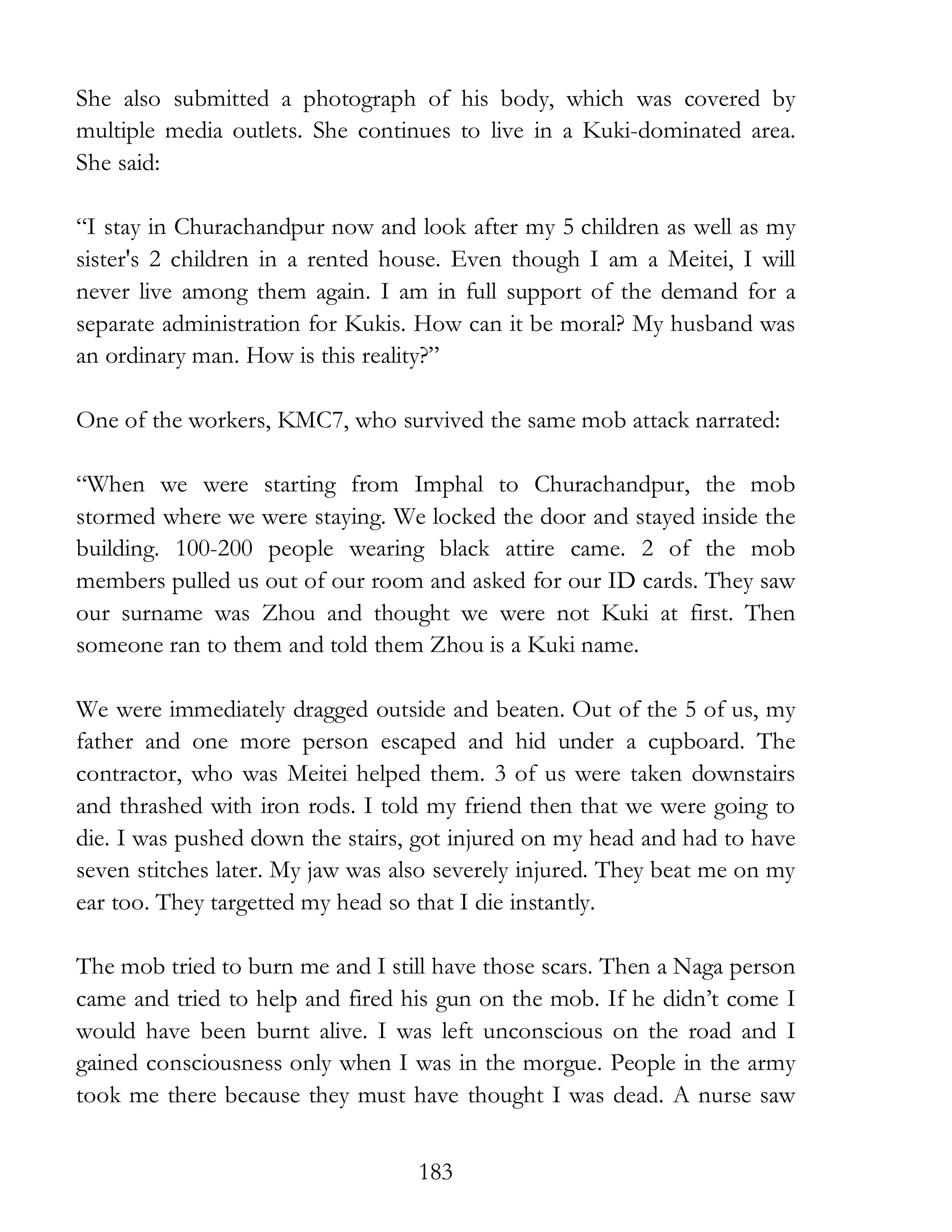183
She also submitted a photograph of his body, which was covered by
multiple media outlets. She continues to live in a Kuki-dominated area.
She said:
“I stay in Churachandpur now and look after my 5 children as well as my
sister's 2 children in a rented house. Even though I am a Meitei, I will
never live among them again. I am in full support of the demand for a
separate administration for Kukis. How can it be moral? My husband was
an ordinary man. How is this reality?”
One of the workers, KMC7, who survived the same mob attack narrated:
“When we were starting from Imphal to Churachandpur, the mob
stormed where we were staying. We locked the door and stayed inside the
building. 100-200 people wearing black attire came. 2 of the mob
members pulled us out of our room and asked for our ID cards. They saw
our surname was Zhou and thought we were not Kuki at first. Then
someone ran to them and told them Zhou is a Kuki name.
We were immediately dragged outside and beaten. Out of the 5 of us, my
father and one more person escaped and hid under a cupboard. The
contractor, who was Meitei helped them. 3 of us were taken downstairs
and thrashed with iron rods. I told my friend then that we were going to
die. I was pushed down the stairs, got injured on my head and had to have
seven stitches later. My jaw was also severely injured. They beat me on my
ear too. They targetted my head so that I die instantly.
The mob tried to burn me and I still have those scars. Then a Naga person
came and tried to help and fired his gun on the mob. If he didn’t come I
would have been burnt alive. I was left unconscious on the road and I
gained consciousness only when I was in the morgue. People in the army
took me there because they must have thought I was dead. A nurse saw
 
