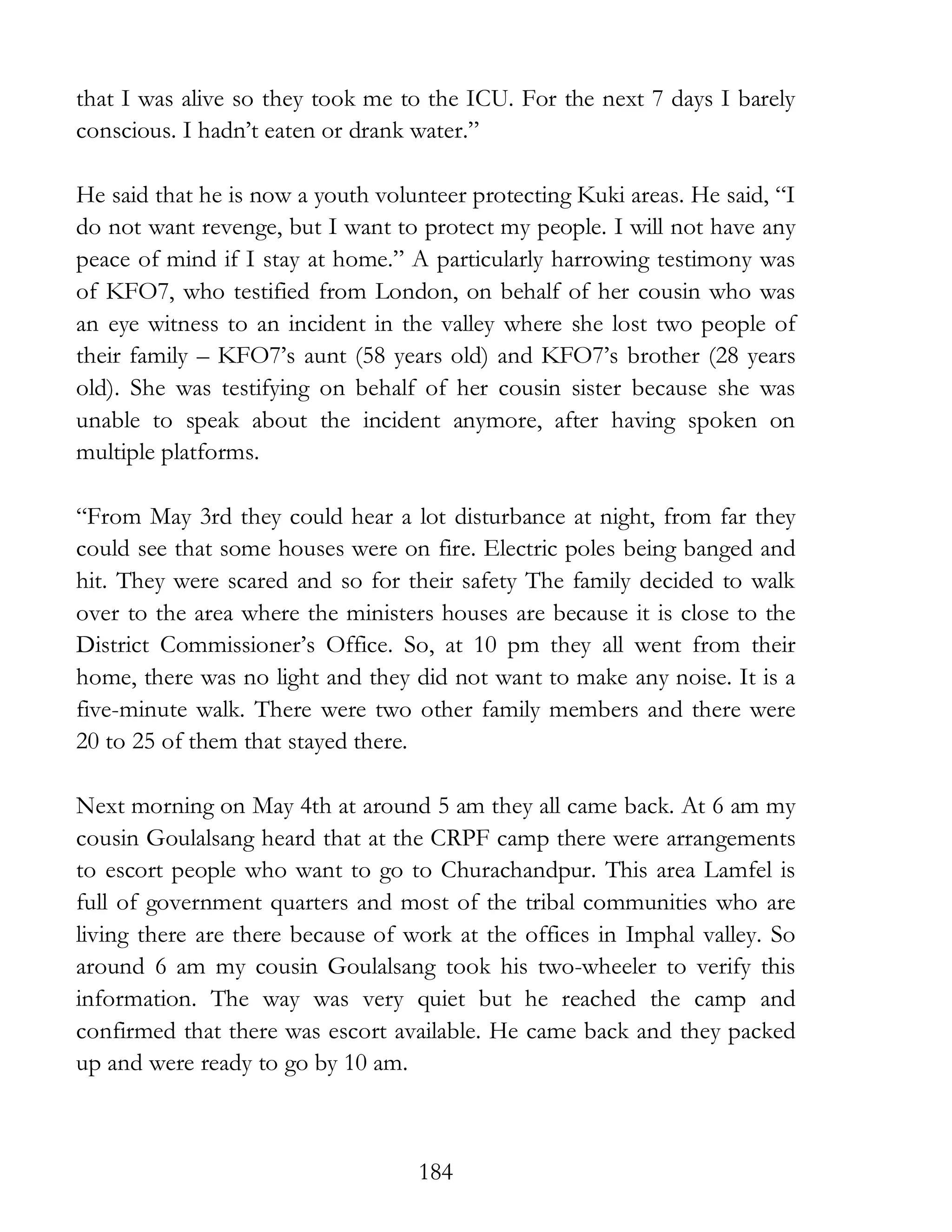 184
that I was alive so they took me to the ICU. For the next 7 days I barely
conscious. I hadn’t eaten or drank water.”
He said that he is now a youth volunteer protecting Kuki areas. He said, “I
do not want revenge, but I want to protect my people. I will not have any
peace of mind if I stay at home.” A particularly harrowing testimony was
of KFO7, who testified from London, on behalf of her cousin who was
an eye witness to an incident in the valley where she lost two people of
their family – KFO7’s aunt (58 years old) and KFO7’s brother (28 years
old). She was testifying on behalf of her cousin sister because she was
unable to speak about the incident anymore, after having spoken on
multiple platforms.
“From May 3rd they could hear a lot disturbance at night, from far they
could see that some houses were on fire. Electric poles being banged and
hit. They were scared and so for their safety The family decided to walk
over to the area where the ministers houses are because it is close to the
District Commissioner’s Office. So, at 10 pm they all went from their
home, there was no light and they did not want to make any noise. It is a
five-minute walk. There were two other family members and there were
20 to 25 of them that stayed there.
Next morning on May 4th at around 5 am they all came back. At 6 am my
cousin Goulalsang heard that at the CRPF camp there were arrangements
to escort people who want to go to Churachandpur. This area Lamfel is
full of government quarters and most of the tribal communities who are
living there are there because of work at the offices in Imphal valley. So
around 6 am my cousin Goulalsang took his two-wheeler to verify this
information. The way was very quiet but he reached the camp and
confirmed that there was escort available. He came back and they packed
up and were ready to go by 10 am.
 