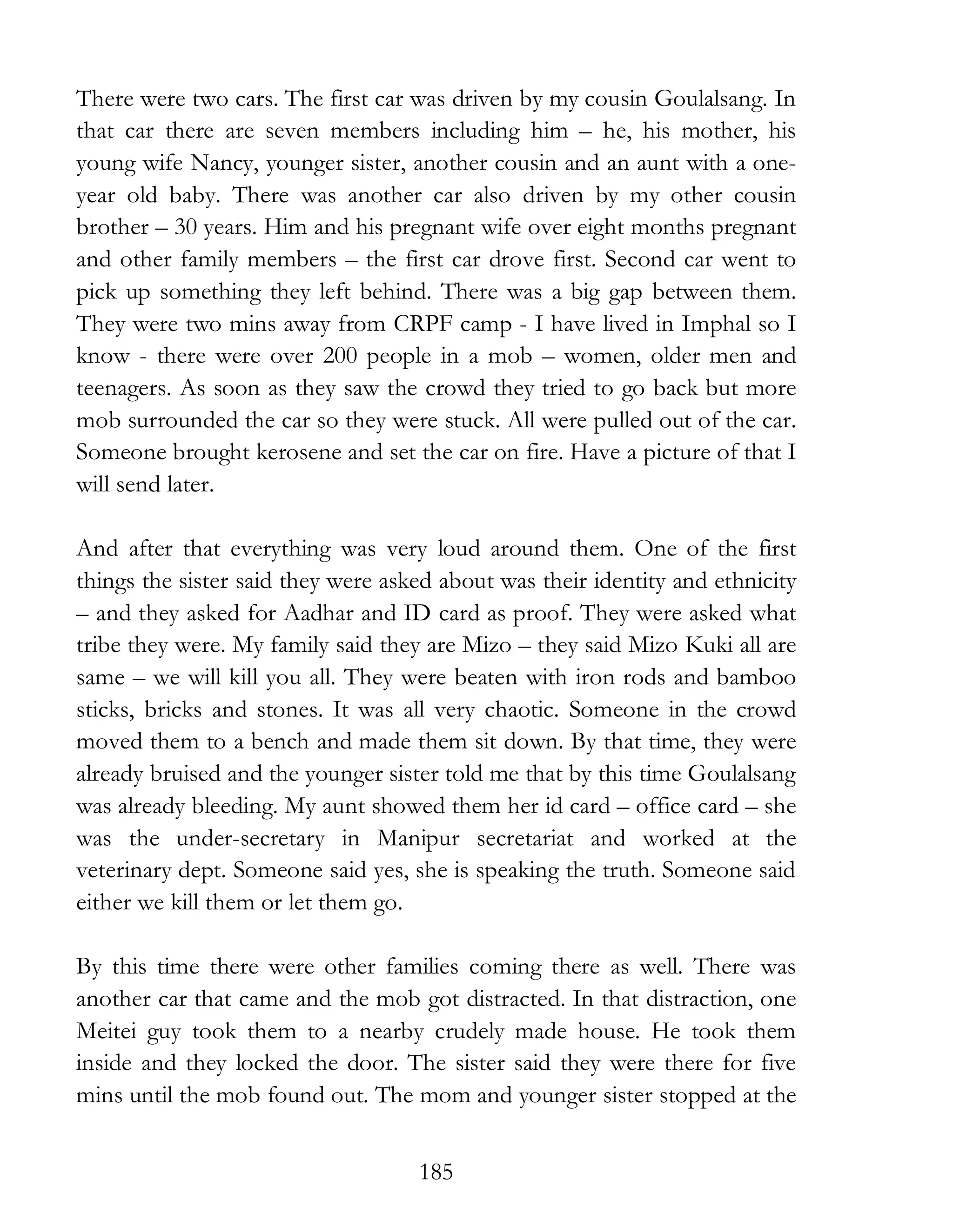 185
There were two cars. The first car was driven by my cousin Goulalsang. In
that car there are seven members including him – he, his mother, his
young wife Nancy, younger sister, another cousin and an aunt with a one-
year old baby. There was another car also driven by my other cousin
brother – 30 years. Him and his pregnant wife over eight months pregnant
and other family members – the first car drove first. Second car went to
pick up something they left behind. There was a big gap between them.
They were two mins away from CRPF camp - I have lived in Imphal so I
know - there were over 200 people in a mob – women, older men and
teenagers. As soon as they saw the crowd they tried to go back but more
mob surrounded the car so they were stuck. All were pulled out of the car.
Someone brought kerosene and set the car on fire. Have a picture of that I
will send later.
And after that everything was very loud around them. One of the first
things the sister said they were asked about was their identity and ethnicity
– and they asked for Aadhar and ID card as proof. They were asked what
tribe they were. My family said they are Mizo – they said Mizo Kuki all are
same – we will kill you all. They were beaten with iron rods and bamboo
sticks, bricks and stones. It was all very chaotic. Someone in the crowd
moved them to a bench and made them sit down. By that time, they were
already bruised and the younger sister told me that by this time Goulalsang
was already bleeding. My aunt showed them her id card – office card – she
was the under-secretary in Manipur secretariat and worked at the
veterinary dept. Someone said yes, she is speaking the truth. Someone said
either we kill them or let them go.
By this time there were other families coming there as well. There was
another car that came and the mob got distracted. In that distraction, one
Meitei guy took them to a nearby crudely made house. He took them
inside and they locked the door. The sister said they were there for five
mins until the mob found out. The mom and younger sister stopped at the
 