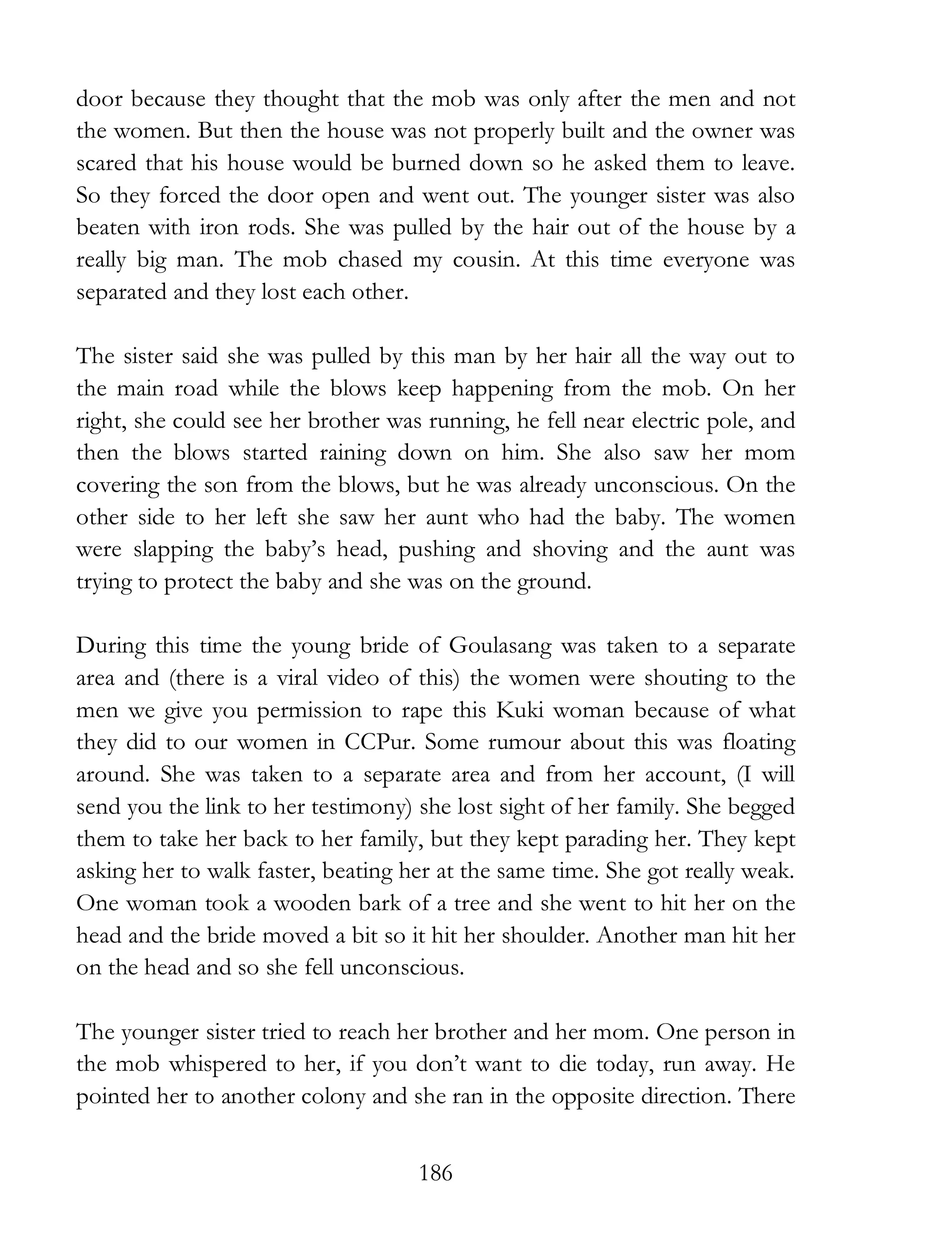 186
door because they thought that the mob was only after the men and not
the women. But then the house was not properly built and the owner was
scared that his house would be burned down so he asked them to leave.
So they forced the door open and went out. The younger sister was also
beaten with iron rods. She was pulled by the hair out of the house by a
really big man. The mob chased my cousin. At this time everyone was
separated and they lost each other.
The sister said she was pulled by this man by her hair all the way out to
the main road while the blows keep happening from the mob. On her
right, she could see her brother was running, he fell near electric pole, and
then the blows started raining down on him. She also saw her mom
covering the son from the blows, but he was already unconscious. On the
other side to her left she saw her aunt who had the baby. The women
were slapping the baby’s head, pushing and shoving and the aunt was
trying to protect the baby and she was on the ground.
During this time the young bride of Goulasang was taken to a separate
area and (there is a viral video of this) the women were shouting to the
men we give you permission to rape this Kuki woman because of what
they did to our women in CCPur. Some rumour about this was floating
around. She was taken to a separate area and from her account, (I will
send you the link to her testimony) she lost sight of her family. She begged
them to take her back to her family, but they kept parading her. They kept
asking her to walk faster, beating her at the same time. She got really weak.
One woman took a wooden bark of a tree and she went to hit her on the
head and the bride moved a bit so it hit her shoulder. Another man hit her
on the head and so she fell unconscious.
The younger sister tried to reach her brother and her mom. One person in
the mob whispered to her, if you don’t want to die today, run away. He
pointed her to another colony and she ran in the opposite direction. There
 