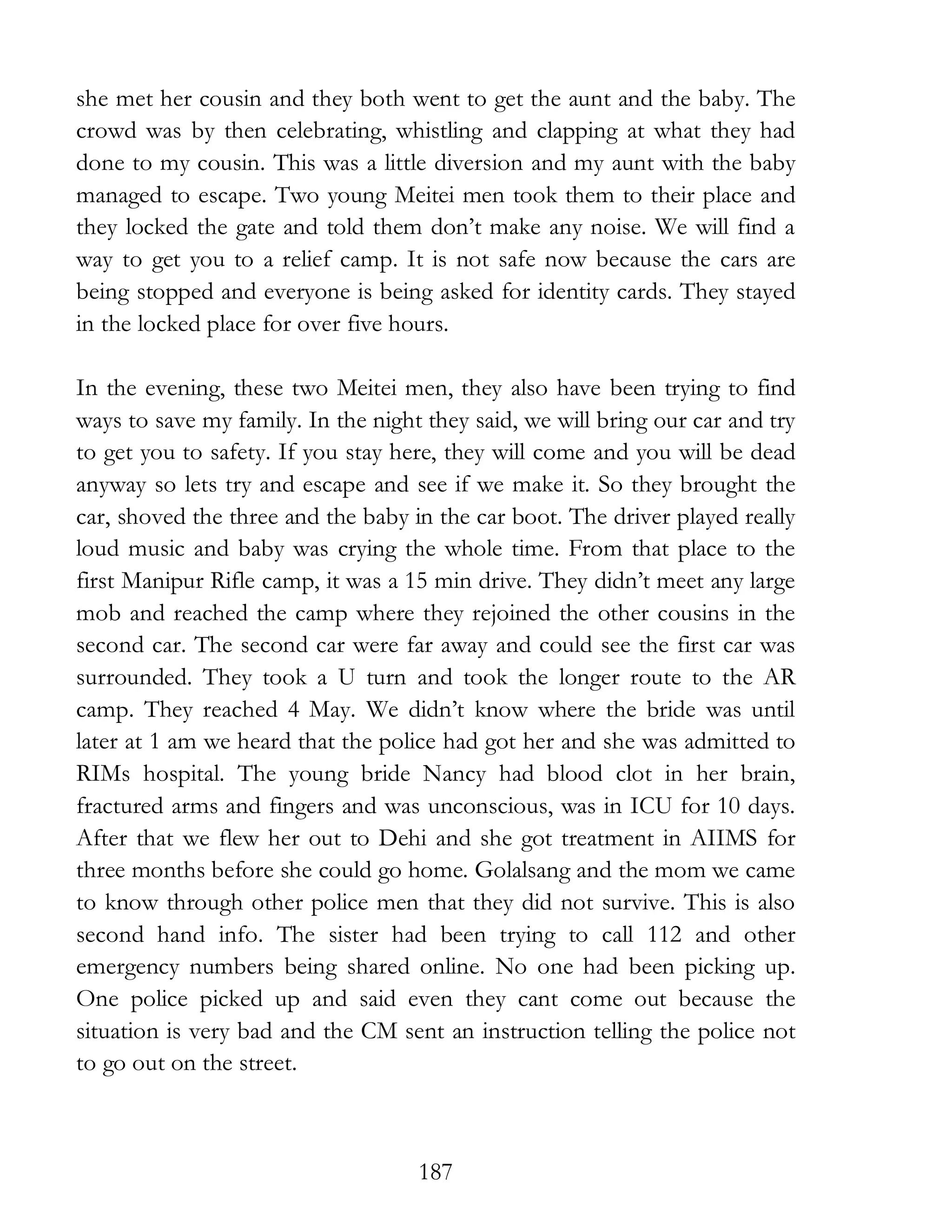 187
she met her cousin and they both went to get the aunt and the baby. The
crowd was by then celebrating, whistling and clapping at what they had
done to my cousin. This was a little diversion and my aunt with the baby
managed to escape. Two young Meitei men took them to their place and
they locked the gate and told them don’t make any noise. We will find a
way to get you to a relief camp. It is not safe now because the cars are
being stopped and everyone is being asked for identity cards. They stayed
in the locked place for over five hours.
In the evening, these two Meitei men, they also have been trying to find
ways to save my family. In the night they said, we will bring our car and try
to get you to safety. If you stay here, they will come and you will be dead
anyway so lets try and escape and see if we make it. So they brought the
car, shoved the three and the baby in the car boot. The driver played really
loud music and baby was crying the whole time. From that place to the
first Manipur Rifle camp, it was a 15 min drive. They didn’t meet any large
mob and reached the camp where they rejoined the other cousins in the
second car. The second car were far away and could see the first car was
surrounded. They took a U turn and took the longer route to the AR
camp. They reached 4 May. We didn’t know where the bride was until
later at 1 am we heard that the police had got her and she was admitted to
RIMs hospital. The young bride Nancy had blood clot in her brain,
fractured arms and fingers and was unconscious, was in ICU for 10 days.
After that we flew her out to Dehi and she got treatment in AIIMS for
three months before she could go home. Golalsang and the mom we came
to know through other police men that they did not survive. This is also
second hand info. The sister had been trying to call 112 and other
emergency numbers being shared online. No one had been picking up.
One police picked up and said even they cant come out because the
situation is very bad and the CM sent an instruction telling the police not
to go out on the street.
 