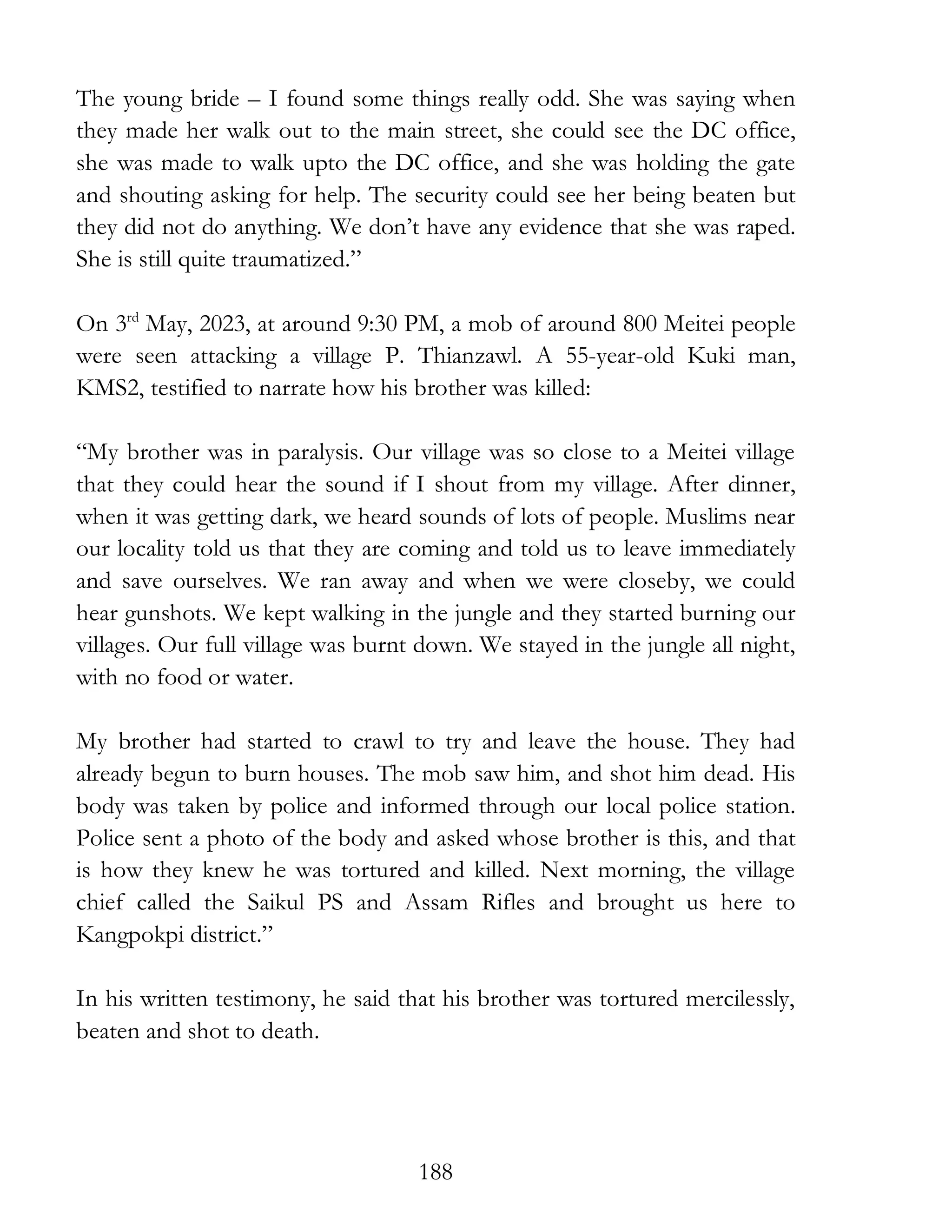 188
The young bride – I found some things really odd. She was saying when
they made her walk out to the main street, she could see the DC office,
she was made to walk upto the DC office, and she was holding the gate
and shouting asking for help. The security could see her being beaten but
they did not do anything. We don’t have any evidence that she was raped.
She is still quite traumatized.”
On 3rd
May, 2023, at around 9:30 PM, a mob of around 800 Meitei people
were seen attacking a village P. Thianzawl. A 55-year-old Kuki man,
KMS2, testified to narrate how his brother was killed:
“My brother was in paralysis. Our village was so close to a Meitei village
that they could hear the sound if I shout from my village. After dinner,
when it was getting dark, we heard sounds of lots of people. Muslims near
our locality told us that they are coming and told us to leave immediately
and save ourselves. We ran away and when we were closeby, we could
hear gunshots. We kept walking in the jungle and they started burning our
villages. Our full village was burnt down. We stayed in the jungle all night,
with no food or water.
My brother had started to crawl to try and leave the house. They had
already begun to burn houses. The mob saw him, and shot him dead. His
body was taken by police and informed through our local police station.
Police sent a photo of the body and asked whose brother is this, and that
is how they knew he was tortured and killed. Next morning, the village
chief called the Saikul PS and Assam Rifles and brought us here to
Kangpokpi district.”
In his written testimony, he said that his brother was tortured mercilessly,
beaten and shot to death.
 