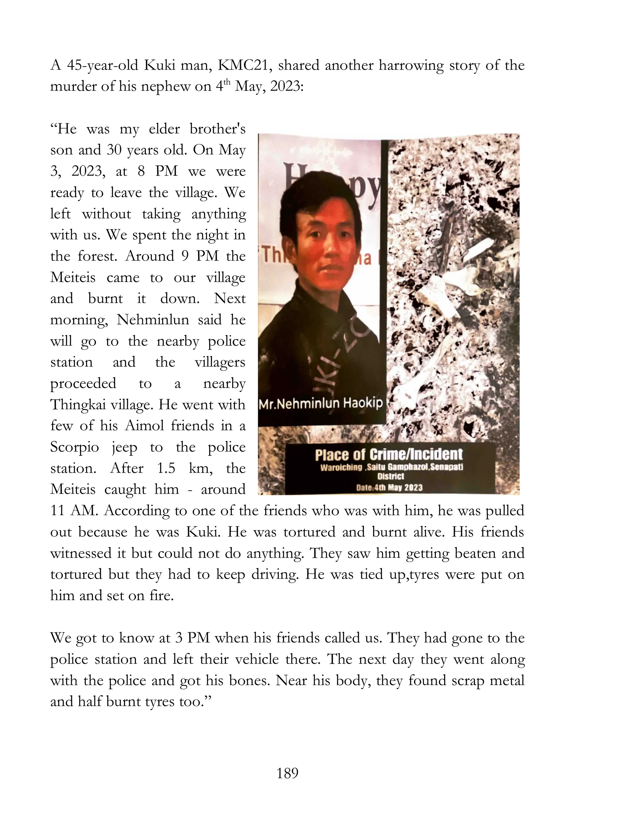 189
A 45-year-old Kuki man, KMC21, shared another harrowing story of the
murder of his nephew on 4th
May, 2023:
“He was my elder brother's
son and 30 years old. On May
3, 2023, at 8 PM we were
ready to leave the village. We
left without taking anything
with us. We spent the night in
the forest. Around 9 PM the
Meiteis came to our village
and burnt it down. Next
morning, Nehminlun said he
will go to the nearby police
station and the villagers
proceeded to a nearby
Thingkai village. He went with
few of his Aimol friends in a
Scorpio jeep to the police
station. After 1.5 km, the
Meiteis caught him - around
11 AM. According to one of the friends who was with him, he was pulled
out because he was Kuki. He was tortured and burnt alive. His friends
witnessed it but could not do anything. They saw him getting beaten and
tortured but they had to keep driving. He was tied up,tyres were put on
him and set on fire.
We got to know at 3 PM when his friends called us. They had gone to the
police station and left their vehicle there. The next day they went along
with the police and got his bones. Near his body, they found scrap metal
and half burnt tyres too.”
 