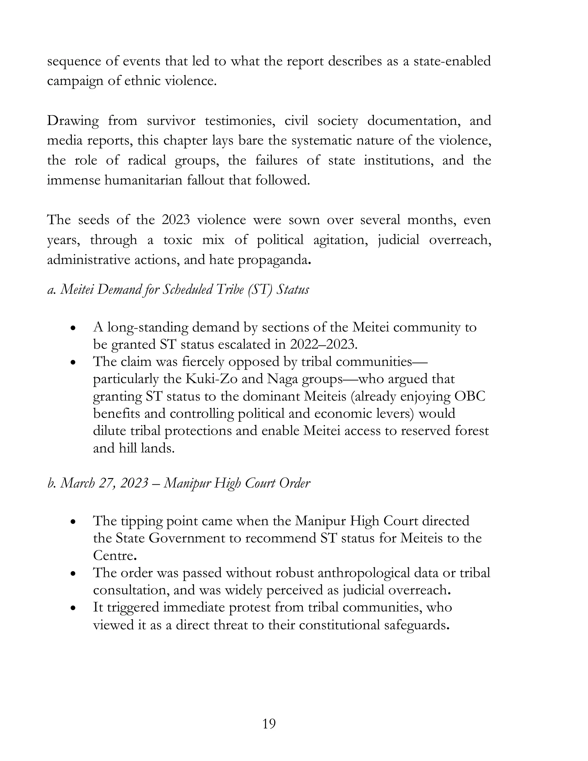 19
sequence of events that led to what the report describes as a state-enabled
campaign of ethnic violence.
Drawing from survivor testimonies, civil society documentation, and
media reports, this chapter lays bare the systematic nature of the violence,
the role of radical groups, the failures of state institutions, and the
immense humanitarian fallout that followed.
The seeds of the 2023 violence were sown over several months, even
years, through a toxic mix of political agitation, judicial overreach,
administrative actions, and hate propaganda.
a. Meitei Demand for Scheduled Tribe (ST) Status
• A long-standing demand by sections of the Meitei community to
be granted ST status escalated in 2022–2023.
• The claim was fiercely opposed by tribal communities—
particularly the Kuki-Zo and Naga groups—who argued that
granting ST status to the dominant Meiteis (already enjoying OBC
benefits and controlling political and economic levers) would
dilute tribal protections and enable Meitei access to reserved forest
and hill lands.
b. March 27, 2023 – Manipur High Court Order
• The tipping point came when the Manipur High Court directed
the State Government to recommend ST status for Meiteis to the
Centre.
• The order was passed without robust anthropological data or tribal
consultation, and was widely perceived as judicial overreach.
• It triggered immediate protest from tribal communities, who
viewed it as a direct threat to their constitutional safeguards.
 