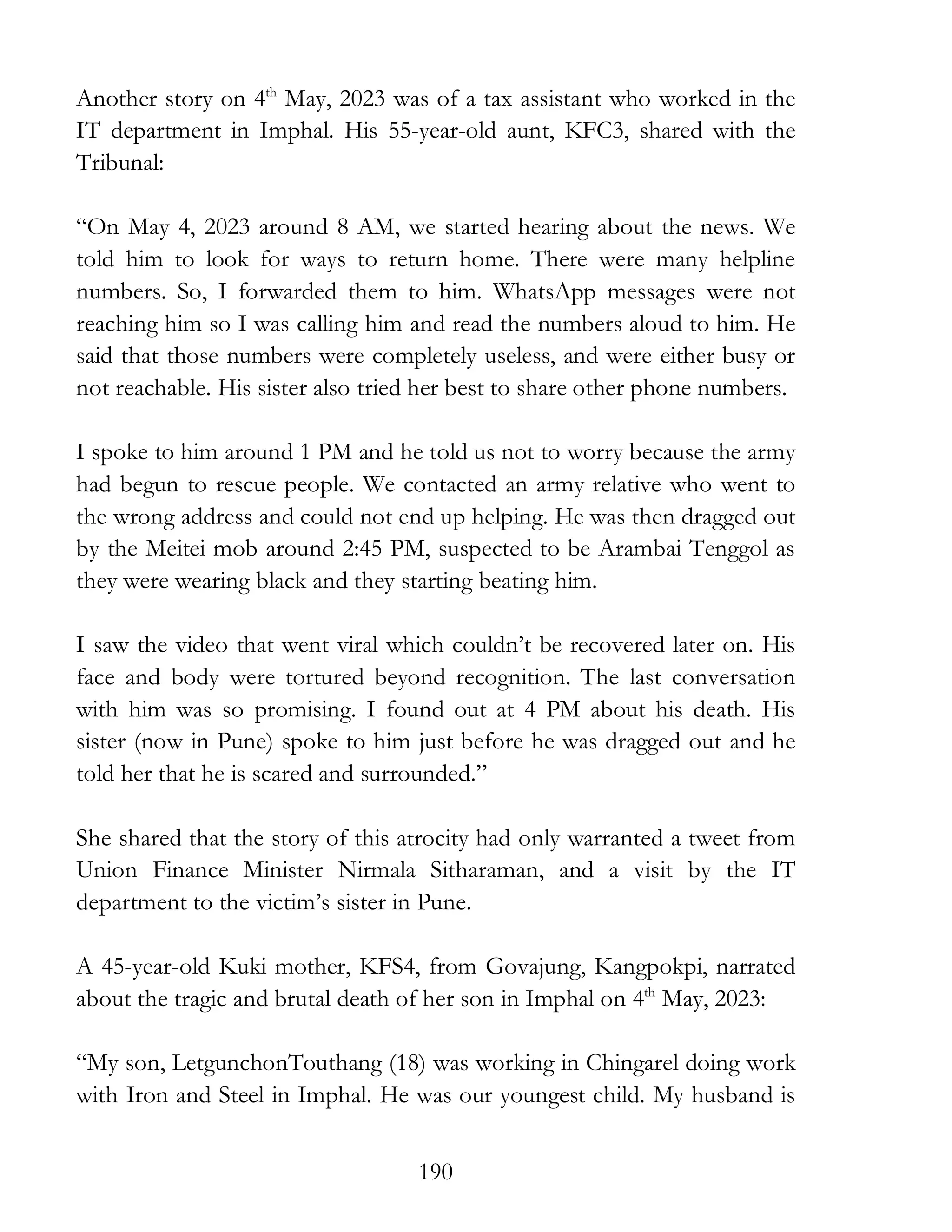 190
Another story on 4th
May, 2023 was of a tax assistant who worked in the
IT department in Imphal. His 55-year-old aunt, KFC3, shared with the
Tribunal:
“On May 4, 2023 around 8 AM, we started hearing about the news. We
told him to look for ways to return home. There were many helpline
numbers. So, I forwarded them to him. WhatsApp messages were not
reaching him so I was calling him and read the numbers aloud to him. He
said that those numbers were completely useless, and were either busy or
not reachable. His sister also tried her best to share other phone numbers.
I spoke to him around 1 PM and he told us not to worry because the army
had begun to rescue people. We contacted an army relative who went to
the wrong address and could not end up helping. He was then dragged out
by the Meitei mob around 2:45 PM, suspected to be Arambai Tenggol as
they were wearing black and they starting beating him.
I saw the video that went viral which couldn’t be recovered later on. His
face and body were tortured beyond recognition. The last conversation
with him was so promising. I found out at 4 PM about his death. His
sister (now in Pune) spoke to him just before he was dragged out and he
told her that he is scared and surrounded.”
She shared that the story of this atrocity had only warranted a tweet from
Union Finance Minister Nirmala Sitharaman, and a visit by the IT
department to the victim’s sister in Pune.
A 45-year-old Kuki mother, KFS4, from Govajung, Kangpokpi, narrated
about the tragic and brutal death of her son in Imphal on 4th
May, 2023:
“My son, LetgunchonTouthang (18) was working in Chingarel doing work
with Iron and Steel in Imphal. He was our youngest child. My husband is
 