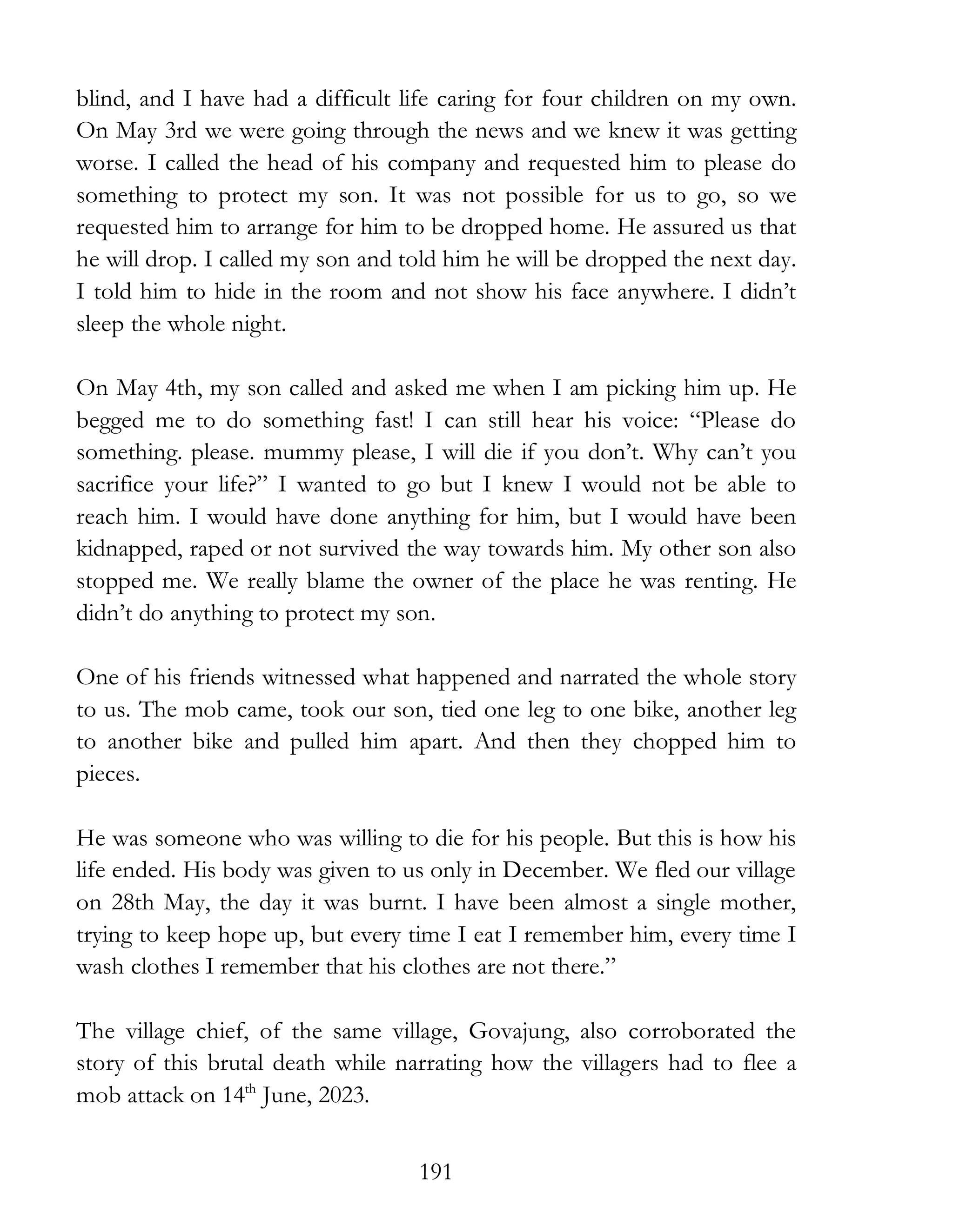191
blind, and I have had a difficult life caring for four children on my own.
On May 3rd we were going through the news and we knew it was getting
worse. I called the head of his company and requested him to please do
something to protect my son. It was not possible for us to go, so we
requested him to arrange for him to be dropped home. He assured us that
he will drop. I called my son and told him he will be dropped the next day.
I told him to hide in the room and not show his face anywhere. I didn’t
sleep the whole night.
On May 4th, my son called and asked me when I am picking him up. He
begged me to do something fast! I can still hear his voice: “Please do
something. please. mummy please, I will die if you don’t. Why can’t you
sacrifice your life?” I wanted to go but I knew I would not be able to
reach him. I would have done anything for him, but I would have been
kidnapped, raped or not survived the way towards him. My other son also
stopped me. We really blame the owner of the place he was renting. He
didn’t do anything to protect my son.
One of his friends witnessed what happened and narrated the whole story
to us. The mob came, took our son, tied one leg to one bike, another leg
to another bike and pulled him apart. And then they chopped him to
pieces.
He was someone who was willing to die for his people. But this is how his
life ended. His body was given to us only in December. We fled our village
on 28th May, the day it was burnt. I have been almost a single mother,
trying to keep hope up, but every time I eat I remember him, every time I
wash clothes I remember that his clothes are not there.”
The village chief, of the same village, Govajung, also corroborated the
story of this brutal death while narrating how the villagers had to flee a
mob attack on 14th
June, 2023.
 