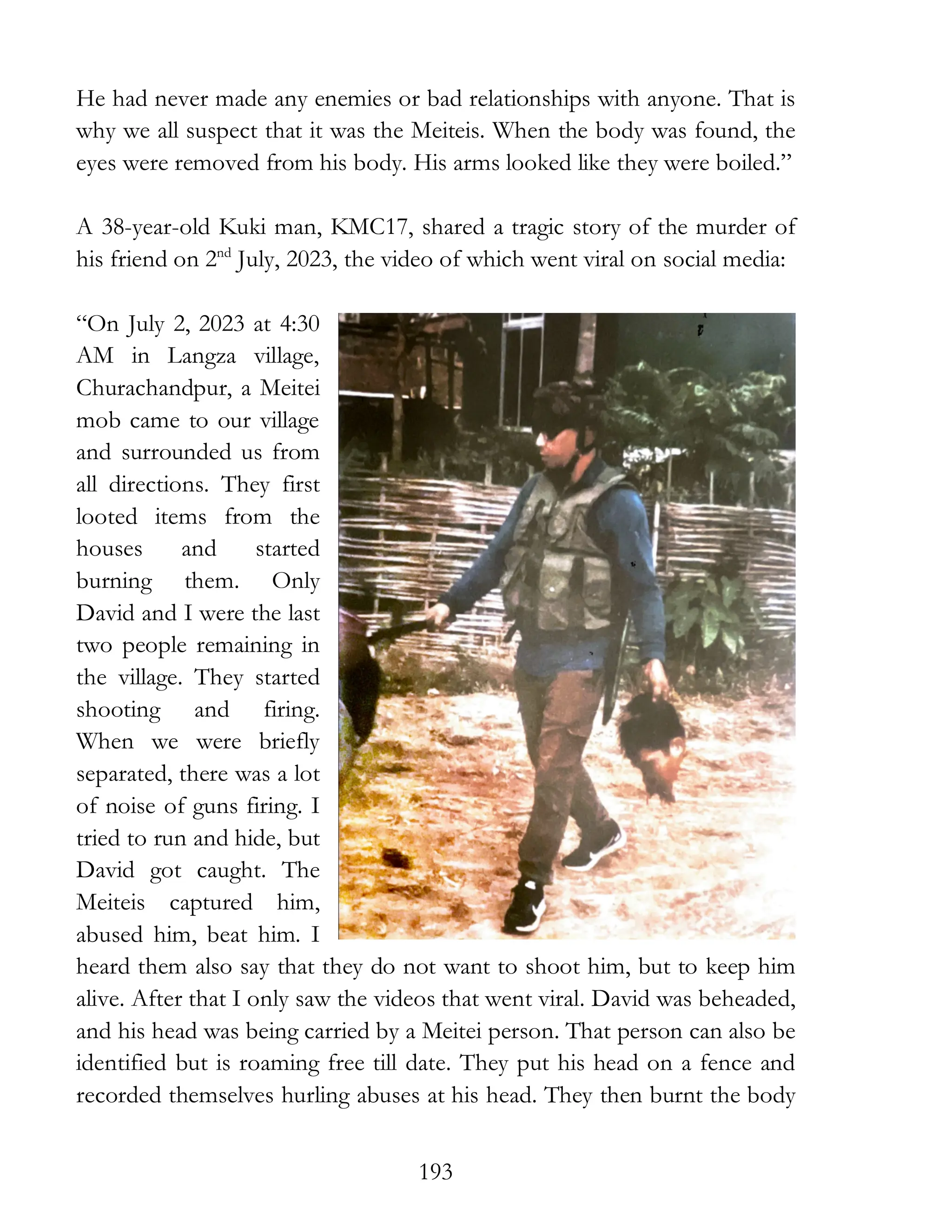 193
He had never made any enemies or bad relationships with anyone. That is
why we all suspect that it was the Meiteis. When the body was found, the
eyes were removed from his body. His arms looked like they were boiled.”
A 38-year-old Kuki man, KMC17, shared a tragic story of the murder of
his friend on 2nd
July, 2023, the video of which went viral on social media:
“On July 2, 2023 at 4:30
AM in Langza village,
Churachandpur, a Meitei
mob came to our village
and surrounded us from
all directions. They first
looted items from the
houses and started
burning them. Only
David and I were the last
two people remaining in
the village. They started
shooting and firing.
When we were briefly
separated, there was a lot
of noise of guns firing. I
tried to run and hide, but
David got caught. The
Meiteis captured him,
abused him, beat him. I
heard them also say that they do not want to shoot him, but to keep him
alive. After that I only saw the videos that went viral. David was beheaded,
and his head was being carried by a Meitei person. That person can also be
identified but is roaming free till date. They put his head on a fence and
recorded themselves hurling abuses at his head. They then burnt the body
 
