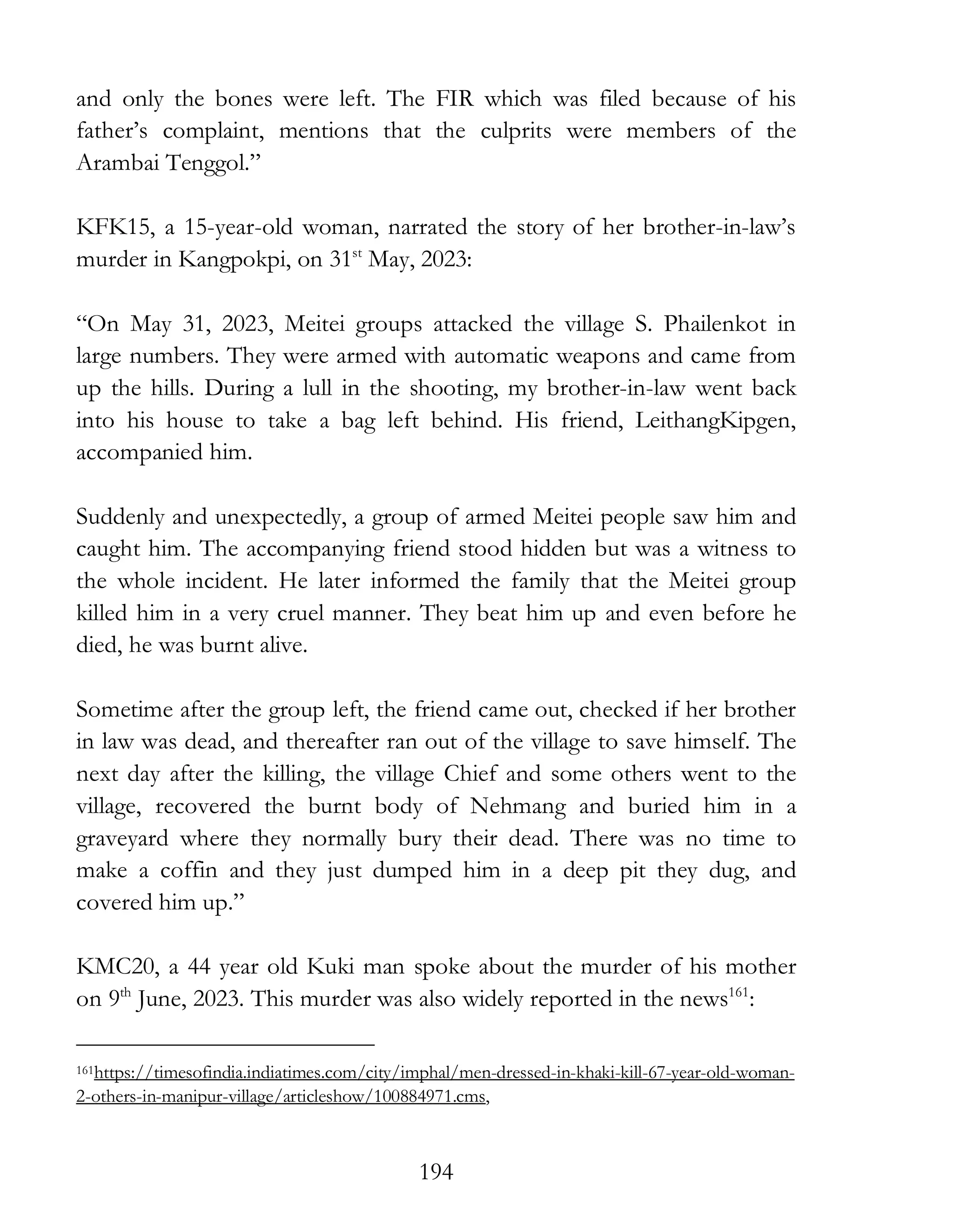 194
and only the bones were left. The FIR which was filed because of his
father’s complaint, mentions that the culprits were members of the
Arambai Tenggol.”
KFK15, a 15-year-old woman, narrated the story of her brother-in-law’s
murder in Kangpokpi, on 31st
May, 2023:
“On May 31, 2023, Meitei groups attacked the village S. Phailenkot in
large numbers. They were armed with automatic weapons and came from
up the hills. During a lull in the shooting, my brother-in-law went back
into his house to take a bag left behind. His friend, LeithangKipgen,
accompanied him.
Suddenly and unexpectedly, a group of armed Meitei people saw him and
caught him. The accompanying friend stood hidden but was a witness to
the whole incident. He later informed the family that the Meitei group
killed him in a very cruel manner. They beat him up and even before he
died, he was burnt alive.
Sometime after the group left, the friend came out, checked if her brother
in law was dead, and thereafter ran out of the village to save himself. The
next day after the killing, the village Chief and some others went to the
village, recovered the burnt body of Nehmang and buried him in a
graveyard where they normally bury their dead. There was no time to
make a coffin and they just dumped him in a deep pit they dug, and
covered him up.”
KMC20, a 44 year old Kuki man spoke about the murder of his mother
on 9th
June, 2023. This murder was also widely reported in the news161
:
161https://timesofindia.indiatimes.com/city/imphal/men-dressed-in-khaki-kill-67-year-old-woman-
2-others-in-manipur-village/articleshow/100884971.cms,
 