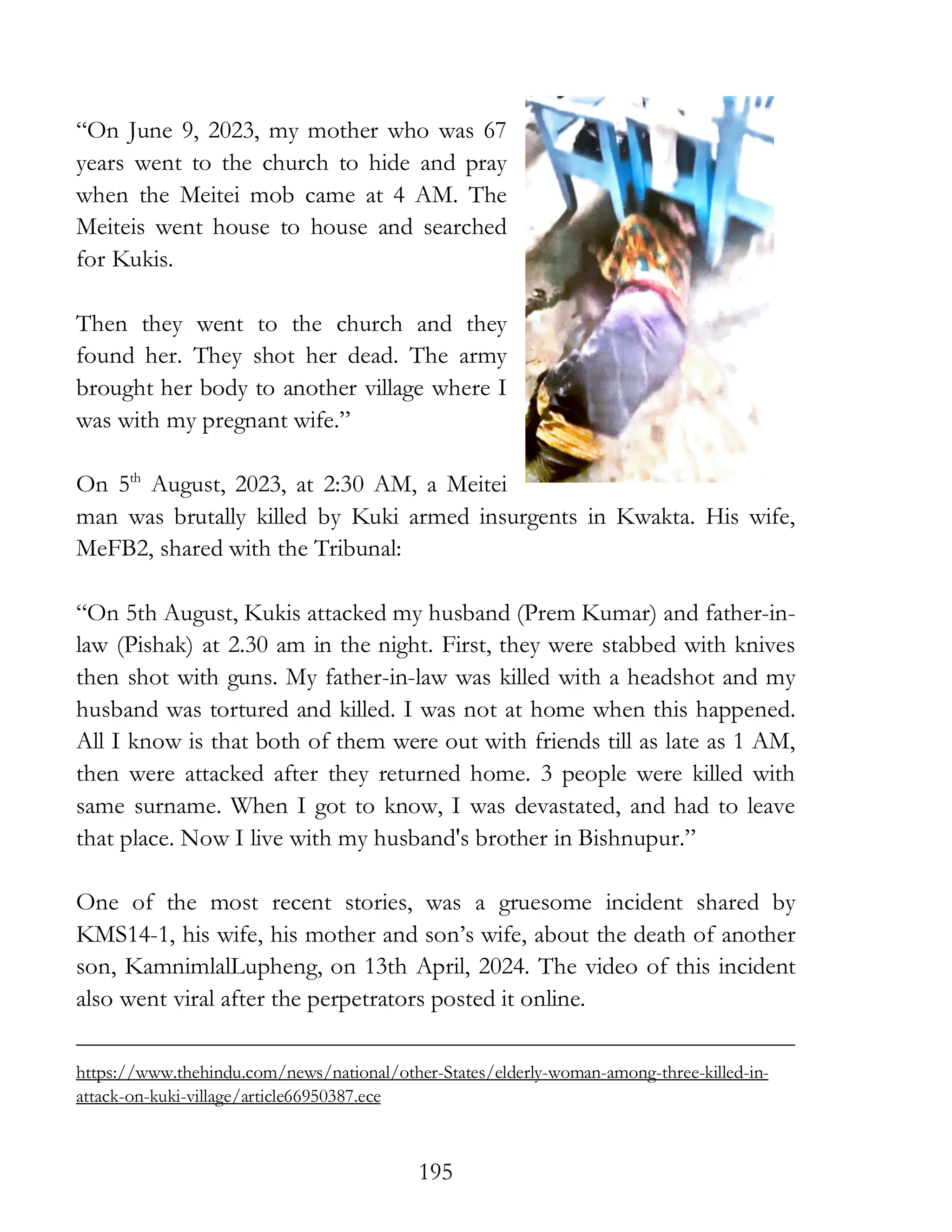 195
“On June 9, 2023, my mother who was 67
years went to the church to hide and pray
when the Meitei mob came at 4 AM. The
Meiteis went house to house and searched
for Kukis.
Then they went to the church and they
found her. They shot her dead. The army
brought her body to another village where I
was with my pregnant wife.”
On 5th
August, 2023, at 2:30 AM, a Meitei
man was brutally killed by Kuki armed insurgents in Kwakta. His wife,
MeFB2, shared with the Tribunal:
“On 5th August, Kukis attacked my husband (Prem Kumar) and father-in-
law (Pishak) at 2.30 am in the night. First, they were stabbed with knives
then shot with guns. My father-in-law was killed with a headshot and my
husband was tortured and killed. I was not at home when this happened.
All I know is that both of them were out with friends till as late as 1 AM,
then were attacked after they returned home. 3 people were killed with
same surname. When I got to know, I was devastated, and had to leave
that place. Now I live with my husband's brother in Bishnupur.”
One of the most recent stories, was a gruesome incident shared by
KMS14-1, his wife, his mother and son’s wife, about the death of another
son, KamnimlalLupheng, on 13th April, 2024. The video of this incident
also went viral after the perpetrators posted it online.
https://www.thehindu.com/news/national/other-States/elderly-woman-among-three-killed-in-
attack-on-kuki-village/article66950387.ece
 