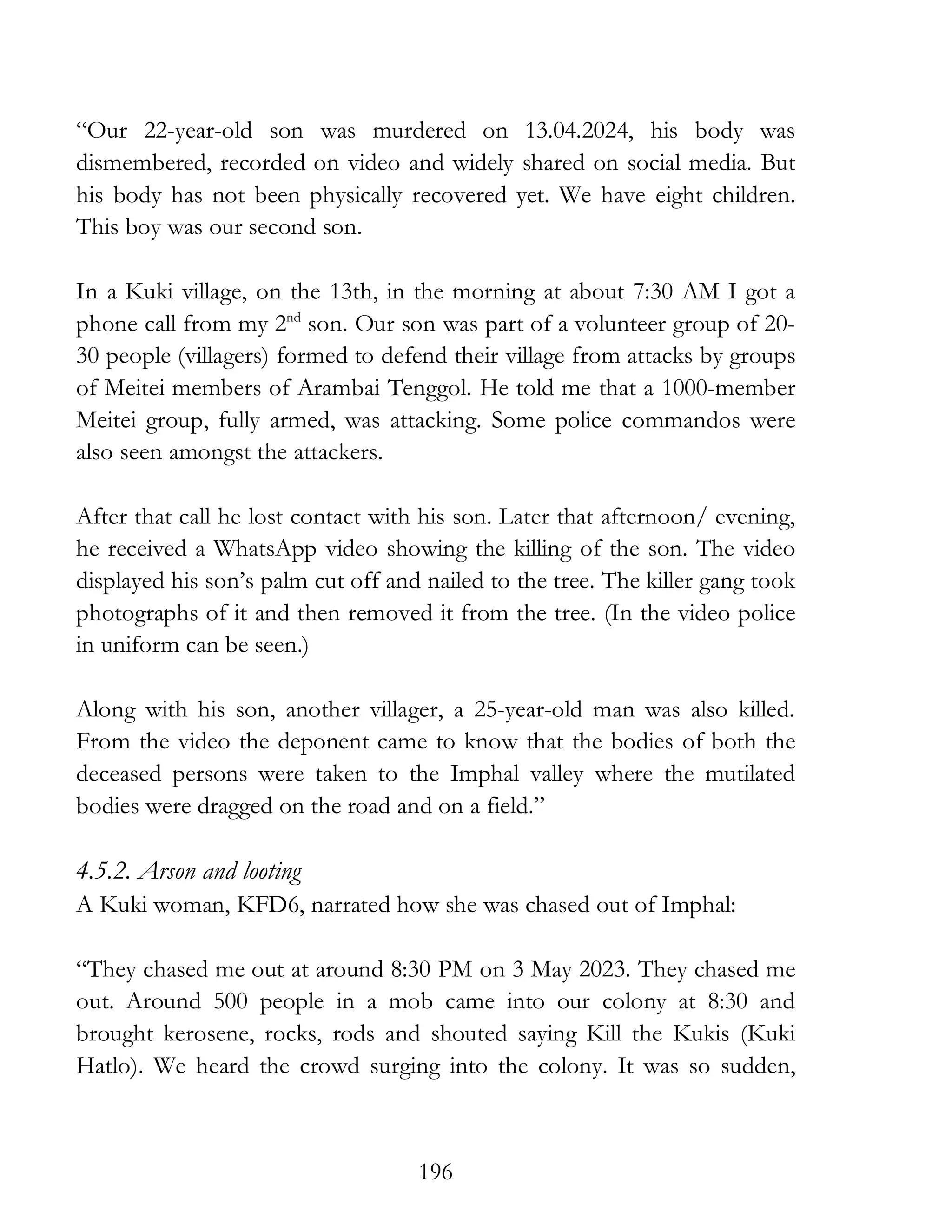 196
“Our 22-year-old son was murdered on 13.04.2024, his body was
dismembered, recorded on video and widely shared on social media. But
his body has not been physically recovered yet. We have eight children.
This boy was our second son.
In a Kuki village, on the 13th, in the morning at about 7:30 AM I got a
phone call from my 2nd
son. Our son was part of a volunteer group of 20-
30 people (villagers) formed to defend their village from attacks by groups
of Meitei members of Arambai Tenggol. He told me that a 1000-member
Meitei group, fully armed, was attacking. Some police commandos were
also seen amongst the attackers.
After that call he lost contact with his son. Later that afternoon/ evening,
he received a WhatsApp video showing the killing of the son. The video
displayed his son’s palm cut off and nailed to the tree. The killer gang took
photographs of it and then removed it from the tree. (In the video police
in uniform can be seen.)
Along with his son, another villager, a 25-year-old man was also killed.
From the video the deponent came to know that the bodies of both the
deceased persons were taken to the Imphal valley where the mutilated
bodies were dragged on the road and on a field.”
4.5.2. Arson and looting
A Kuki woman, KFD6, narrated how she was chased out of Imphal:
“They chased me out at around 8:30 PM on 3 May 2023. They chased me
out. Around 500 people in a mob came into our colony at 8:30 and
brought kerosene, rocks, rods and shouted saying Kill the Kukis (Kuki
Hatlo). We heard the crowd surging into the colony. It was so sudden,
 
