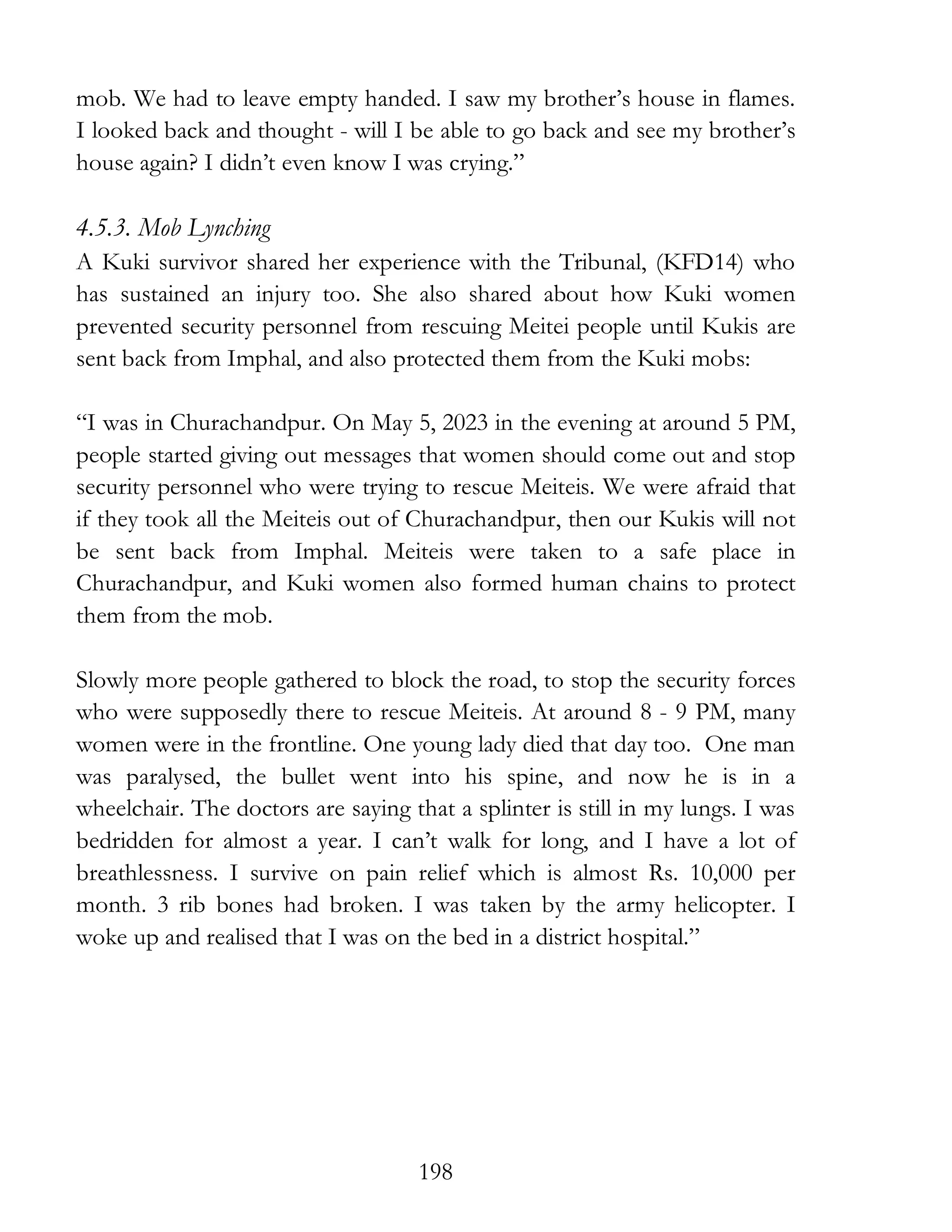 198
mob. We had to leave empty handed. I saw my brother’s house in flames.
I looked back and thought - will I be able to go back and see my brother’s
house again? I didn’t even know I was crying.”
4.5.3. Mob Lynching
A Kuki survivor shared her experience with the Tribunal, (KFD14) who
has sustained an injury too. She also shared about how Kuki women
prevented security personnel from rescuing Meitei people until Kukis are
sent back from Imphal, and also protected them from the Kuki mobs:
“I was in Churachandpur. On May 5, 2023 in the evening at around 5 PM,
people started giving out messages that women should come out and stop
security personnel who were trying to rescue Meiteis. We were afraid that
if they took all the Meiteis out of Churachandpur, then our Kukis will not
be sent back from Imphal. Meiteis were taken to a safe place in
Churachandpur, and Kuki women also formed human chains to protect
them from the mob.
Slowly more people gathered to block the road, to stop the security forces
who were supposedly there to rescue Meiteis. At around 8 - 9 PM, many
women were in the frontline. One young lady died that day too. One man
was paralysed, the bullet went into his spine, and now he is in a
wheelchair. The doctors are saying that a splinter is still in my lungs. I was
bedridden for almost a year. I can’t walk for long, and I have a lot of
breathlessness. I survive on pain relief which is almost Rs. 10,000 per
month. 3 rib bones had broken. I was taken by the army helicopter. I
woke up and realised that I was on the bed in a district hospital.”
 
