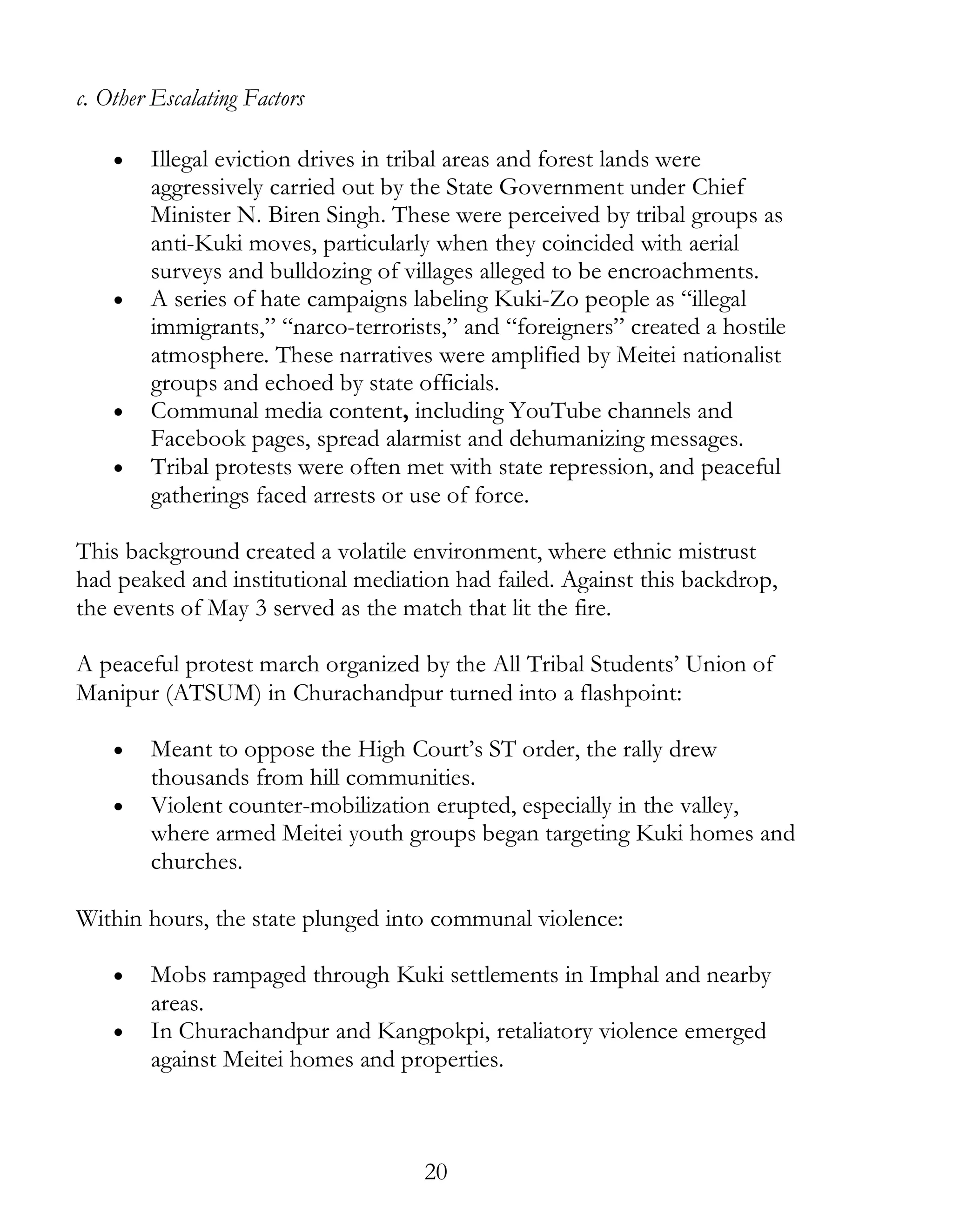 20
c. Other Escalating Factors
• Illegal eviction drives in tribal areas and forest lands were
aggressively carried out by the State Government under Chief
Minister N. Biren Singh. These were perceived by tribal groups as
anti-Kuki moves, particularly when they coincided with aerial
surveys and bulldozing of villages alleged to be encroachments.
• A series of hate campaigns labeling Kuki-Zo people as “illegal
immigrants,” “narco-terrorists,” and “foreigners” created a hostile
atmosphere. These narratives were amplified by Meitei nationalist
groups and echoed by state officials.
• Communal media content, including YouTube channels and
Facebook pages, spread alarmist and dehumanizing messages.
• Tribal protests were often met with state repression, and peaceful
gatherings faced arrests or use of force.
This background created a volatile environment, where ethnic mistrust
had peaked and institutional mediation had failed. Against this backdrop,
the events of May 3 served as the match that lit the fire.
A peaceful protest march organized by the All Tribal Students’ Union of
Manipur (ATSUM) in Churachandpur turned into a flashpoint:
• Meant to oppose the High Court’s ST order, the rally drew
thousands from hill communities.
• Violent counter-mobilization erupted, especially in the valley,
where armed Meitei youth groups began targeting Kuki homes and
churches.
Within hours, the state plunged into communal violence:
• Mobs rampaged through Kuki settlements in Imphal and nearby
areas.
• In Churachandpur and Kangpokpi, retaliatory violence emerged
against Meitei homes and properties.
 