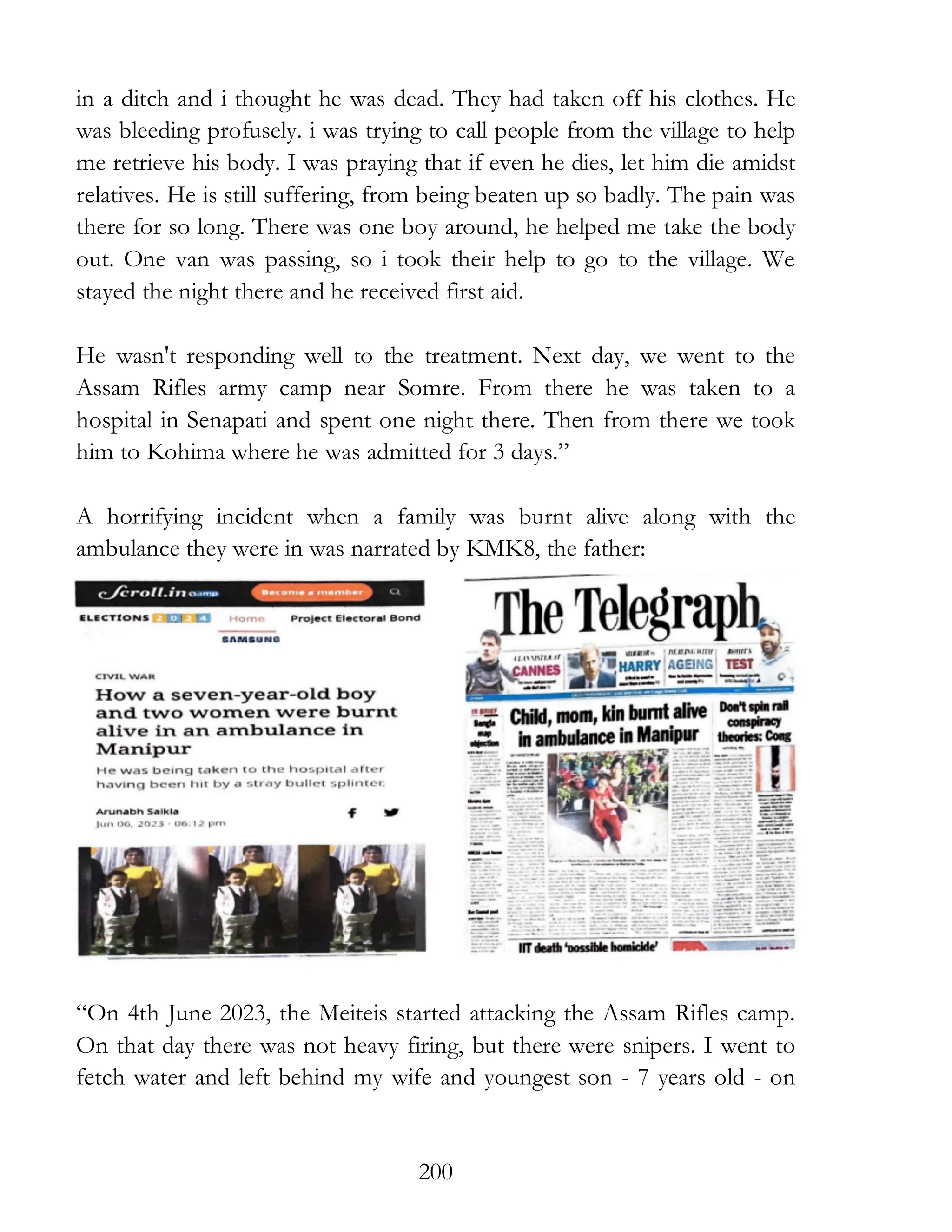 200
in a ditch and i thought he was dead. They had taken off his clothes. He
was bleeding profusely. i was trying to call people from the village to help
me retrieve his body. I was praying that if even he dies, let him die amidst
relatives. He is still suffering, from being beaten up so badly. The pain was
there for so long. There was one boy around, he helped me take the body
out. One van was passing, so i took their help to go to the village. We
stayed the night there and he received first aid.
He wasn't responding well to the treatment. Next day, we went to the
Assam Rifles army camp near Somre. From there he was taken to a
hospital in Senapati and spent one night there. Then from there we took
him to Kohima where he was admitted for 3 days.”
A horrifying incident when a family was burnt alive along with the
ambulance they were in was narrated by KMK8, the father:
“On 4th June 2023, the Meiteis started attacking the Assam Rifles camp.
On that day there was not heavy firing, but there were snipers. I went to
fetch water and left behind my wife and youngest son - 7 years old - on
 