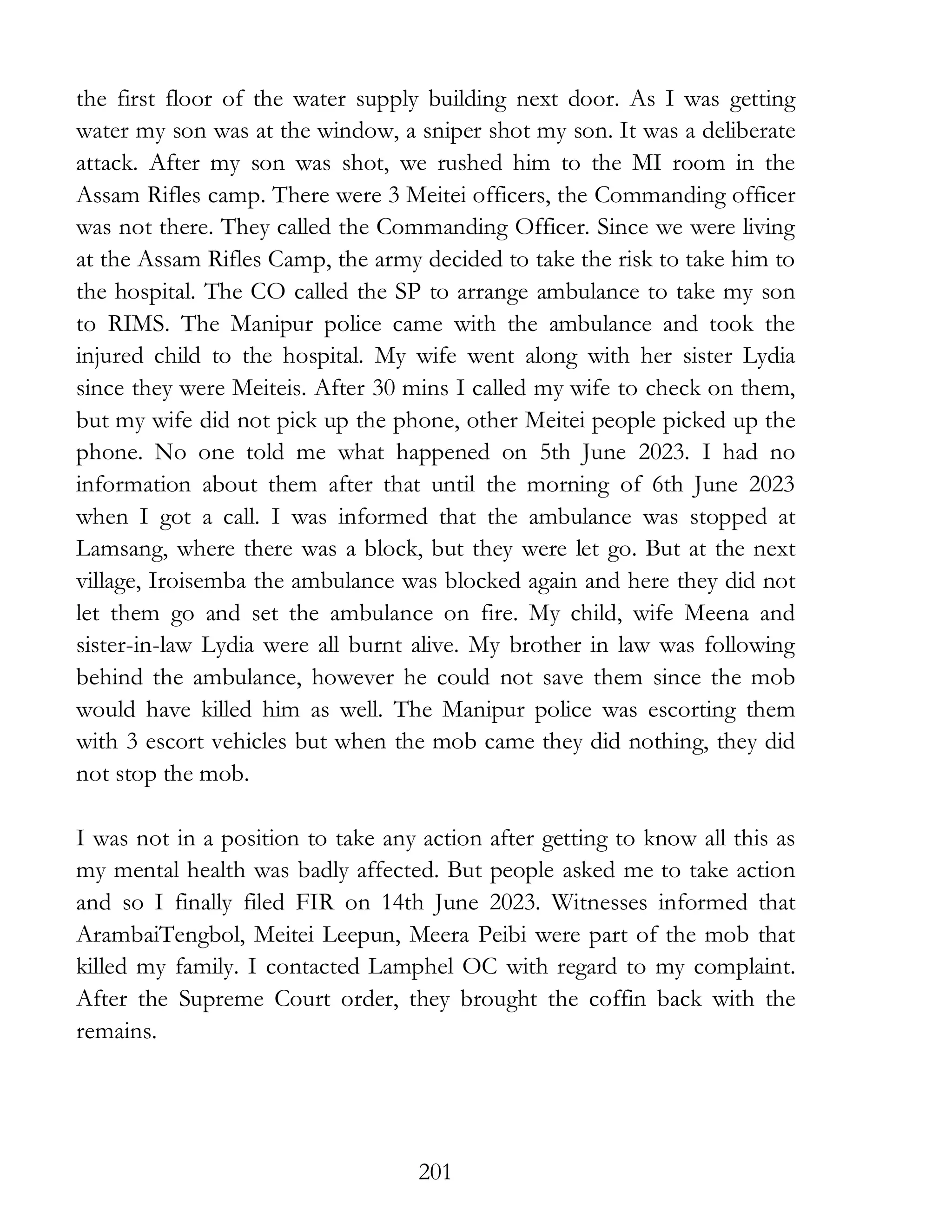 201
the first floor of the water supply building next door. As I was getting
water my son was at the window, a sniper shot my son. It was a deliberate
attack. After my son was shot, we rushed him to the MI room in the
Assam Rifles camp. There were 3 Meitei officers, the Commanding officer
was not there. They called the Commanding Officer. Since we were living
at the Assam Rifles Camp, the army decided to take the risk to take him to
the hospital. The CO called the SP to arrange ambulance to take my son
to RIMS. The Manipur police came with the ambulance and took the
injured child to the hospital. My wife went along with her sister Lydia
since they were Meiteis. After 30 mins I called my wife to check on them,
but my wife did not pick up the phone, other Meitei people picked up the
phone. No one told me what happened on 5th June 2023. I had no
information about them after that until the morning of 6th June 2023
when I got a call. I was informed that the ambulance was stopped at
Lamsang, where there was a block, but they were let go. But at the next
village, Iroisemba the ambulance was blocked again and here they did not
let them go and set the ambulance on fire. My child, wife Meena and
sister-in-law Lydia were all burnt alive. My brother in law was following
behind the ambulance, however he could not save them since the mob
would have killed him as well. The Manipur police was escorting them
with 3 escort vehicles but when the mob came they did nothing, they did
not stop the mob.
I was not in a position to take any action after getting to know all this as
my mental health was badly affected. But people asked me to take action
and so I finally filed FIR on 14th June 2023. Witnesses informed that
ArambaiTengbol, Meitei Leepun, Meera Peibi were part of the mob that
killed my family. I contacted Lamphel OC with regard to my complaint.
After the Supreme Court order, they brought the coffin back with the
remains.
 