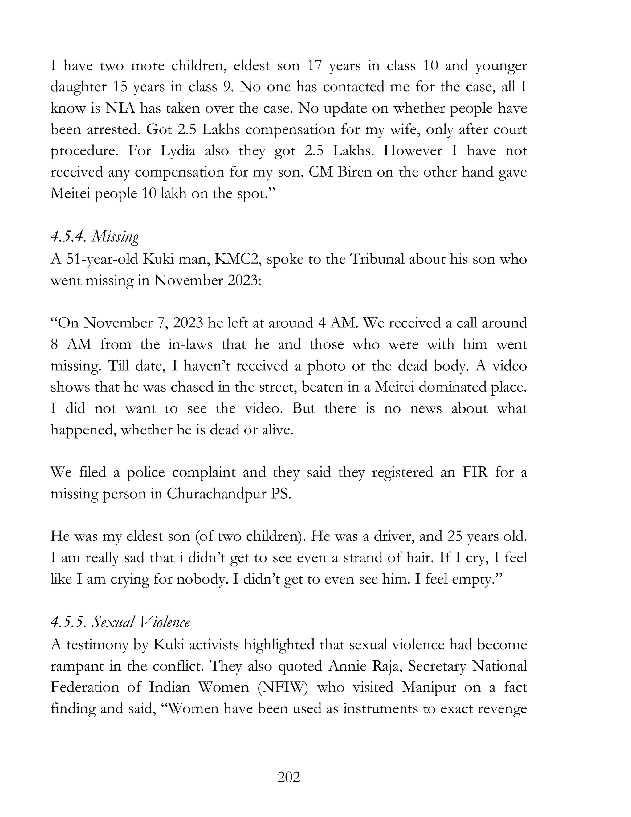 202
I have two more children, eldest son 17 years in class 10 and younger
daughter 15 years in class 9. No one has contacted me for the case, all I
know is NIA has taken over the case. No update on whether people have
been arrested. Got 2.5 Lakhs compensation for my wife, only after court
procedure. For Lydia also they got 2.5 Lakhs. However I have not
received any compensation for my son. CM Biren on the other hand gave
Meitei people 10 lakh on the spot.”
4.5.4. Missing
A 51-year-old Kuki man, KMC2, spoke to the Tribunal about his son who
went missing in November 2023:
“On November 7, 2023 he left at around 4 AM. We received a call around
8 AM from the in-laws that he and those who were with him went
missing. Till date, I haven’t received a photo or the dead body. A video
shows that he was chased in the street, beaten in a Meitei dominated place.
I did not want to see the video. But there is no news about what
happened, whether he is dead or alive.
We filed a police complaint and they said they registered an FIR for a
missing person in Churachandpur PS.
He was my eldest son (of two children). He was a driver, and 25 years old.
I am really sad that i didn’t get to see even a strand of hair. If I cry, I feel
like I am crying for nobody. I didn’t get to even see him. I feel empty.”
4.5.5. Sexual Violence
A testimony by Kuki activists highlighted that sexual violence had become
rampant in the conflict. They also quoted Annie Raja, Secretary National
Federation of Indian Women (NFIW) who visited Manipur on a fact
finding and said, “Women have been used as instruments to exact revenge
 