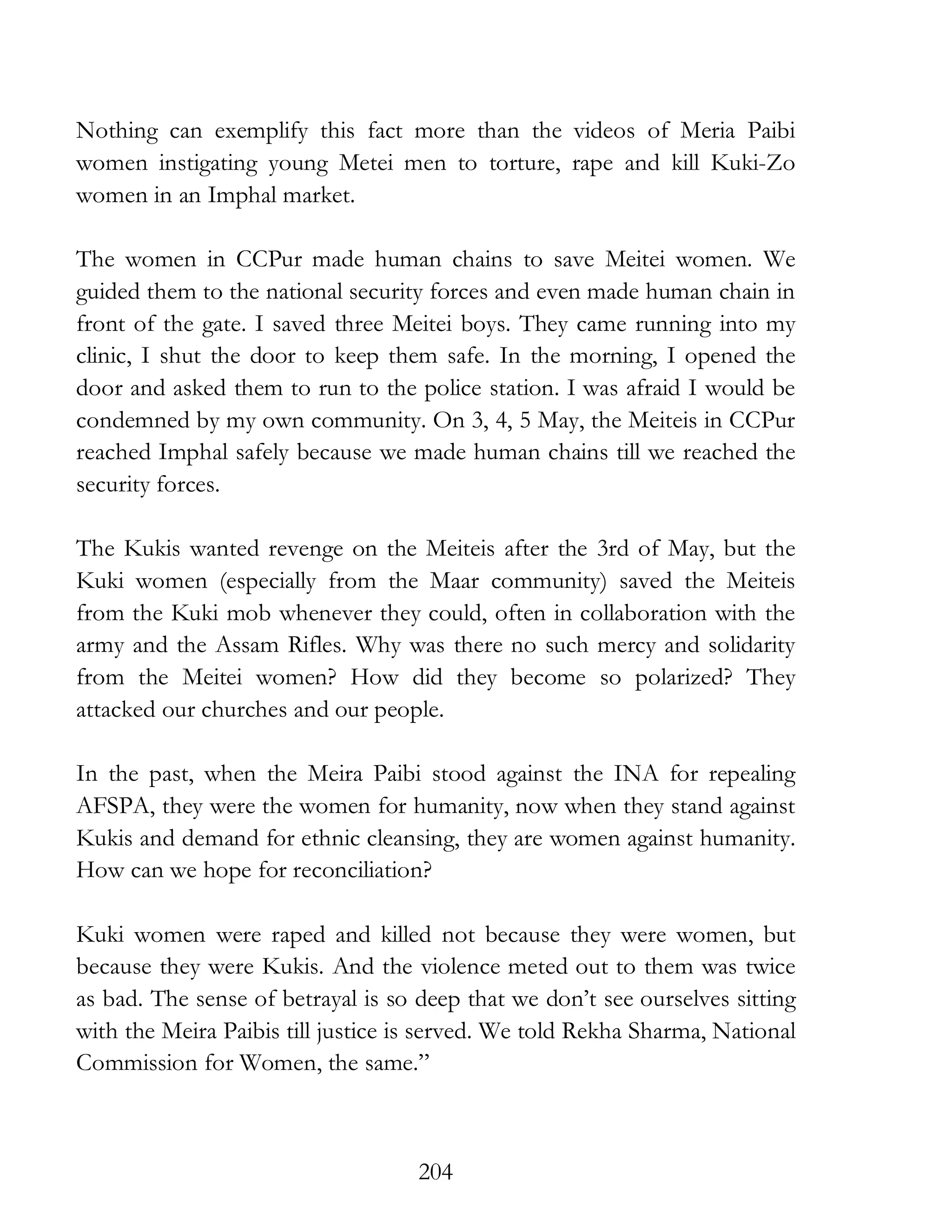 204
Nothing can exemplify this fact more than the videos of Meria Paibi
women instigating young Metei men to torture, rape and kill Kuki-Zo
women in an Imphal market.
The women in CCPur made human chains to save Meitei women. We
guided them to the national security forces and even made human chain in
front of the gate. I saved three Meitei boys. They came running into my
clinic, I shut the door to keep them safe. In the morning, I opened the
door and asked them to run to the police station. I was afraid I would be
condemned by my own community. On 3, 4, 5 May, the Meiteis in CCPur
reached Imphal safely because we made human chains till we reached the
security forces.
The Kukis wanted revenge on the Meiteis after the 3rd of May, but the
Kuki women (especially from the Maar community) saved the Meiteis
from the Kuki mob whenever they could, often in collaboration with the
army and the Assam Rifles. Why was there no such mercy and solidarity
from the Meitei women? How did they become so polarized? They
attacked our churches and our people.
In the past, when the Meira Paibi stood against the INA for repealing
AFSPA, they were the women for humanity, now when they stand against
Kukis and demand for ethnic cleansing, they are women against humanity.
How can we hope for reconciliation?
Kuki women were raped and killed not because they were women, but
because they were Kukis. And the violence meted out to them was twice
as bad. The sense of betrayal is so deep that we don’t see ourselves sitting
with the Meira Paibis till justice is served. We told Rekha Sharma, National
Commission for Women, the same.”
 