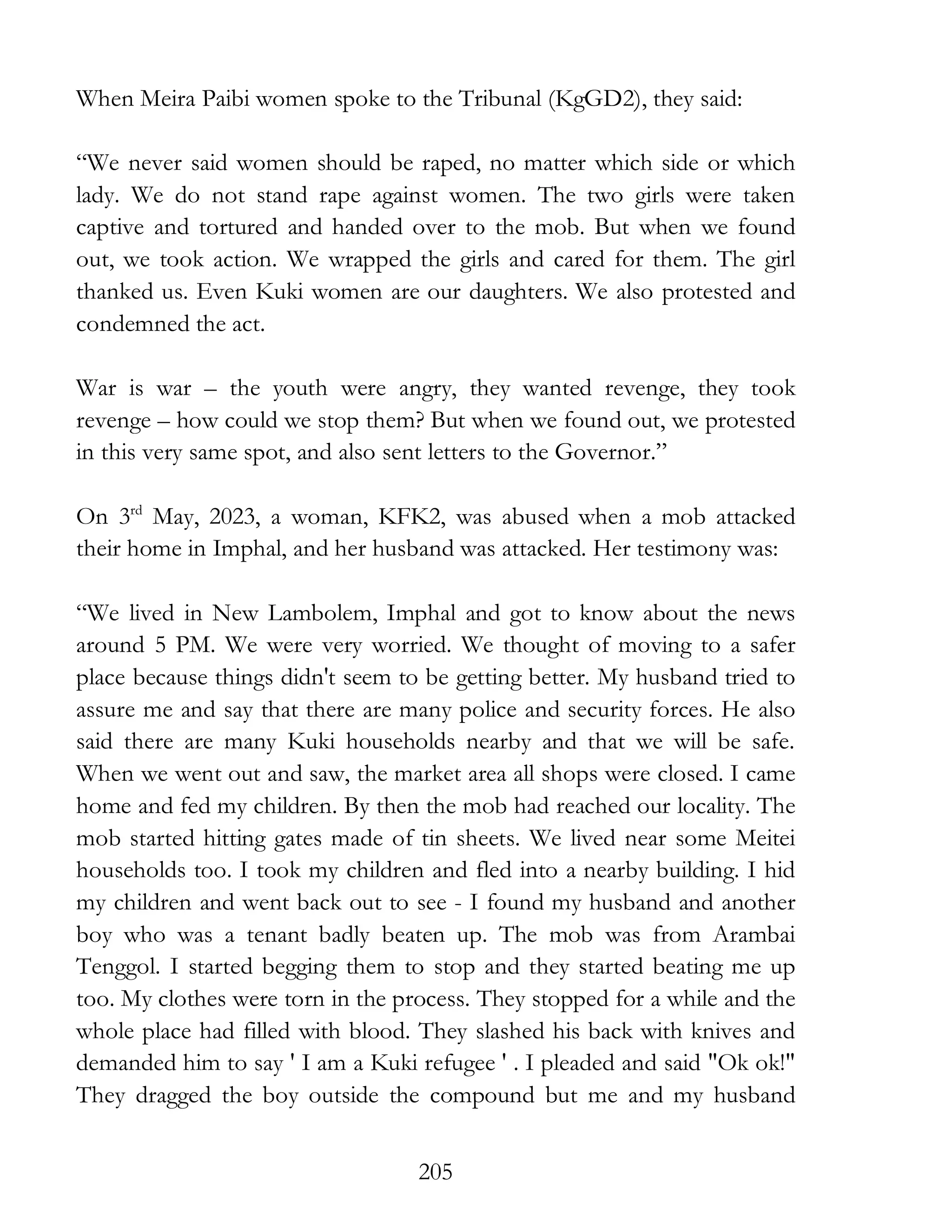 205
When Meira Paibi women spoke to the Tribunal (KgGD2), they said:
“We never said women should be raped, no matter which side or which
lady. We do not stand rape against women. The two girls were taken
captive and tortured and handed over to the mob. But when we found
out, we took action. We wrapped the girls and cared for them. The girl
thanked us. Even Kuki women are our daughters. We also protested and
condemned the act.
War is war – the youth were angry, they wanted revenge, they took
revenge – how could we stop them? But when we found out, we protested
in this very same spot, and also sent letters to the Governor.”
On 3rd
May, 2023, a woman, KFK2, was abused when a mob attacked
their home in Imphal, and her husband was attacked. Her testimony was:
“We lived in New Lambolem, Imphal and got to know about the news
around 5 PM. We were very worried. We thought of moving to a safer
place because things didn't seem to be getting better. My husband tried to
assure me and say that there are many police and security forces. He also
said there are many Kuki households nearby and that we will be safe.
When we went out and saw, the market area all shops were closed. I came
home and fed my children. By then the mob had reached our locality. The
mob started hitting gates made of tin sheets. We lived near some Meitei
households too. I took my children and fled into a nearby building. I hid
my children and went back out to see - I found my husband and another
boy who was a tenant badly beaten up. The mob was from Arambai
Tenggol. I started begging them to stop and they started beating me up
too. My clothes were torn in the process. They stopped for a while and the
whole place had filled with blood. They slashed his back with knives and
demanded him to say ' I am a Kuki refugee ' . I pleaded and said "Ok ok!"
They dragged the boy outside the compound but me and my husband
 