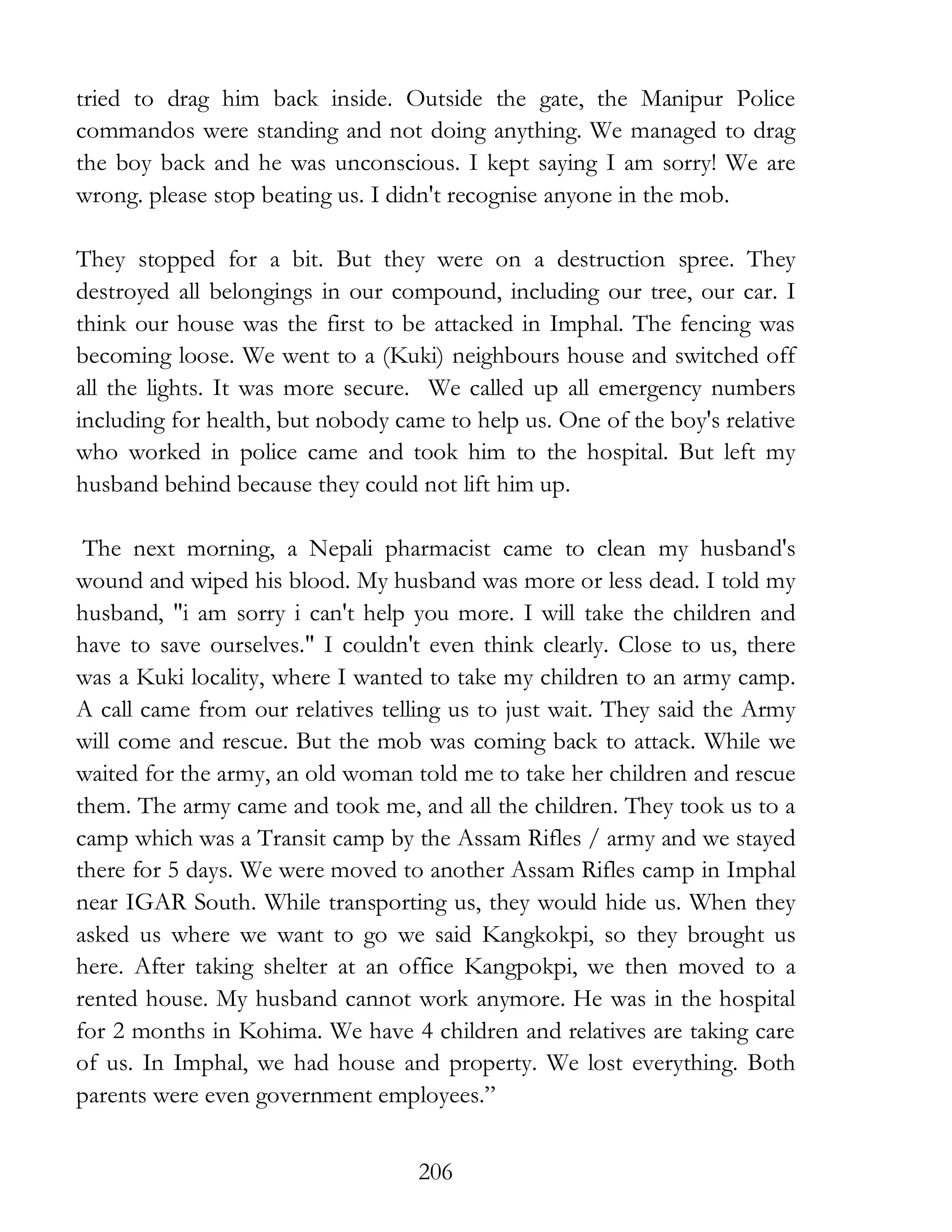 206
tried to drag him back inside. Outside the gate, the Manipur Police
commandos were standing and not doing anything. We managed to drag
the boy back and he was unconscious. I kept saying I am sorry! We are
wrong. please stop beating us. I didn't recognise anyone in the mob.
They stopped for a bit. But they were on a destruction spree. They
destroyed all belongings in our compound, including our tree, our car. I
think our house was the first to be attacked in Imphal. The fencing was
becoming loose. We went to a (Kuki) neighbours house and switched off
all the lights. It was more secure. We called up all emergency numbers
including for health, but nobody came to help us. One of the boy's relative
who worked in police came and took him to the hospital. But left my
husband behind because they could not lift him up.
The next morning, a Nepali pharmacist came to clean my husband's
wound and wiped his blood. My husband was more or less dead. I told my
husband, "i am sorry i can't help you more. I will take the children and
have to save ourselves." I couldn't even think clearly. Close to us, there
was a Kuki locality, where I wanted to take my children to an army camp.
A call came from our relatives telling us to just wait. They said the Army
will come and rescue. But the mob was coming back to attack. While we
waited for the army, an old woman told me to take her children and rescue
them. The army came and took me, and all the children. They took us to a
camp which was a Transit camp by the Assam Rifles / army and we stayed
there for 5 days. We were moved to another Assam Rifles camp in Imphal
near IGAR South. While transporting us, they would hide us. When they
asked us where we want to go we said Kangkokpi, so they brought us
here. After taking shelter at an office Kangpokpi, we then moved to a
rented house. My husband cannot work anymore. He was in the hospital
for 2 months in Kohima. We have 4 children and relatives are taking care
of us. In Imphal, we had house and property. We lost everything. Both
parents were even government employees.”
 
