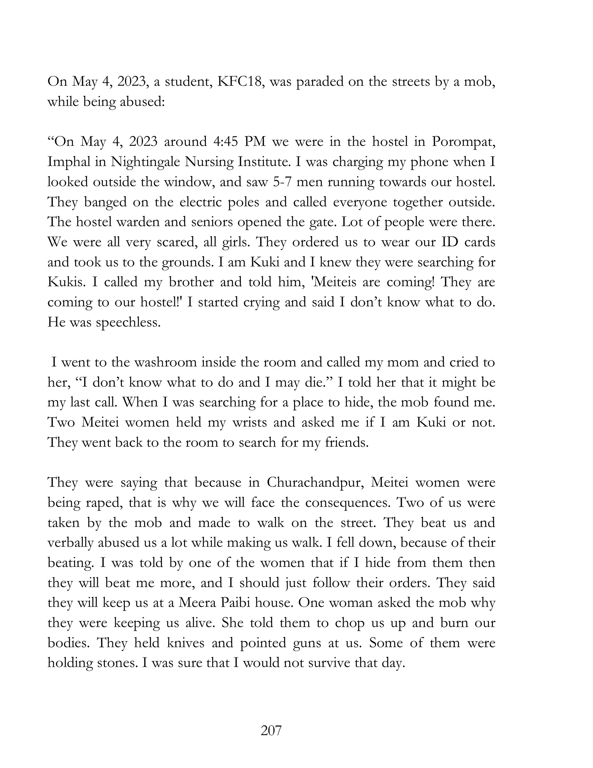 207
On May 4, 2023, a student, KFC18, was paraded on the streets by a mob,
while being abused:
“On May 4, 2023 around 4:45 PM we were in the hostel in Porompat,
Imphal in Nightingale Nursing Institute. I was charging my phone when I
looked outside the window, and saw 5-7 men running towards our hostel.
They banged on the electric poles and called everyone together outside.
The hostel warden and seniors opened the gate. Lot of people were there.
We were all very scared, all girls. They ordered us to wear our ID cards
and took us to the grounds. I am Kuki and I knew they were searching for
Kukis. I called my brother and told him, 'Meiteis are coming! They are
coming to our hostel!' I started crying and said I don’t know what to do.
He was speechless.
I went to the washroom inside the room and called my mom and cried to
her, “I don’t know what to do and I may die.” I told her that it might be
my last call. When I was searching for a place to hide, the mob found me.
Two Meitei women held my wrists and asked me if I am Kuki or not.
They went back to the room to search for my friends.
They were saying that because in Churachandpur, Meitei women were
being raped, that is why we will face the consequences. Two of us were
taken by the mob and made to walk on the street. They beat us and
verbally abused us a lot while making us walk. I fell down, because of their
beating. I was told by one of the women that if I hide from them then
they will beat me more, and I should just follow their orders. They said
they will keep us at a Meera Paibi house. One woman asked the mob why
they were keeping us alive. She told them to chop us up and burn our
bodies. They held knives and pointed guns at us. Some of them were
holding stones. I was sure that I would not survive that day.
 