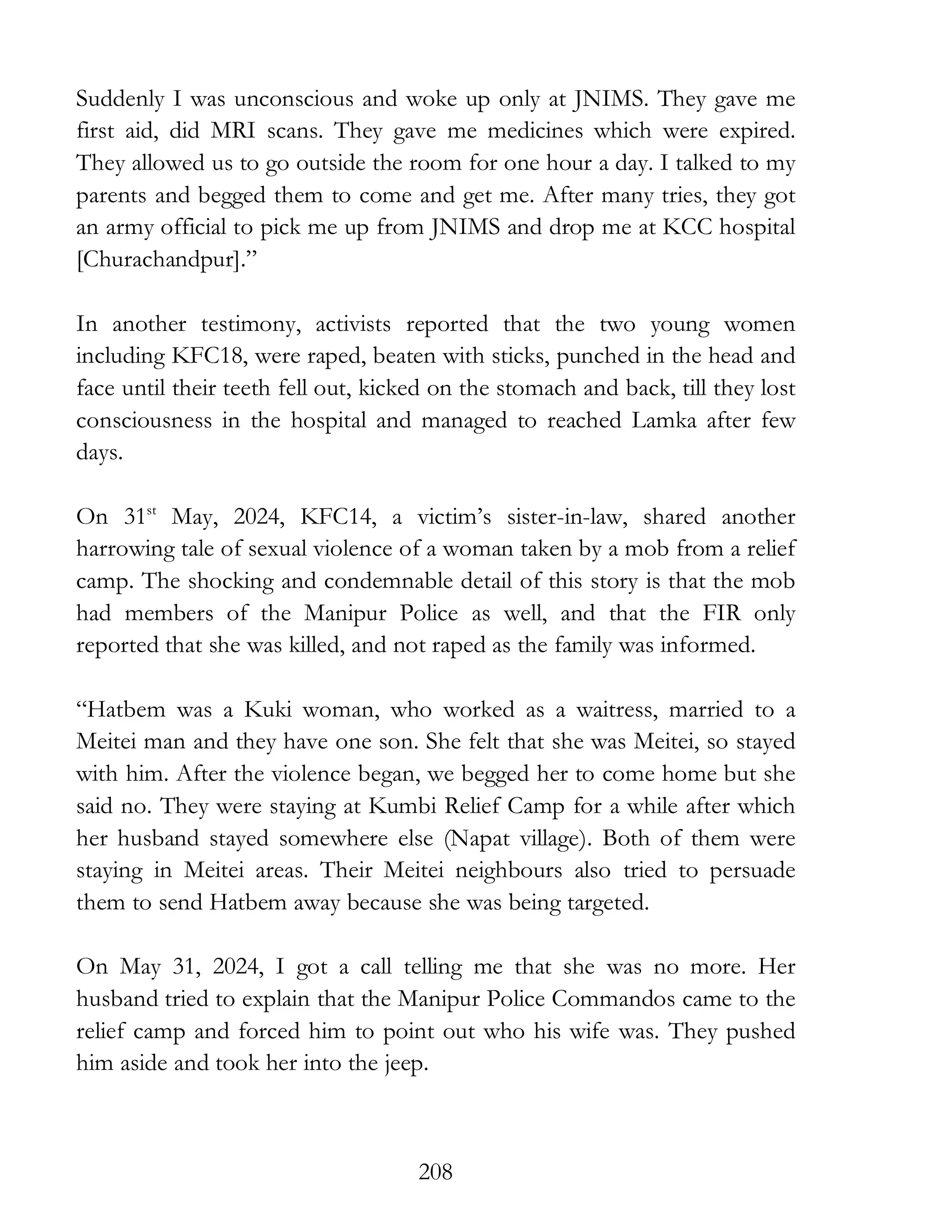 208
Suddenly I was unconscious and woke up only at JNIMS. They gave me
first aid, did MRI scans. They gave me medicines which were expired.
They allowed us to go outside the room for one hour a day. I talked to my
parents and begged them to come and get me. After many tries, they got
an army official to pick me up from JNIMS and drop me at KCC hospital
[Churachandpur].”
In another testimony, activists reported that the two young women
including KFC18, were raped, beaten with sticks, punched in the head and
face until their teeth fell out, kicked on the stomach and back, till they lost
consciousness in the hospital and managed to reached Lamka after few
days.
On 31st
May, 2024, KFC14, a victim’s sister-in-law, shared another
harrowing tale of sexual violence of a woman taken by a mob from a relief
camp. The shocking and condemnable detail of this story is that the mob
had members of the Manipur Police as well, and that the FIR only
reported that she was killed, and not raped as the family was informed.
“Hatbem was a Kuki woman, who worked as a waitress, married to a
Meitei man and they have one son. She felt that she was Meitei, so stayed
with him. After the violence began, we begged her to come home but she
said no. They were staying at Kumbi Relief Camp for a while after which
her husband stayed somewhere else (Napat village). Both of them were
staying in Meitei areas. Their Meitei neighbours also tried to persuade
them to send Hatbem away because she was being targeted.
On May 31, 2024, I got a call telling me that she was no more. Her
husband tried to explain that the Manipur Police Commandos came to the
relief camp and forced him to point out who his wife was. They pushed
him aside and took her into the jeep.
 