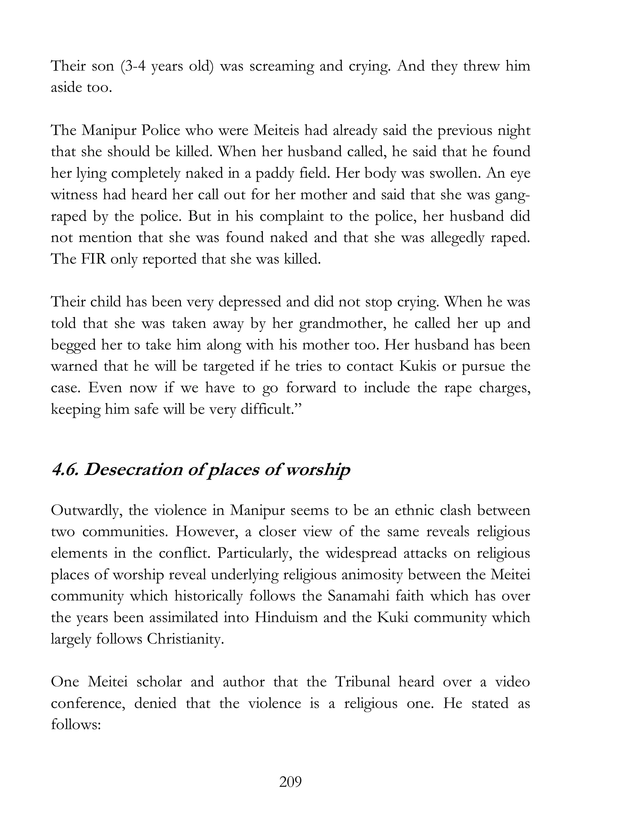 209
Their son (3-4 years old) was screaming and crying. And they threw him
aside too.
The Manipur Police who were Meiteis had already said the previous night
that she should be killed. When her husband called, he said that he found
her lying completely naked in a paddy field. Her body was swollen. An eye
witness had heard her call out for her mother and said that she was gang-
raped by the police. But in his complaint to the police, her husband did
not mention that she was found naked and that she was allegedly raped.
The FIR only reported that she was killed.
Their child has been very depressed and did not stop crying. When he was
told that she was taken away by her grandmother, he called her up and
begged her to take him along with his mother too. Her husband has been
warned that he will be targeted if he tries to contact Kukis or pursue the
case. Even now if we have to go forward to include the rape charges,
keeping him safe will be very difficult.”
4.6. Desecration of places of worship
Outwardly, the violence in Manipur seems to be an ethnic clash between
two communities. However, a closer view of the same reveals religious
elements in the conflict. Particularly, the widespread attacks on religious
places of worship reveal underlying religious animosity between the Meitei
community which historically follows the Sanamahi faith which has over
the years been assimilated into Hinduism and the Kuki community which
largely follows Christianity.
One Meitei scholar and author that the Tribunal heard over a video
conference, denied that the violence is a religious one. He stated as
follows:
 