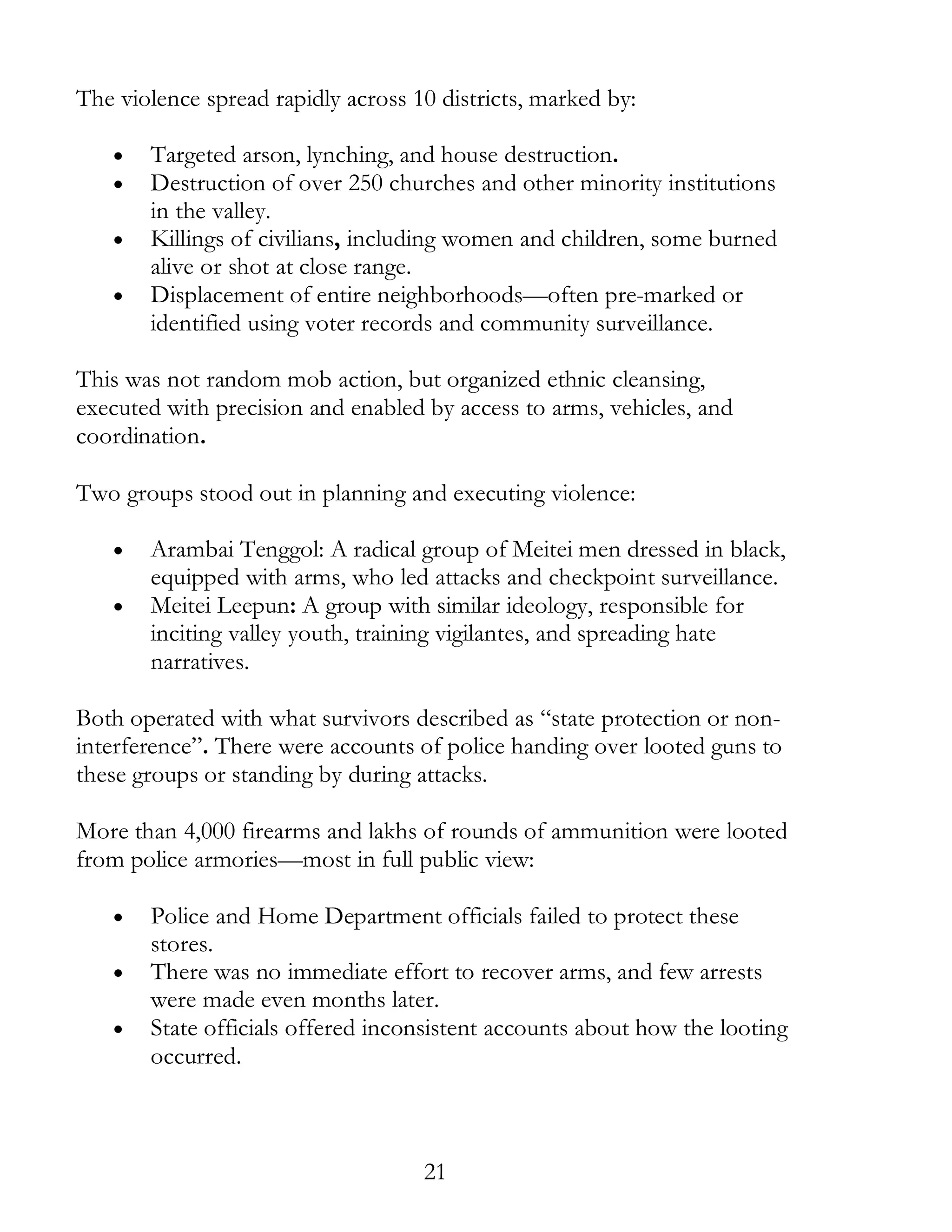 21
The violence spread rapidly across 10 districts, marked by:
• Targeted arson, lynching, and house destruction.
• Destruction of over 250 churches and other minority institutions
in the valley.
• Killings of civilians, including women and children, some burned
alive or shot at close range.
• Displacement of entire neighborhoods—often pre-marked or
identified using voter records and community surveillance.
This was not random mob action, but organized ethnic cleansing,
executed with precision and enabled by access to arms, vehicles, and
coordination.
Two groups stood out in planning and executing violence:
• Arambai Tenggol: A radical group of Meitei men dressed in black,
equipped with arms, who led attacks and checkpoint surveillance.
• Meitei Leepun: A group with similar ideology, responsible for
inciting valley youth, training vigilantes, and spreading hate
narratives.
Both operated with what survivors described as “state protection or non-
interference”. There were accounts of police handing over looted guns to
these groups or standing by during attacks.
More than 4,000 firearms and lakhs of rounds of ammunition were looted
from police armories—most in full public view:
• Police and Home Department officials failed to protect these
stores.
• There was no immediate effort to recover arms, and few arrests
were made even months later.
• State officials offered inconsistent accounts about how the looting
occurred.
 
