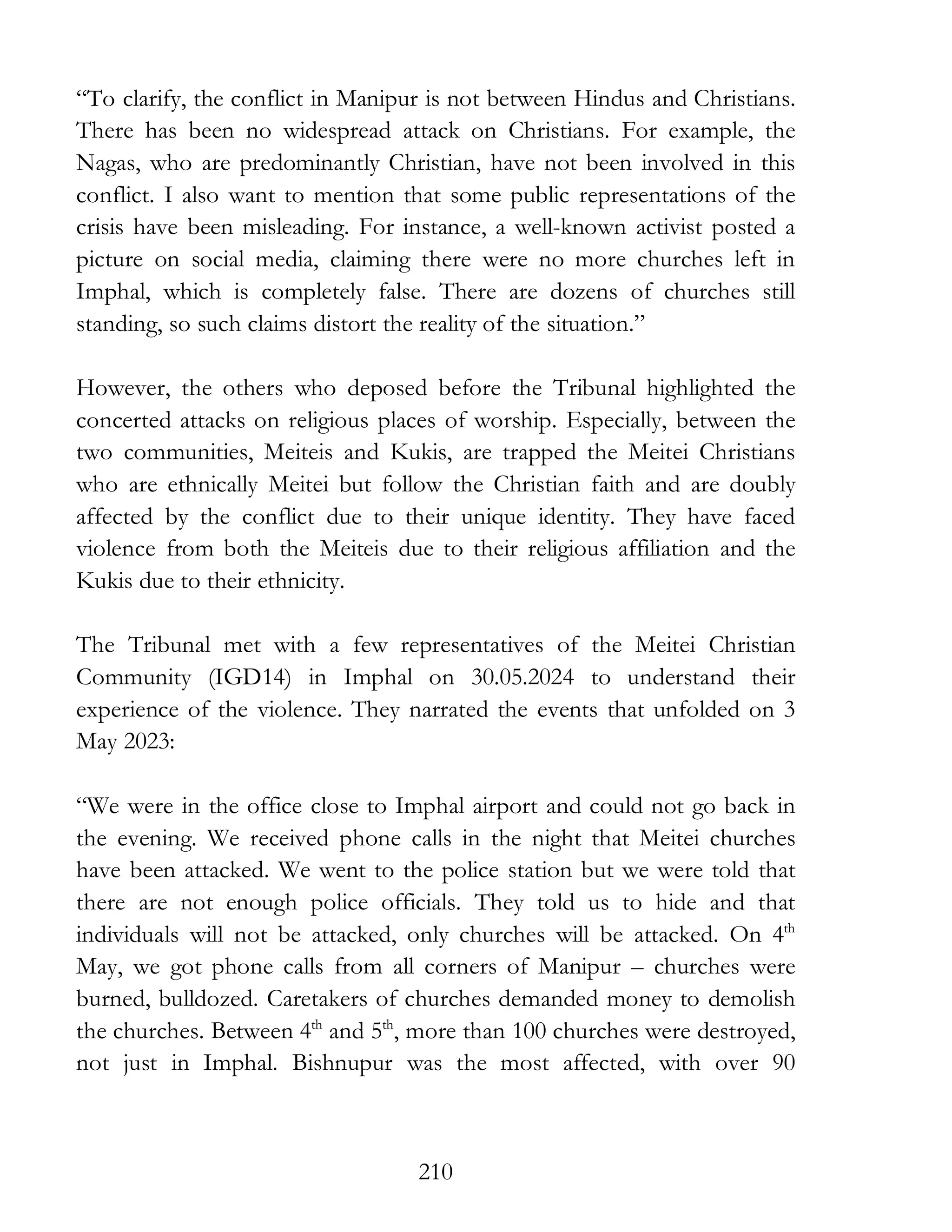 210
“To clarify, the conflict in Manipur is not between Hindus and Christians.
There has been no widespread attack on Christians. For example, the
Nagas, who are predominantly Christian, have not been involved in this
conflict. I also want to mention that some public representations of the
crisis have been misleading. For instance, a well-known activist posted a
picture on social media, claiming there were no more churches left in
Imphal, which is completely false. There are dozens of churches still
standing, so such claims distort the reality of the situation.”
However, the others who deposed before the Tribunal highlighted the
concerted attacks on religious places of worship. Especially, between the
two communities, Meiteis and Kukis, are trapped the Meitei Christians
who are ethnically Meitei but follow the Christian faith and are doubly
affected by the conflict due to their unique identity. They have faced
violence from both the Meiteis due to their religious affiliation and the
Kukis due to their ethnicity.
The Tribunal met with a few representatives of the Meitei Christian
Community (IGD14) in Imphal on 30.05.2024 to understand their
experience of the violence. They narrated the events that unfolded on 3
May 2023:
“We were in the office close to Imphal airport and could not go back in
the evening. We received phone calls in the night that Meitei churches
have been attacked. We went to the police station but we were told that
there are not enough police officials. They told us to hide and that
individuals will not be attacked, only churches will be attacked. On 4th
May, we got phone calls from all corners of Manipur – churches were
burned, bulldozed. Caretakers of churches demanded money to demolish
the churches. Between 4th
and 5th
, more than 100 churches were destroyed,
not just in Imphal. Bishnupur was the most affected, with over 90
 