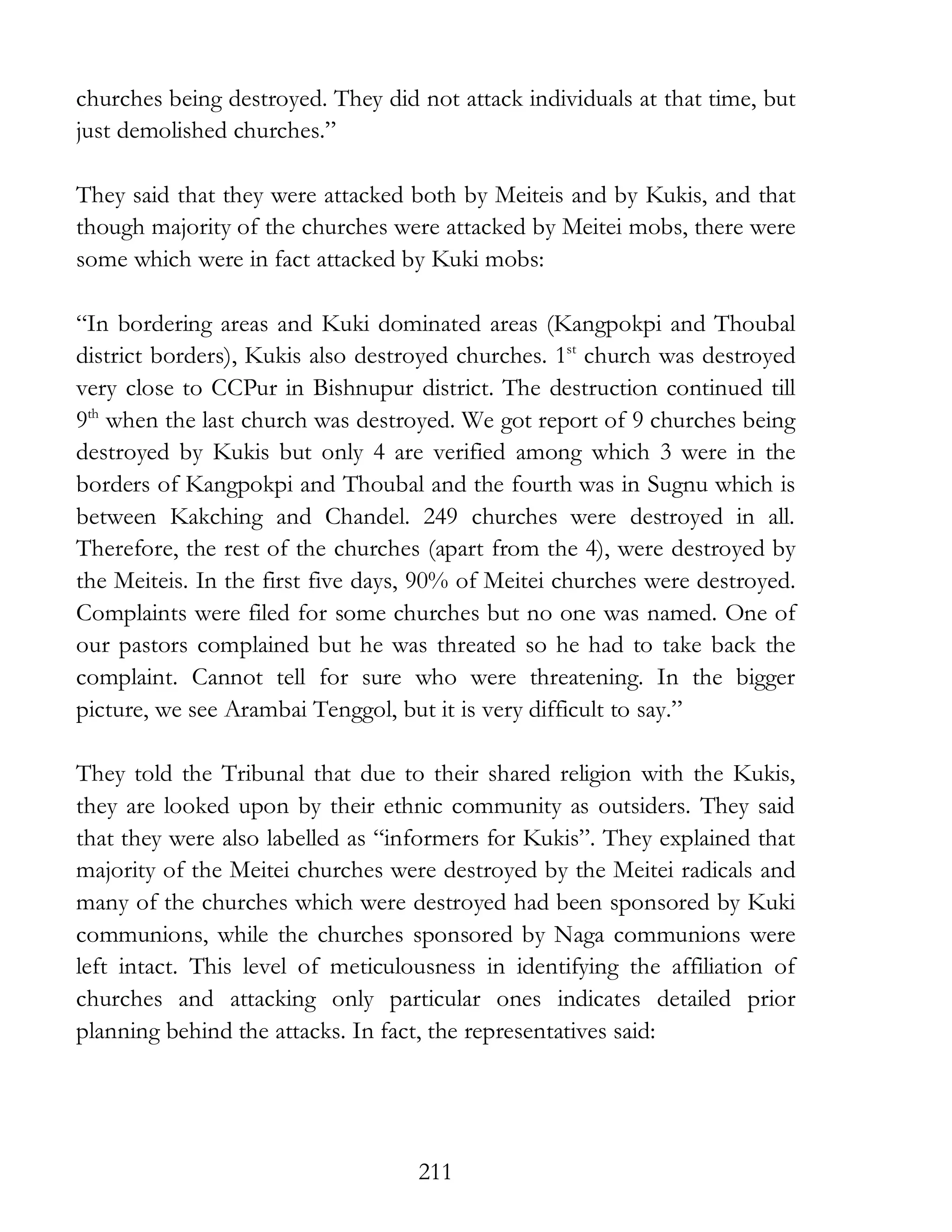 211
churches being destroyed. They did not attack individuals at that time, but
just demolished churches.”
They said that they were attacked both by Meiteis and by Kukis, and that
though majority of the churches were attacked by Meitei mobs, there were
some which were in fact attacked by Kuki mobs:
“In bordering areas and Kuki dominated areas (Kangpokpi and Thoubal
district borders), Kukis also destroyed churches. 1st
church was destroyed
very close to CCPur in Bishnupur district. The destruction continued till
9th
when the last church was destroyed. We got report of 9 churches being
destroyed by Kukis but only 4 are verified among which 3 were in the
borders of Kangpokpi and Thoubal and the fourth was in Sugnu which is
between Kakching and Chandel. 249 churches were destroyed in all.
Therefore, the rest of the churches (apart from the 4), were destroyed by
the Meiteis. In the first five days, 90% of Meitei churches were destroyed.
Complaints were filed for some churches but no one was named. One of
our pastors complained but he was threated so he had to take back the
complaint. Cannot tell for sure who were threatening. In the bigger
picture, we see Arambai Tenggol, but it is very difficult to say.”
They told the Tribunal that due to their shared religion with the Kukis,
they are looked upon by their ethnic community as outsiders. They said
that they were also labelled as “informers for Kukis”. They explained that
majority of the Meitei churches were destroyed by the Meitei radicals and
many of the churches which were destroyed had been sponsored by Kuki
communions, while the churches sponsored by Naga communions were
left intact. This level of meticulousness in identifying the affiliation of
churches and attacking only particular ones indicates detailed prior
planning behind the attacks. In fact, the representatives said:
 