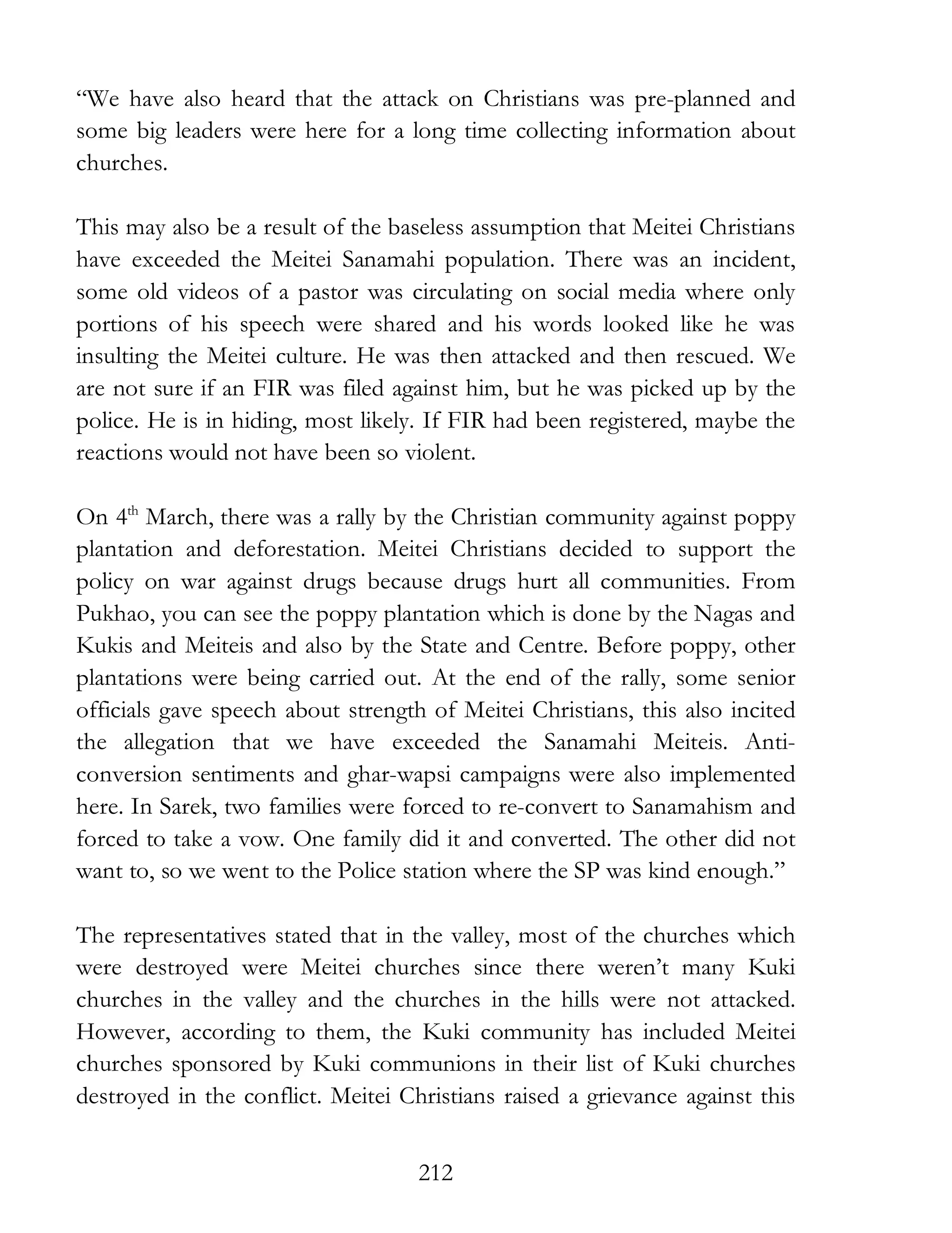 212
“We have also heard that the attack on Christians was pre-planned and
some big leaders were here for a long time collecting information about
churches.
This may also be a result of the baseless assumption that Meitei Christians
have exceeded the Meitei Sanamahi population. There was an incident,
some old videos of a pastor was circulating on social media where only
portions of his speech were shared and his words looked like he was
insulting the Meitei culture. He was then attacked and then rescued. We
are not sure if an FIR was filed against him, but he was picked up by the
police. He is in hiding, most likely. If FIR had been registered, maybe the
reactions would not have been so violent.
On 4th
March, there was a rally by the Christian community against poppy
plantation and deforestation. Meitei Christians decided to support the
policy on war against drugs because drugs hurt all communities. From
Pukhao, you can see the poppy plantation which is done by the Nagas and
Kukis and Meiteis and also by the State and Centre. Before poppy, other
plantations were being carried out. At the end of the rally, some senior
officials gave speech about strength of Meitei Christians, this also incited
the allegation that we have exceeded the Sanamahi Meiteis. Anti-
conversion sentiments and ghar-wapsi campaigns were also implemented
here. In Sarek, two families were forced to re-convert to Sanamahism and
forced to take a vow. One family did it and converted. The other did not
want to, so we went to the Police station where the SP was kind enough.”
The representatives stated that in the valley, most of the churches which
were destroyed were Meitei churches since there weren’t many Kuki
churches in the valley and the churches in the hills were not attacked.
However, according to them, the Kuki community has included Meitei
churches sponsored by Kuki communions in their list of Kuki churches
destroyed in the conflict. Meitei Christians raised a grievance against this
 
