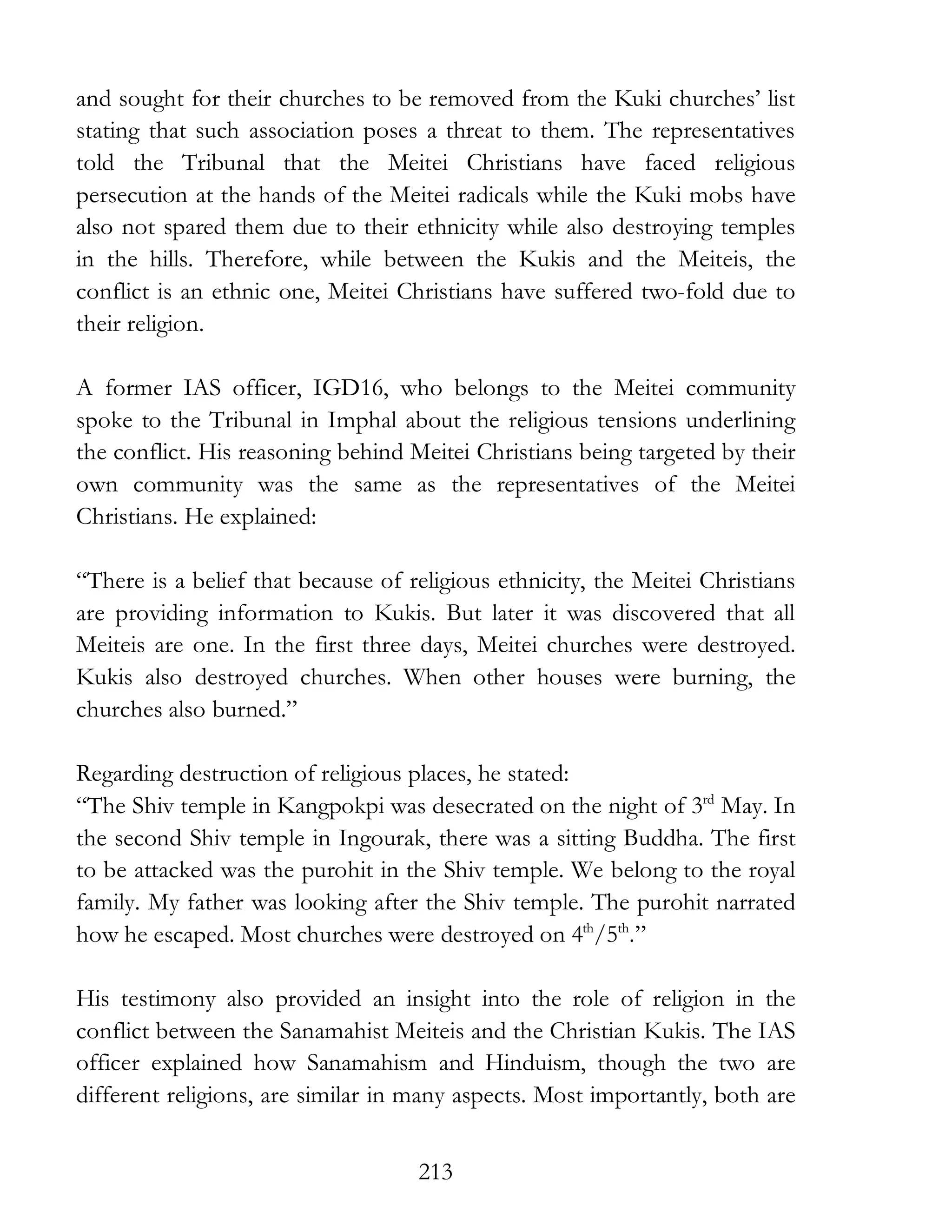 213
and sought for their churches to be removed from the Kuki churches’ list
stating that such association poses a threat to them. The representatives
told the Tribunal that the Meitei Christians have faced religious
persecution at the hands of the Meitei radicals while the Kuki mobs have
also not spared them due to their ethnicity while also destroying temples
in the hills. Therefore, while between the Kukis and the Meiteis, the
conflict is an ethnic one, Meitei Christians have suffered two-fold due to
their religion.
A former IAS officer, IGD16, who belongs to the Meitei community
spoke to the Tribunal in Imphal about the religious tensions underlining
the conflict. His reasoning behind Meitei Christians being targeted by their
own community was the same as the representatives of the Meitei
Christians. He explained:
“There is a belief that because of religious ethnicity, the Meitei Christians
are providing information to Kukis. But later it was discovered that all
Meiteis are one. In the first three days, Meitei churches were destroyed.
Kukis also destroyed churches. When other houses were burning, the
churches also burned.”
Regarding destruction of religious places, he stated:
“The Shiv temple in Kangpokpi was desecrated on the night of 3rd
May. In
the second Shiv temple in Ingourak, there was a sitting Buddha. The first
to be attacked was the purohit in the Shiv temple. We belong to the royal
family. My father was looking after the Shiv temple. The purohit narrated
how he escaped. Most churches were destroyed on 4th
/5th
.”
His testimony also provided an insight into the role of religion in the
conflict between the Sanamahist Meiteis and the Christian Kukis. The IAS
officer explained how Sanamahism and Hinduism, though the two are
different religions, are similar in many aspects. Most importantly, both are
 