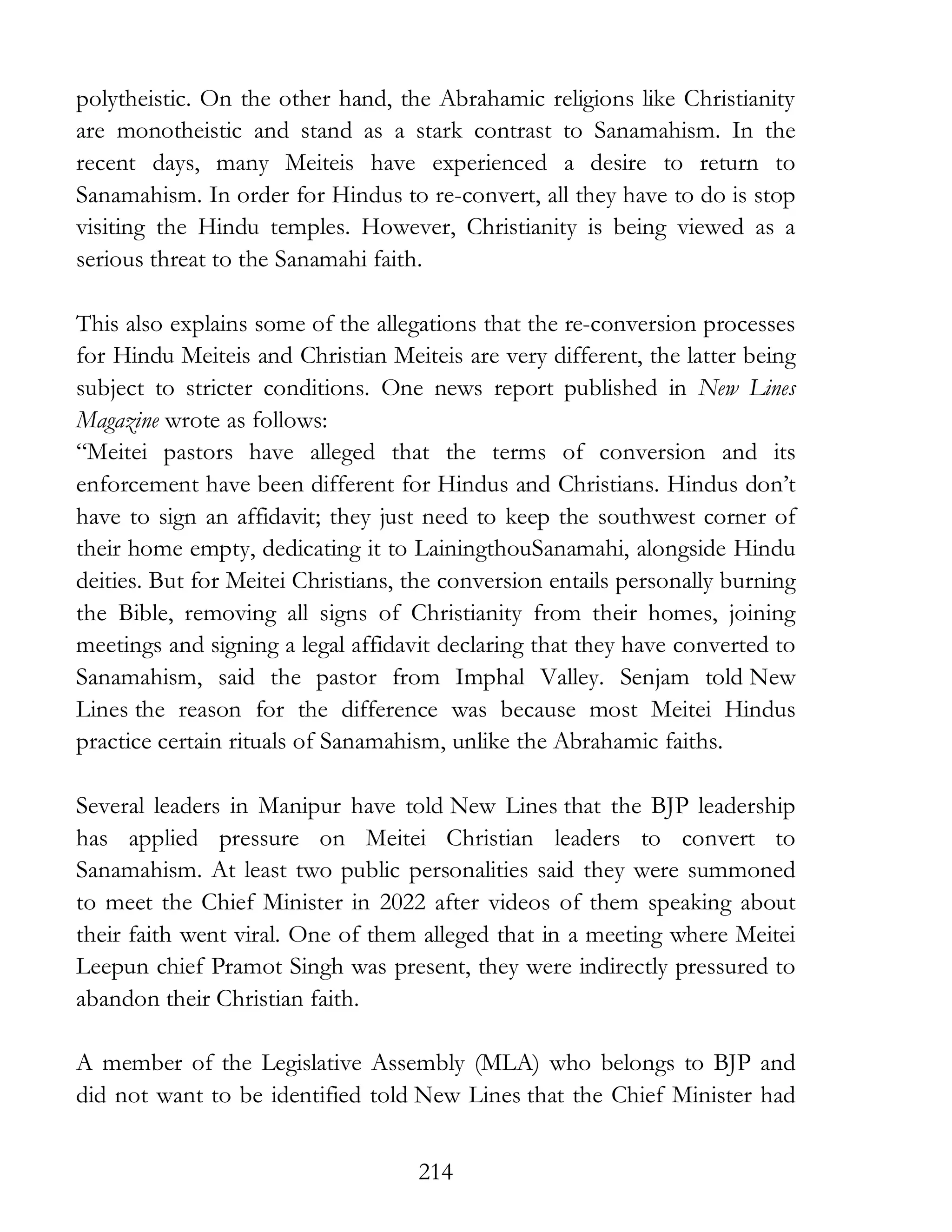 214
polytheistic. On the other hand, the Abrahamic religions like Christianity
are monotheistic and stand as a stark contrast to Sanamahism. In the
recent days, many Meiteis have experienced a desire to return to
Sanamahism. In order for Hindus to re-convert, all they have to do is stop
visiting the Hindu temples. However, Christianity is being viewed as a
serious threat to the Sanamahi faith.
This also explains some of the allegations that the re-conversion processes
for Hindu Meiteis and Christian Meiteis are very different, the latter being
subject to stricter conditions. One news report published in New Lines
Magazine wrote as follows:
“Meitei pastors have alleged that the terms of conversion and its
enforcement have been different for Hindus and Christians. Hindus don’t
have to sign an affidavit; they just need to keep the southwest corner of
their home empty, dedicating it to LainingthouSanamahi, alongside Hindu
deities. But for Meitei Christians, the conversion entails personally burning
the Bible, removing all signs of Christianity from their homes, joining
meetings and signing a legal affidavit declaring that they have converted to
Sanamahism, said the pastor from Imphal Valley. Senjam told New
Lines the reason for the difference was because most Meitei Hindus
practice certain rituals of Sanamahism, unlike the Abrahamic faiths.
Several leaders in Manipur have told New Lines that the BJP leadership
has applied pressure on Meitei Christian leaders to convert to
Sanamahism. At least two public personalities said they were summoned
to meet the Chief Minister in 2022 after videos of them speaking about
their faith went viral. One of them alleged that in a meeting where Meitei
Leepun chief Pramot Singh was present, they were indirectly pressured to
abandon their Christian faith.
A member of the Legislative Assembly (MLA) who belongs to BJP and
did not want to be identified told New Lines that the Chief Minister had
 