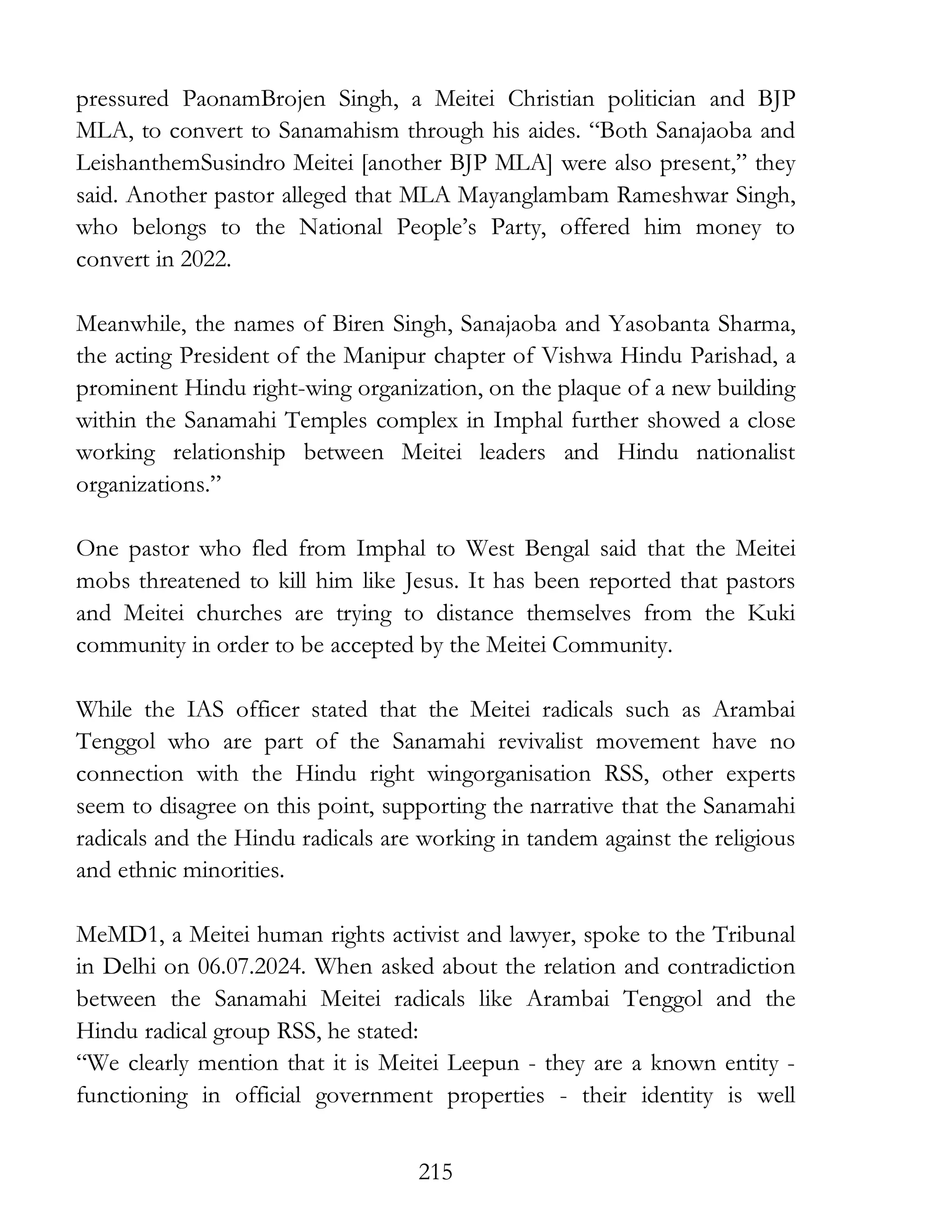 215
pressured PaonamBrojen Singh, a Meitei Christian politician and BJP
MLA, to convert to Sanamahism through his aides. “Both Sanajaoba and
LeishanthemSusindro Meitei [another BJP MLA] were also present,” they
said. Another pastor alleged that MLA Mayanglambam Rameshwar Singh,
who belongs to the National People’s Party, offered him money to
convert in 2022.
Meanwhile, the names of Biren Singh, Sanajaoba and Yasobanta Sharma,
the acting President of the Manipur chapter of Vishwa Hindu Parishad, a
prominent Hindu right-wing organization, on the plaque of a new building
within the Sanamahi Temples complex in Imphal further showed a close
working relationship between Meitei leaders and Hindu nationalist
organizations.”
One pastor who fled from Imphal to West Bengal said that the Meitei
mobs threatened to kill him like Jesus. It has been reported that pastors
and Meitei churches are trying to distance themselves from the Kuki
community in order to be accepted by the Meitei Community.
While the IAS officer stated that the Meitei radicals such as Arambai
Tenggol who are part of the Sanamahi revivalist movement have no
connection with the Hindu right wingorganisation RSS, other experts
seem to disagree on this point, supporting the narrative that the Sanamahi
radicals and the Hindu radicals are working in tandem against the religious
and ethnic minorities.
MeMD1, a Meitei human rights activist and lawyer, spoke to the Tribunal
in Delhi on 06.07.2024. When asked about the relation and contradiction
between the Sanamahi Meitei radicals like Arambai Tenggol and the
Hindu radical group RSS, he stated:
“We clearly mention that it is Meitei Leepun - they are a known entity -
functioning in official government properties - their identity is well
 
