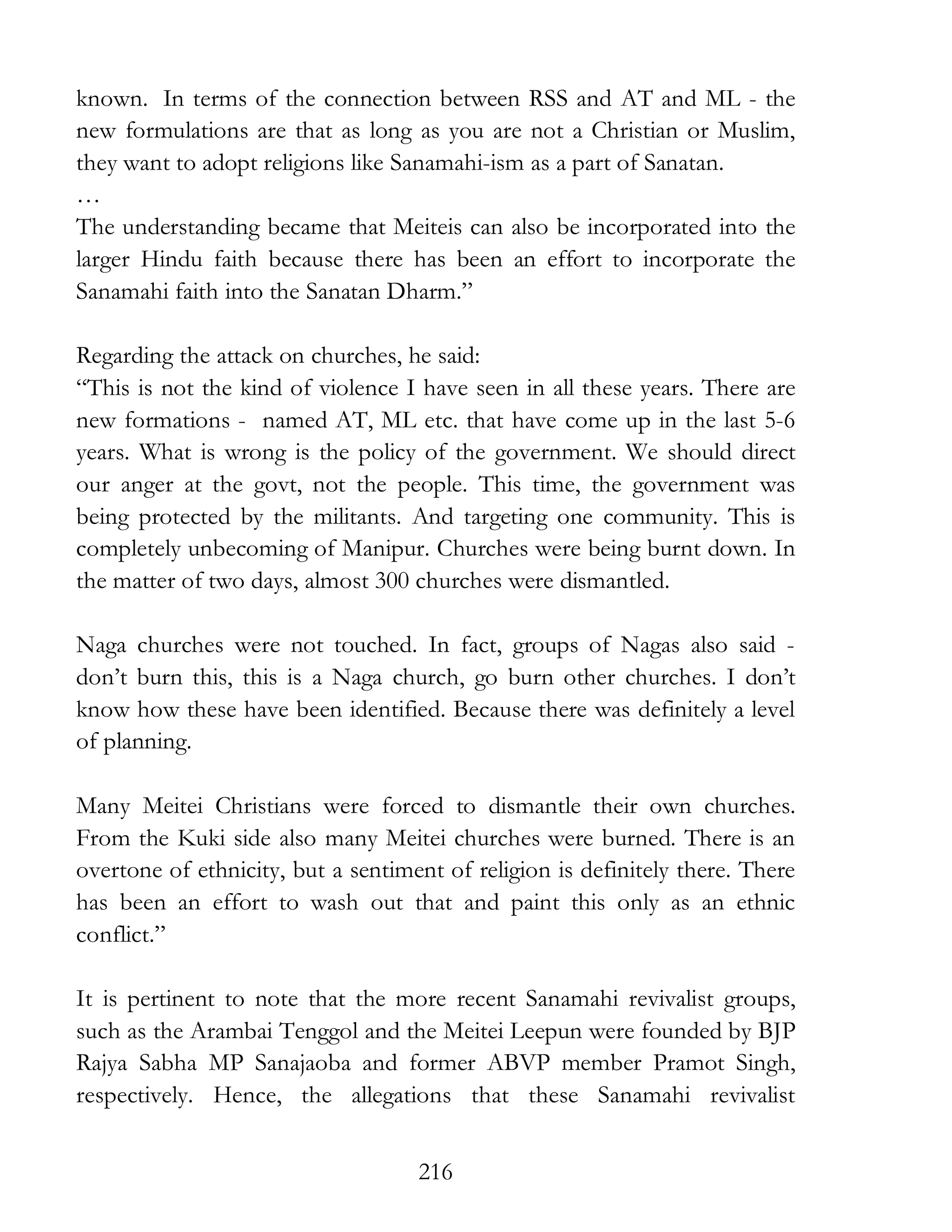 216
known. In terms of the connection between RSS and AT and ML - the
new formulations are that as long as you are not a Christian or Muslim,
they want to adopt religions like Sanamahi-ism as a part of Sanatan.
…
The understanding became that Meiteis can also be incorporated into the
larger Hindu faith because there has been an effort to incorporate the
Sanamahi faith into the Sanatan Dharm.”
Regarding the attack on churches, he said:
“This is not the kind of violence I have seen in all these years. There are
new formations - named AT, ML etc. that have come up in the last 5-6
years. What is wrong is the policy of the government. We should direct
our anger at the govt, not the people. This time, the government was
being protected by the militants. And targeting one community. This is
completely unbecoming of Manipur. Churches were being burnt down. In
the matter of two days, almost 300 churches were dismantled.
Naga churches were not touched. In fact, groups of Nagas also said -
don’t burn this, this is a Naga church, go burn other churches. I don’t
know how these have been identified. Because there was definitely a level
of planning.
Many Meitei Christians were forced to dismantle their own churches.
From the Kuki side also many Meitei churches were burned. There is an
overtone of ethnicity, but a sentiment of religion is definitely there. There
has been an effort to wash out that and paint this only as an ethnic
conflict.”
It is pertinent to note that the more recent Sanamahi revivalist groups,
such as the Arambai Tenggol and the Meitei Leepun were founded by BJP
Rajya Sabha MP Sanajaoba and former ABVP member Pramot Singh,
respectively. Hence, the allegations that these Sanamahi revivalist
 