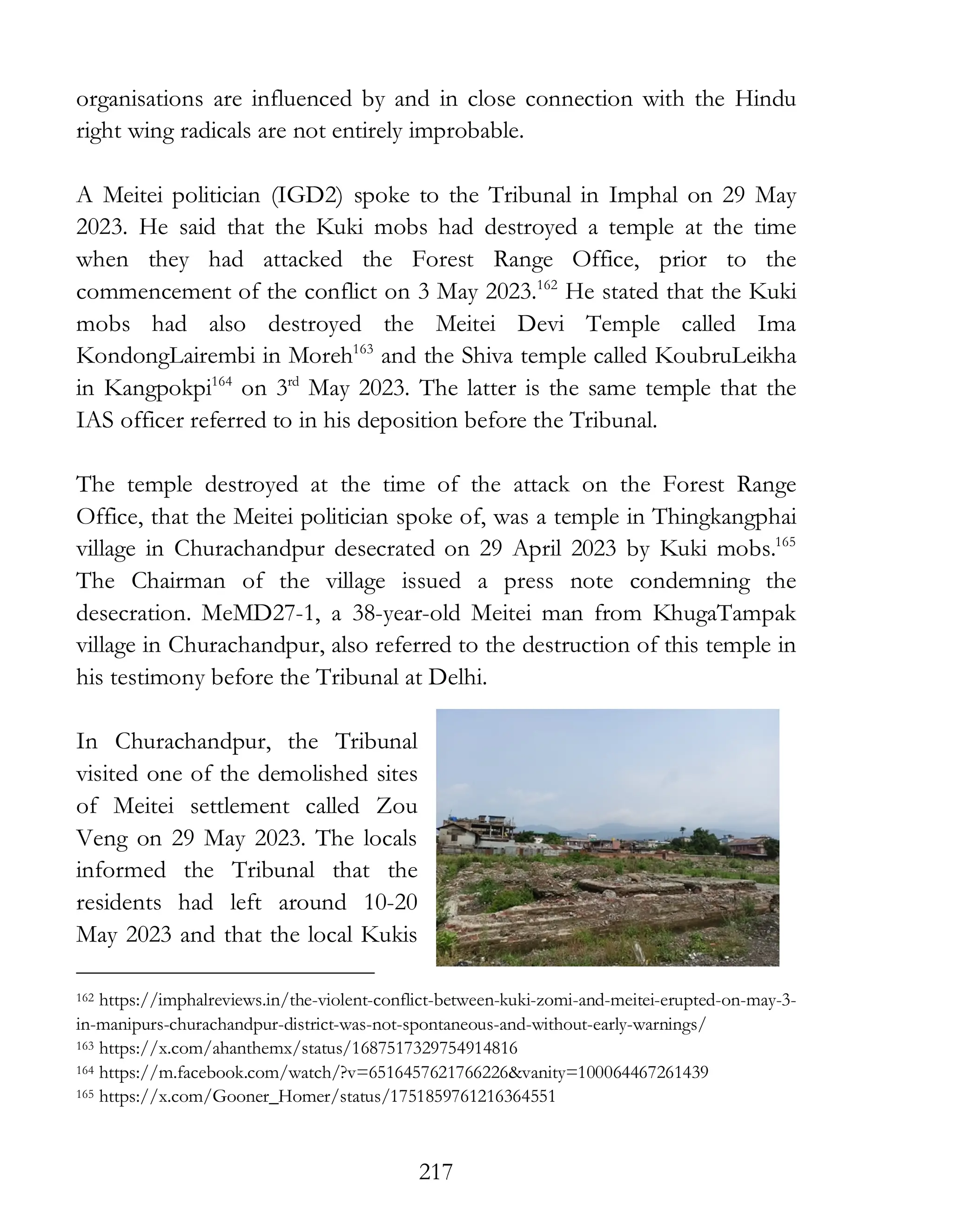 217
organisations are influenced by and in close connection with the Hindu
right wing radicals are not entirely improbable.
A Meitei politician (IGD2) spoke to the Tribunal in Imphal on 29 May
2023. He said that the Kuki mobs had destroyed a temple at the time
when they had attacked the Forest Range Office, prior to the
commencement of the conflict on 3 May 2023.162
He stated that the Kuki
mobs had also destroyed the Meitei Devi Temple called Ima
KondongLairembi in Moreh163
and the Shiva temple called KoubruLeikha
in Kangpokpi164
on 3rd
May 2023. The latter is the same temple that the
IAS officer referred to in his deposition before the Tribunal.
The temple destroyed at the time of the attack on the Forest Range
Office, that the Meitei politician spoke of, was a temple in Thingkangphai
village in Churachandpur desecrated on 29 April 2023 by Kuki mobs.165
The Chairman of the village issued a press note condemning the
desecration. MeMD27-1, a 38-year-old Meitei man from KhugaTampak
village in Churachandpur, also referred to the destruction of this temple in
his testimony before the Tribunal at Delhi.
In Churachandpur, the Tribunal
visited one of the demolished sites
of Meitei settlement called Zou
Veng on 29 May 2023. The locals
informed the Tribunal that the
residents had left around 10-20
May 2023 and that the local Kukis
162 https://imphalreviews.in/the-violent-conflict-between-kuki-zomi-and-meitei-erupted-on-may-3-
in-manipurs-churachandpur-district-was-not-spontaneous-and-without-early-warnings/
163 https://x.com/ahanthemx/status/1687517329754914816
164 https://m.facebook.com/watch/?v=6516457621766226&vanity=100064467261439
165 https://x.com/Gooner_Homer/status/1751859761216364551
 