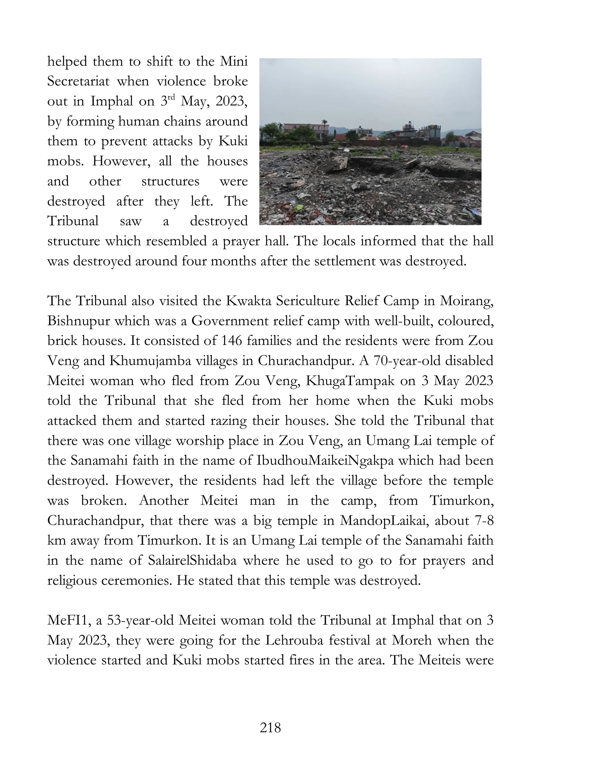 218
helped them to shift to the Mini
Secretariat when violence broke
out in Imphal on 3rd
May, 2023,
by forming human chains around
them to prevent attacks by Kuki
mobs. However, all the houses
and other structures were
destroyed after they left. The
Tribunal saw a destroyed
structure which resembled a prayer hall. The locals informed that the hall
was destroyed around four months after the settlement was destroyed.
The Tribunal also visited the Kwakta Sericulture Relief Camp in Moirang,
Bishnupur which was a Government relief camp with well-built, coloured,
brick houses. It consisted of 146 families and the residents were from Zou
Veng and Khumujamba villages in Churachandpur. A 70-year-old disabled
Meitei woman who fled from Zou Veng, KhugaTampak on 3 May 2023
told the Tribunal that she fled from her home when the Kuki mobs
attacked them and started razing their houses. She told the Tribunal that
there was one village worship place in Zou Veng, an Umang Lai temple of
the Sanamahi faith in the name of IbudhouMaikeiNgakpa which had been
destroyed. However, the residents had left the village before the temple
was broken. Another Meitei man in the camp, from Timurkon,
Churachandpur, that there was a big temple in MandopLaikai, about 7-8
km away from Timurkon. It is an Umang Lai temple of the Sanamahi faith
in the name of SalairelShidaba where he used to go to for prayers and
religious ceremonies. He stated that this temple was destroyed.
MeFI1, a 53-year-old Meitei woman told the Tribunal at Imphal that on 3
May 2023, they were going for the Lehrouba festival at Moreh when the
violence started and Kuki mobs started fires in the area. The Meiteis were
 
