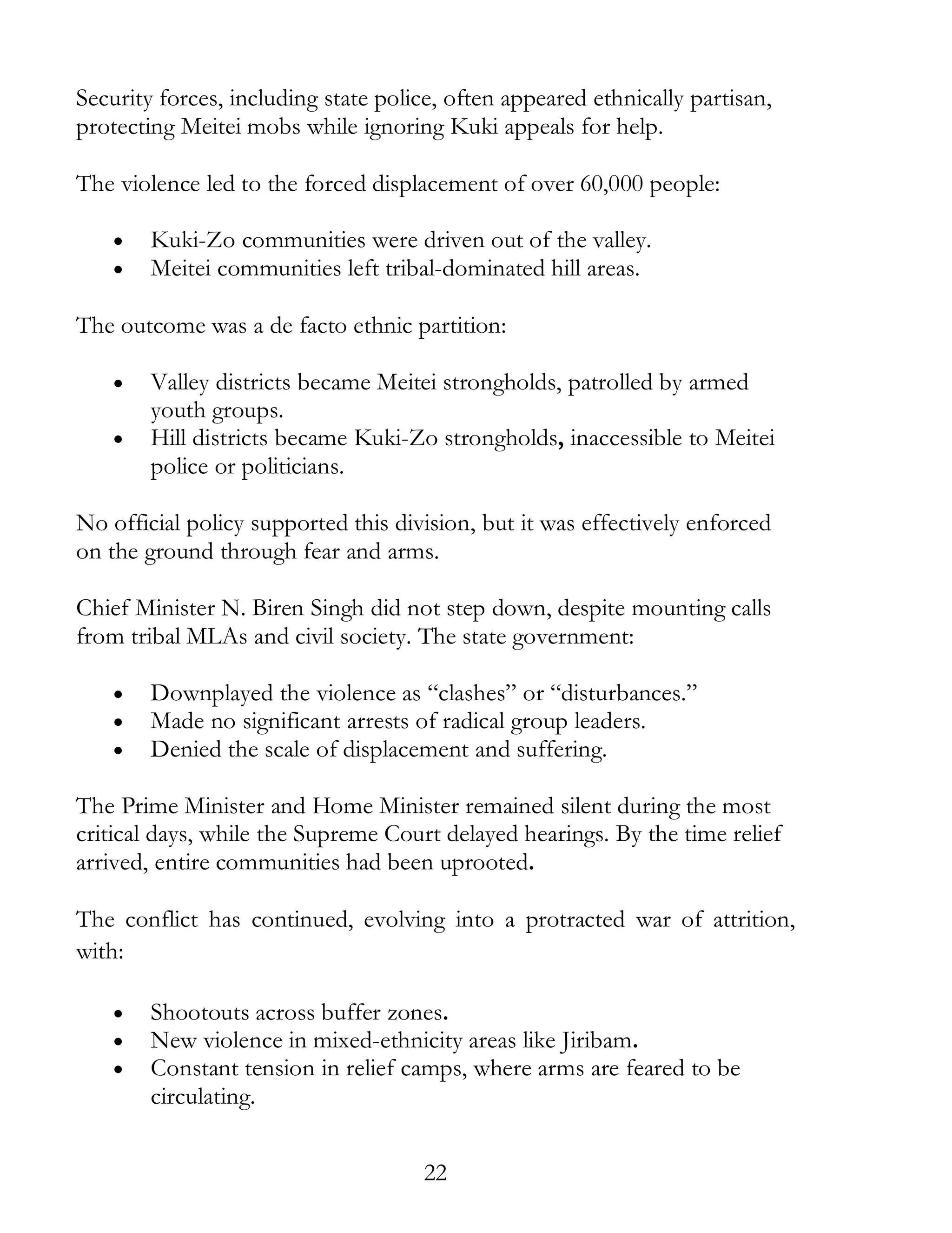 22
Security forces, including state police, often appeared ethnically partisan,
protecting Meitei mobs while ignoring Kuki appeals for help.
The violence led to the forced displacement of over 60,000 people:
• Kuki-Zo communities were driven out of the valley.
• Meitei communities left tribal-dominated hill areas.
The outcome was a de facto ethnic partition:
• Valley districts became Meitei strongholds, patrolled by armed
youth groups.
• Hill districts became Kuki-Zo strongholds, inaccessible to Meitei
police or politicians.
No official policy supported this division, but it was effectively enforced
on the ground through fear and arms.
Chief Minister N. Biren Singh did not step down, despite mounting calls
from tribal MLAs and civil society. The state government:
• Downplayed the violence as “clashes” or “disturbances.”
• Made no significant arrests of radical group leaders.
• Denied the scale of displacement and suffering.
The Prime Minister and Home Minister remained silent during the most
critical days, while the Supreme Court delayed hearings. By the time relief
arrived, entire communities had been uprooted.
The conflict has continued, evolving into a protracted war of attrition,
with:
• Shootouts across buffer zones.
• New violence in mixed-ethnicity areas like Jiribam.
• Constant tension in relief camps, where arms are feared to be
circulating.
 