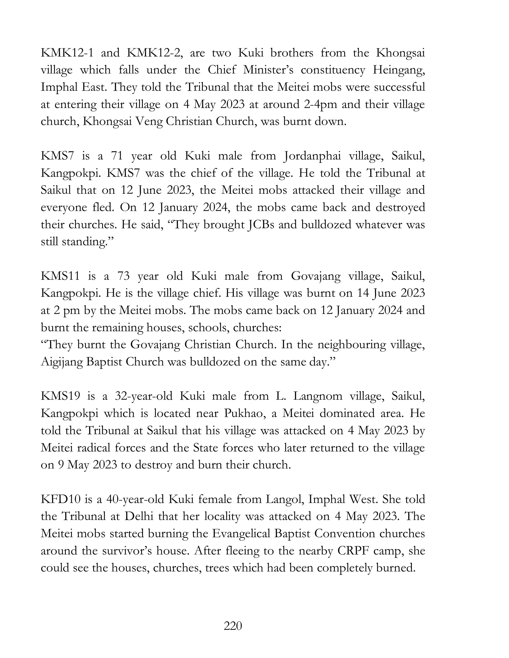 220
KMK12-1 and KMK12-2, are two Kuki brothers from the Khongsai
village which falls under the Chief Minister’s constituency Heingang,
Imphal East. They told the Tribunal that the Meitei mobs were successful
at entering their village on 4 May 2023 at around 2-4pm and their village
church, Khongsai Veng Christian Church, was burnt down.
KMS7 is a 71 year old Kuki male from Jordanphai village, Saikul,
Kangpokpi. KMS7 was the chief of the village. He told the Tribunal at
Saikul that on 12 June 2023, the Meitei mobs attacked their village and
everyone fled. On 12 January 2024, the mobs came back and destroyed
their churches. He said, “They brought JCBs and bulldozed whatever was
still standing.”
KMS11 is a 73 year old Kuki male from Govajang village, Saikul,
Kangpokpi. He is the village chief. His village was burnt on 14 June 2023
at 2 pm by the Meitei mobs. The mobs came back on 12 January 2024 and
burnt the remaining houses, schools, churches:
“They burnt the Govajang Christian Church. In the neighbouring village,
Aigijang Baptist Church was bulldozed on the same day.”
KMS19 is a 32-year-old Kuki male from L. Langnom village, Saikul,
Kangpokpi which is located near Pukhao, a Meitei dominated area. He
told the Tribunal at Saikul that his village was attacked on 4 May 2023 by
Meitei radical forces and the State forces who later returned to the village
on 9 May 2023 to destroy and burn their church.
KFD10 is a 40-year-old Kuki female from Langol, Imphal West. She told
the Tribunal at Delhi that her locality was attacked on 4 May 2023. The
Meitei mobs started burning the Evangelical Baptist Convention churches
around the survivor’s house. After fleeing to the nearby CRPF camp, she
could see the houses, churches, trees which had been completely burned.
 