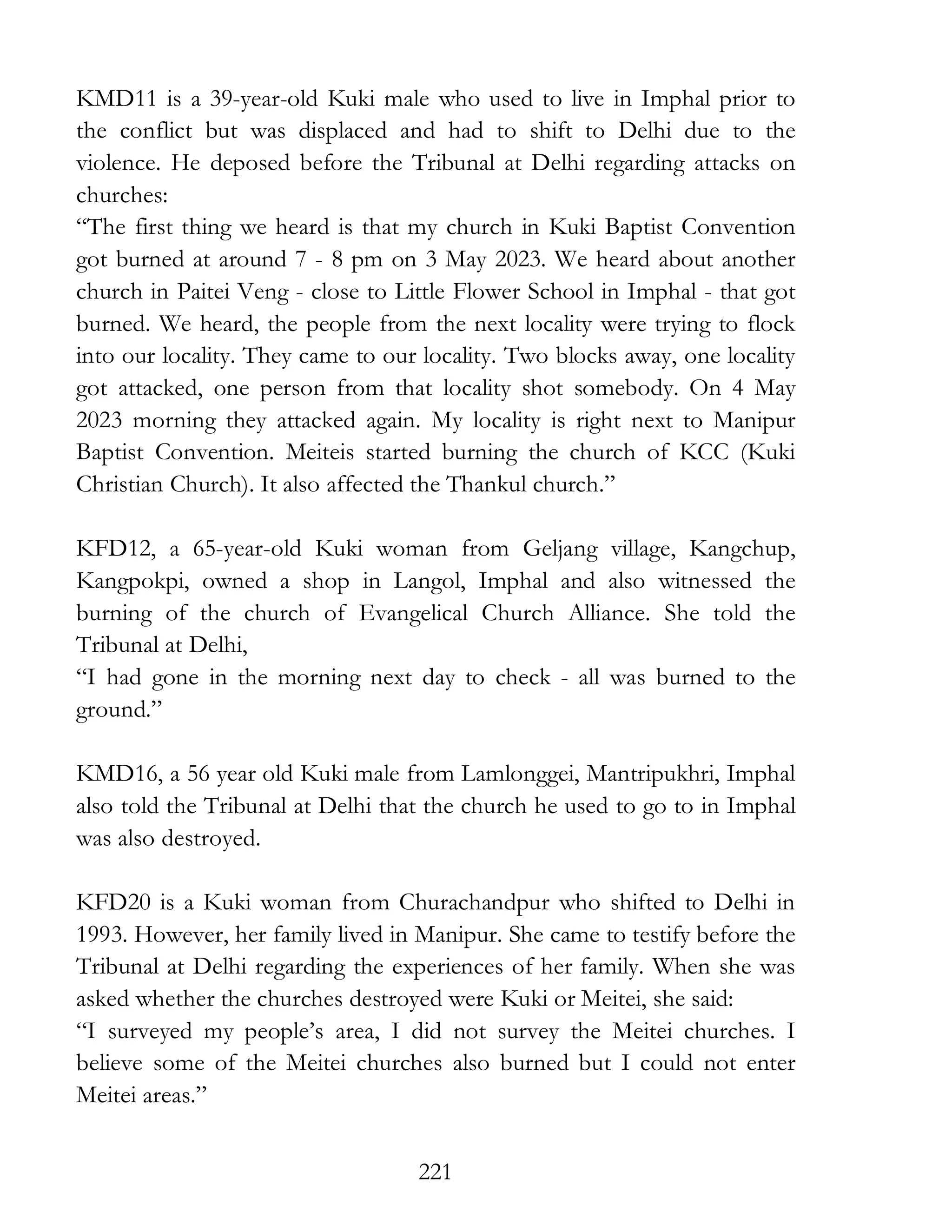 221
KMD11 is a 39-year-old Kuki male who used to live in Imphal prior to
the conflict but was displaced and had to shift to Delhi due to the
violence. He deposed before the Tribunal at Delhi regarding attacks on
churches:
“The first thing we heard is that my church in Kuki Baptist Convention
got burned at around 7 - 8 pm on 3 May 2023. We heard about another
church in Paitei Veng - close to Little Flower School in Imphal - that got
burned. We heard, the people from the next locality were trying to flock
into our locality. They came to our locality. Two blocks away, one locality
got attacked, one person from that locality shot somebody. On 4 May
2023 morning they attacked again. My locality is right next to Manipur
Baptist Convention. Meiteis started burning the church of KCC (Kuki
Christian Church). It also affected the Thankul church.”
KFD12, a 65-year-old Kuki woman from Geljang village, Kangchup,
Kangpokpi, owned a shop in Langol, Imphal and also witnessed the
burning of the church of Evangelical Church Alliance. She told the
Tribunal at Delhi,
“I had gone in the morning next day to check - all was burned to the
ground.”
KMD16, a 56 year old Kuki male from Lamlonggei, Mantripukhri, Imphal
also told the Tribunal at Delhi that the church he used to go to in Imphal
was also destroyed.
KFD20 is a Kuki woman from Churachandpur who shifted to Delhi in
1993. However, her family lived in Manipur. She came to testify before the
Tribunal at Delhi regarding the experiences of her family. When she was
asked whether the churches destroyed were Kuki or Meitei, she said:
“I surveyed my people’s area, I did not survey the Meitei churches. I
believe some of the Meitei churches also burned but I could not enter
Meitei areas.”
 