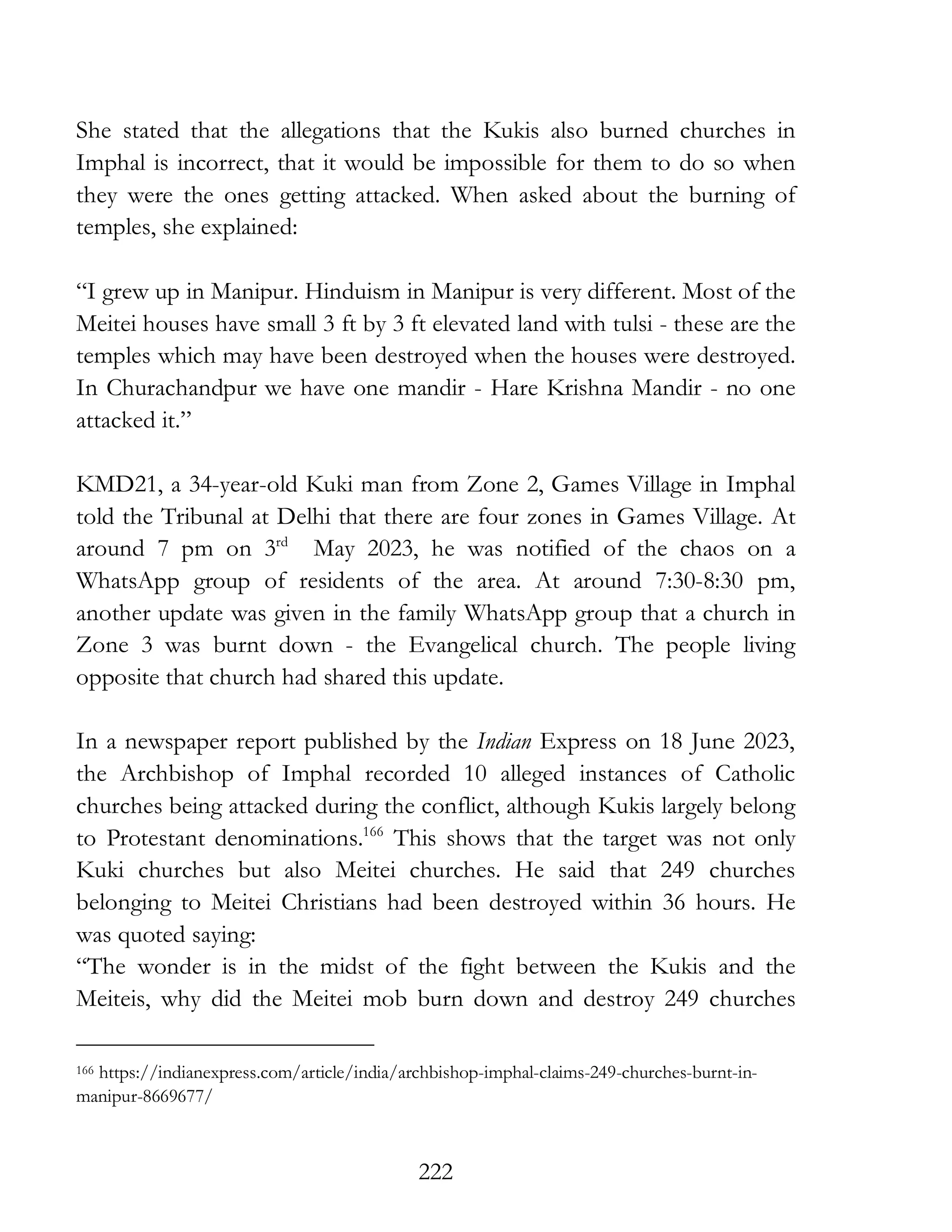 222
She stated that the allegations that the Kukis also burned churches in
Imphal is incorrect, that it would be impossible for them to do so when
they were the ones getting attacked. When asked about the burning of
temples, she explained:
“I grew up in Manipur. Hinduism in Manipur is very different. Most of the
Meitei houses have small 3 ft by 3 ft elevated land with tulsi - these are the
temples which may have been destroyed when the houses were destroyed.
In Churachandpur we have one mandir - Hare Krishna Mandir - no one
attacked it.”
KMD21, a 34-year-old Kuki man from Zone 2, Games Village in Imphal
told the Tribunal at Delhi that there are four zones in Games Village. At
around 7 pm on 3rd
May 2023, he was notified of the chaos on a
WhatsApp group of residents of the area. At around 7:30-8:30 pm,
another update was given in the family WhatsApp group that a church in
Zone 3 was burnt down - the Evangelical church. The people living
opposite that church had shared this update.
In a newspaper report published by the Indian Express on 18 June 2023,
the Archbishop of Imphal recorded 10 alleged instances of Catholic
churches being attacked during the conflict, although Kukis largely belong
to Protestant denominations.166
This shows that the target was not only
Kuki churches but also Meitei churches. He said that 249 churches
belonging to Meitei Christians had been destroyed within 36 hours. He
was quoted saying:
“The wonder is in the midst of the fight between the Kukis and the
Meiteis, why did the Meitei mob burn down and destroy 249 churches
166 https://indianexpress.com/article/india/archbishop-imphal-claims-249-churches-burnt-in-
manipur-8669677/
 