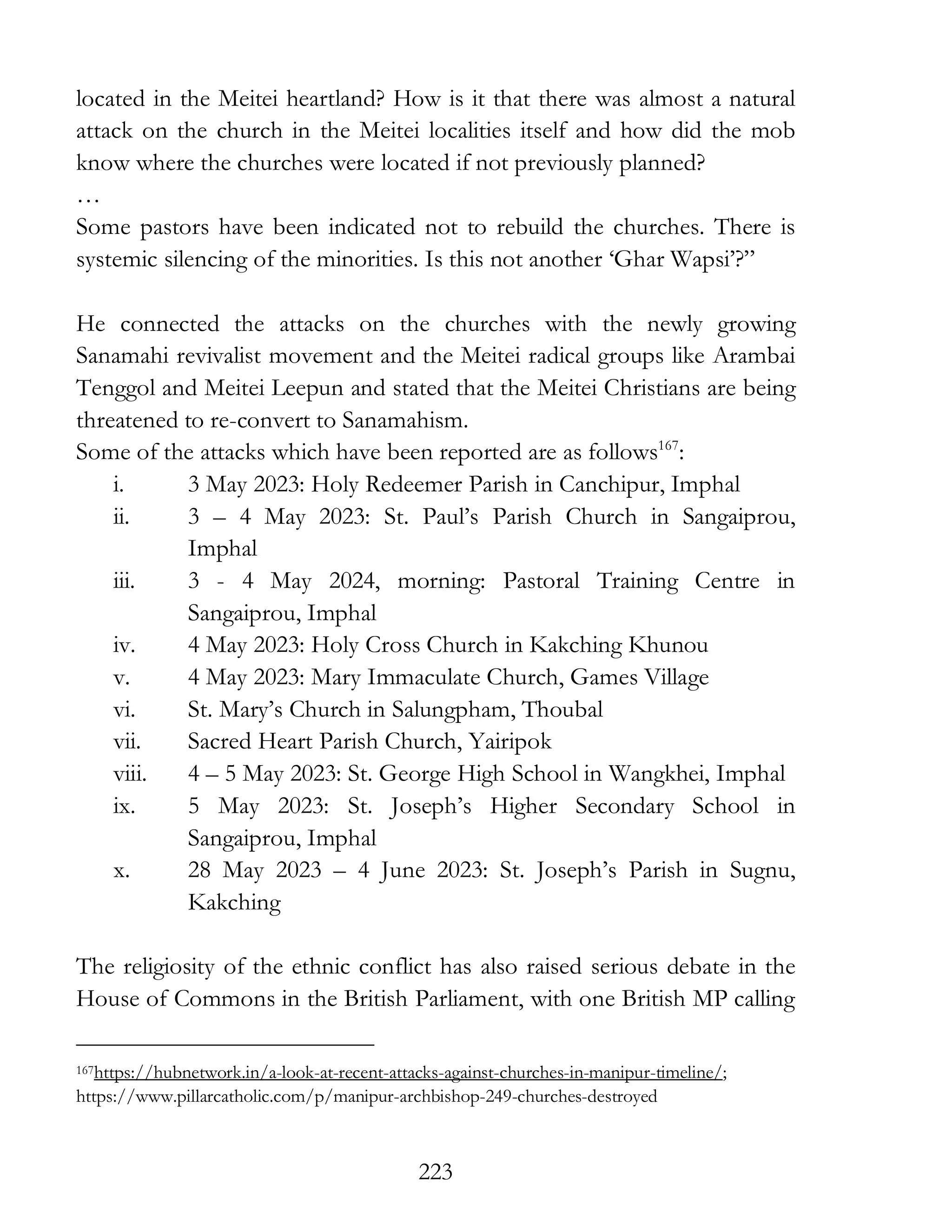 223
located in the Meitei heartland? How is it that there was almost a natural
attack on the church in the Meitei localities itself and how did the mob
know where the churches were located if not previously planned?
…
Some pastors have been indicated not to rebuild the churches. There is
systemic silencing of the minorities. Is this not another ‘Ghar Wapsi’?”
He connected the attacks on the churches with the newly growing
Sanamahi revivalist movement and the Meitei radical groups like Arambai
Tenggol and Meitei Leepun and stated that the Meitei Christians are being
threatened to re-convert to Sanamahism.
Some of the attacks which have been reported are as follows167
:
i. 3 May 2023: Holy Redeemer Parish in Canchipur, Imphal
ii. 3 – 4 May 2023: St. Paul’s Parish Church in Sangaiprou,
Imphal
iii. 3 - 4 May 2024, morning: Pastoral Training Centre in
Sangaiprou, Imphal
iv. 4 May 2023: Holy Cross Church in Kakching Khunou
v. 4 May 2023: Mary Immaculate Church, Games Village
vi. St. Mary’s Church in Salungpham, Thoubal
vii. Sacred Heart Parish Church, Yairipok
viii. 4 – 5 May 2023: St. George High School in Wangkhei, Imphal
ix. 5 May 2023: St. Joseph’s Higher Secondary School in
Sangaiprou, Imphal
x. 28 May 2023 – 4 June 2023: St. Joseph’s Parish in Sugnu,
Kakching
The religiosity of the ethnic conflict has also raised serious debate in the
House of Commons in the British Parliament, with one British MP calling
167https://hubnetwork.in/a-look-at-recent-attacks-against-churches-in-manipur-timeline/;
https://www.pillarcatholic.com/p/manipur-archbishop-249-churches-destroyed
 